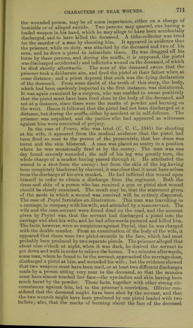 CHARACTERS OF NEAR WOUNDS. the wounded person, may he of some importance, either on a charge of homicide or of alleged suicide. Two persons may quarrel, one having a loaded weapon in his hand, which he may allege to have been accidentally- discharged, and to have killed the deceased. A tithe-collector was tried for the murder of a man by shooting him. It appeared in evidence that the prisoner, while on duty, was attacked by the deceased and two of hi{? sons, and he drew a pistol to intimidate them. He was dragged off his horse by these persons, and during the scuffle, it is supposed, the pistol was discharged accidentally and inflicted a wound on the deceased, of which he died shortly afterwards. The sons of the deceased swore that the prisoner took a deliberate aim, and fired the pistol at their father when at some distance; and a priest deposed that such was the dying declaration of the deceased. From some doubt of the truth of this story, the body, which had been carelessly inspected in the first instance, was disinterred. It was again examined by a surgeon, who was enabled to swear positively that the pistol must have been fired close to the body of the deceased, and not at a distance, since there were the marks of powder and burning on the wrist. Hence it followed that the pistol had not been discharged at a distance, but during the scuffle, either by accident or in self-defence. The prisoner was acquitted, and the parties who had appeared as witnesses against him were convicted of perjury. In the case of Fearce, who was tried (C. C. C, 1840) for shooting at his wife, it appeared from the medical evidence that the pistol had been fired so near to the person of the prosecutrix, that her dress was burnt and the skin blistered. A man was placed as sentry in a positioi^ where he was occasionally fired at by the enemy. The man was one day found severely wounded; the calf of his leg was greatly torn, the whole charge of a musket having passed through it. He attributed the wound to a shot from the enemy: but from the skin of the leg having been completely blackened by charcoal, it was clear that it must have arisen from the discharge of his own musket. He had inflicted this wound u^on himself in order to obtain a discharge from the regiment. Both the dress and skin of a person who has received a gun or pistol shot wound should be closely examined. The result may be, that the statement given of the mode in which a wound was received will be entirely disproved. The case of Peytel furnishes an illustration. This man was travelling in a carriage, in company with his wife, and attended by a man-servant. The wife and the man-servant were found dead on the road, and the account given by Peytel was, that the servant had discharged a pistol into the carriage and shot his wife, and he had afterwards pursued and killed him. The facts, however, were so suspicious against Peytel, that he was charged with the double murder. From an examination of the body of the wife, it appeared that there were two pistol-wounds in the face, which had most probably been produced by two separate pistols. The prisoner alleged that about nine o'clock at night, when it was dark, he desired the servant to get down and walk in order to relieve the horses. Two minutes afterwards, some man, whom he found to be the servant, approached the carriage-door, discharged a pistol at him, and wounded his wife ; but the evidence showed that two weapons must have been used, or at least two different discharges made by a person sitting very near to the deceased, so that the muzzles must have almost touched her face—the eye-lashes and skin having been ranch burnt by the powder. These facts, together with other strong cir- cumstances against him, led to the prisoner's conviction. Ollivier con- sidered that the deceased might have been shot by the servant, and that the two wounds might have been produced by one pistol loaded with two bullets; also, that the marks of burning about the face of the deceased