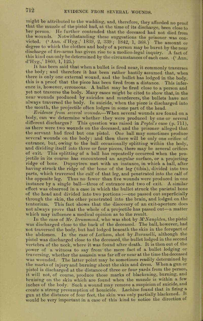 EVIDENCE EROM SEVERAL WOUNDS. might bo attributed to tho wadding, and, therefore, they afforded no proof that the muzzle of the pistol had, at the time of its discharge, been close to her person. He further contended that the deceased had not died from the wounds. Notwithstanding these suggestions the prisoner was con- victed. (' Ann. d'Hyg.,' 1889, 2, 839 ; 1842, 1, 368.) The amount or degree to which the clothes and body of a person may be burnt by the near discharge of fire-arms has given rise to a medico-legal inquiry. A fact of this kind can only be determined by the circumstances of each case. ■ C Ann d'Hyg.,' 1860, 1, 125.) ^ It has been said that when a bullet is fired near, it commonly traverses the body; and therefore it has been rather hastily assumed that, when there is only one external wound, and the bullet has lodged in the body, this is a proof that the piece has been fired from a distance. This infer- ence is, however, erroneous. A ballet may be fired close to a person and yet not traverse the body. Many cases might be cited to show that, in the near wounds produced by suicides and murderers, the bullets have not always traversed the body. In suicide, when the piece is discharged into the mouth, the projectile often lodges in some part of the head. Evidence from several wounds.—When several wounds are found on a body, can we determine whether they were produced by one or sevei-al different discharges? This question was raised in PeyteVs case (p. 711), as there were two wounds on the deceased, and the prisoner alleged that the servant had fired but one pistol. One ball may sometimes produce several wounds on the body; and then there will be only one orifice of entrance, but, owing to the ball occasionally splitting within the body, and dividing itself into three or four pieces, there may be several orifices of exit. This splitting of a ball has repeatedly occurred when the pro- jectile in its course has encountered an angular surface, or a projecting ridge of bone. Dupuytren met with an instance, in which a ball, after having struck the ridge of the bone of the leg (tibia), divided into two parts, which traversed the calf of that leg, and penetrated into the calf of the opposite leg. Thus no fewer than five wounds were produced in one instance by a single ball—three of entrance and two of exit. A similar effect was observed in a case in which the bullet struck the parietal bone of the head and divided into two portions :—one passed out superficially through the skin, the other penetrated into the brain, and lodged on the tentorium. This fact shows that the discovery of an exit-aperture does not always prove that the whole of a projectile has passed out—a matter which may influence a medical opinion as to the result. In the case of Mr. Drummond, who was shot by M'Naugliten, the pistol was discharged close to the back of the deceased. The ball, however, had not traversed the body, but had lodged beneath the skin in the forepart of the abdomen. In the case of Latham, shot by Buranelli, although the pistol was discharged close to the deceased, the bullet lodged in the second vertebra of the neck, where it was found after death. It is then out of the power of a witness to say from the mere fact of a bullet lodging or traversing, whether the assassin was far off or near at the time the deceased was wounded. The latter point may be sometimes readily determined by the marks of injury and burning about the skin and dress. When a gun or pistol is discharged at the distance of three or four yards from the person, it will not, of course, produce those marks of blackening, burning, and bruising on the skin which are found when the muzzle is within a few inches of the body. Such a wound may i^emove a suspicion of suicide, and create a strong presumption of homicide. Lachese found that in finng a gun at the distance of four feet, the skin was only partially blackened. It would be very important in a case of this kind to notice the direction of