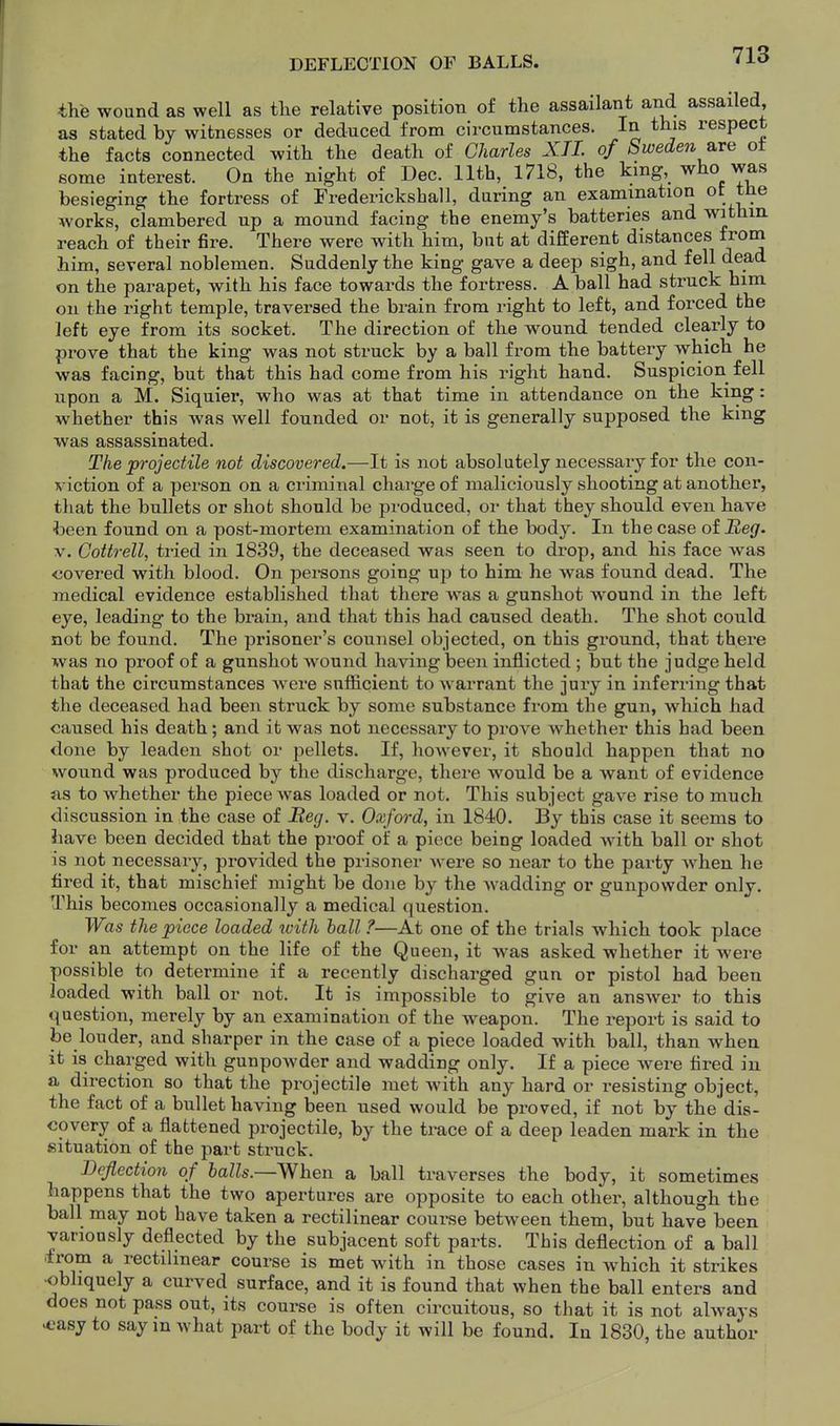 DEFLECTION OF BALLS. the wound as well as tlie relative position o£ the assailant and assailed as stated by witnesses or deduced from circumstances. In this respect the facts connected with the death of Charles XTL of Sweden a.Te ot some interest. On the night of Dec. 11th, 1718, the king, who was besieging the fortress of Frederickshall, during an examination of the works, clambered up a mound facing the enemy's batteries and withm reach of their fire. There were with him, but at different distances from him, several noblemen. Suddenly the king gave a deep sigh, and fell dead on the parapet, with his face towards the fortress. A ball had struck him on the right temple, traversed the brain from right to left, and forced the left eye from its socket. The direction of the wound tended clearly to prove that the king was not struck by a ball from the battery which he was facing, but that this had come from his right hand. Suspicion fell upon a M. Siquier, who was at that time in attendance on the king: whether this was well founded or not, it is generally supposed the king was assassinated. The projectile not discovered.—It is not absolutely necessary for the con- viction of a person on a criminal chai'ge of maliciously shooting at another, that the bullets or shot should be produced, or that they should even have been found on a post-mortem examination of the body. In the case of Reg. V. Coitrell, tried in 1839, the deceased was seen to drop, and his face was covered with blood. On persons going up to him he was found dead. The medical evidence established that there was a gunshot wound in the left eye, leading to the brain, and that this had caused death. The shot could not be found. The prisoner's counsel objected, on this ground, that there was no proof of a gunshot wound having been inflicted; but the judge held that the circumstances were sufficient to warrant the jury in inferring that the deceased had been struck by some substance from the gun, which had caused his death; and it was not necessary to prove whether this had been done by leaden shot or pellets. If, however, it should happen that no wound was produced by the discharge, there would be a want of evidence as to whether the piece Avas loaded or not. This subject gave rise to much discussion in the case of Meg. v. Oxford, in 1840. By this case it seems to have been decided that the proof of a piece being loaded with ball or shot is not necessary, provided the prisoner were so near to the party when he fired it, that mischief might be done by the wadding or gunpowder only. This becomes occasionally a medical question. Was the piece loaded with hall ?—At one of the trials which took place for an attempt on the life of the Queen, it was asked whether it were possible to determine if a recently discharged gun or pistol had been loaded with ball or not. It is impossible to give an answer to this question, merely by an examination of the weapon. The report is said to be louder, and sharper in the case of a piece loaded with ball, than when it is charged with gunpowder and wadding only. If a piece were fired in a direction so that the projectile met with any hard or resisting object, the fact of a bullet having been used would be proved, if not by the dis- covery of a flattened projectile, by the trace of a deep leaden mark in the situation of the part struck. Deflection of balls.—When a ball traverses the body, it sometimes happens that the two apertures are opposite to each other, although the ball may not have taken a rectilinear course between them, but have been variously deflected by the subjacent soft parts. This deflection of a ball .from a rectilinear course is met with in those cases in which it strikes •obliquely a curved surface, and it is found that when the ball enters and does not pass out, its course is often circuitous, so that it is not always ^'asy to say in what part of the body it will be found. In 1830, the author