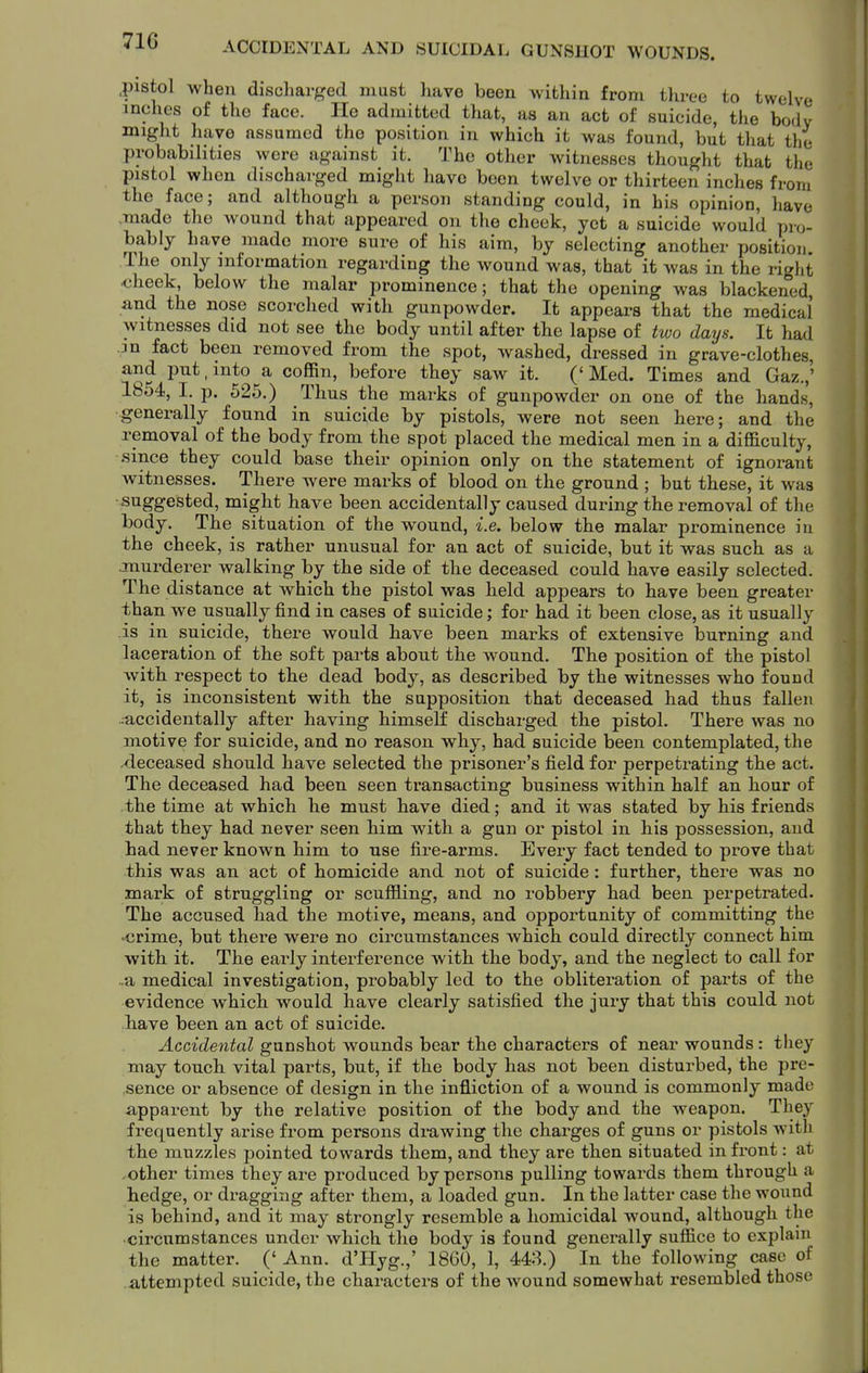 71G pistol when discharged must have been within from three to twelve inches of the face. Ho admitted that, as an act of suicide, the body might have assumed the position in which it was found, but that the probabilities were against it. The other witnesses thought that the pistol when discharged might have been twelve or thirteen inches from the face; and although a person standing could, in his opinion, have made the wound that appeared on the cheek, yet a suicide would pro- bably have made more sure of his aim, by selecting another position. The only information regarding the wound was, that it was in the right <iheek, below the malar prominence; that the opening was blackened, and the nose scorched with gunpowder. It appears that the medical witnesses did not see the body until after the lapse of two days. It had jn fact been removed from the spot, washed, dressed in grave-clothes, and put, into a coffin, before they saw it. (' Med. Times and Gaz.,' 1854, I. p. 525.) Thus the marks of gunpowder on one of the hands, generally found in suicide by pistols, were not seen here; and the removal of the body from the spot placed the medical men in a difficulty, since they could base their opinion only on the statement of ignorant witnesses. There were marks of blood on the ground ; but these, it was suggested, might have been accidentally caused during the removal of the body. The situation of the wound, i.e. below the malar prominence in the cheek, is rather unusual for an act of suicide, but it was such as a .murderer walking by the side of the deceased could have easily selected. The distance at which the pistol was held appears to have been greater than we usually find in cases of suicide; for had it been close, as it usually is in suicide, there would have been marks of extensive burning and laceration of the soft parts about the wound. The position of the pistol with respect to the dead body, as described by the witnesses who found it, is inconsistent with the supposition that deceased had thus fallen .:accidentally after having himself discharged the pistol. There was no motive for suicide, and no reason why, had suicide been contemplated, the xieceased should have selected the prisoner's field for perpetrating the act. The deceased had been seen transacting business within half an hour of the time at which he must have died; and it was stated by his friends that they had never seen him with a gun or pistol in his possession, and had never known him to use fire-arms. Every fact tended to prove that this was an act of homicide and not of suicide : further, there was no mark of struggling or scuffling, and no robbery had been perpetrated. The accused had the motive, means, and opportunity of committing the -crime, but there were no circumstances which could directly connect him with it. The early interference with the body, and the neglect to call for ..a medical investigation, probably led to the obliteration of parts of the evidence which would have clearly satisfied the jury that this could not have been an act of suicide. Accidental gunshot wounds bear the characters of near wounds: they may touch vital parts, but, if the body has not been disturbed, the pre- sence or absence of design in the infliction of a wound is commonly made apparent by the relative position of the body and the weapon. They frequently arise from persons drawing the charges of guns or pistols with the muzzles pointed towards them, and they are then situated in front: at ,other times they are produced by persons pulling towards them through a hedge, or dragging after them, a loaded gun. In the latter case the wound is behind, and it may strongly resemble a homicidal wound, although the •circumstances under which the body is found generally suffice to explani the matter. (' Ann. d'Hyg.,' 1860, 1, 443.) In the following case of attempted suicide, the characters of the wound somewhat resembled those