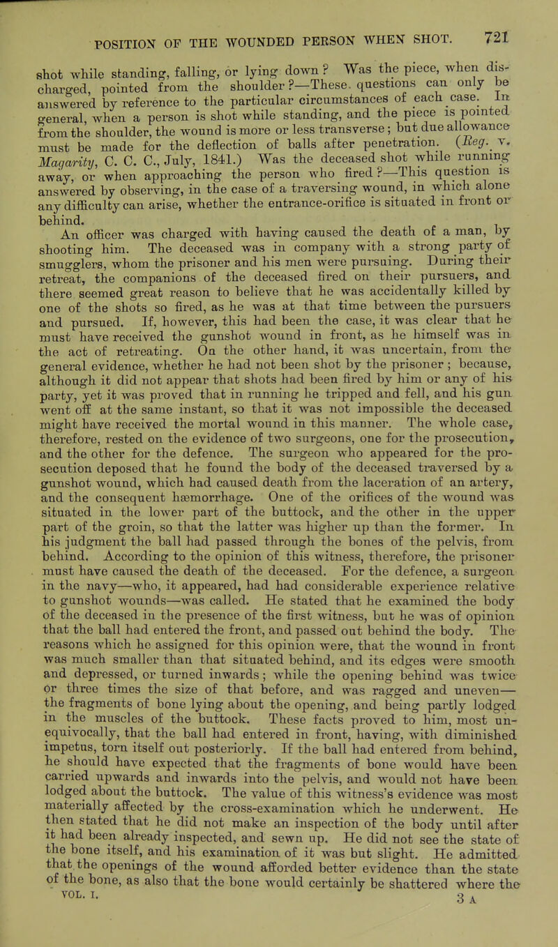shot while standing, falling, or lying down ? Was the piece, when dis- charged, pointed from the shoulder ?—These, questions can only be answered by reference to the particular circumstances of each case, in general, when a person is shot while standing, and the piece is pointed from the shoulder, the wound is more or less transverse; but due allowance must be made for the deflection of balls after penetration. (Eeg.^ v. Maqarity, 0. C. C, July, 1841.) Was the deceased shot while running away, or when approaching the person who fired ?—This question is answered by observing, in the case of a traversing wound, in which alone any difficulty can arise, whether the entrance-orifice is situated in front or behind. An officer was charged with having caused the death of a man, by shooting him. The deceased was in company with a strong party of smugglers, whom the prisoner and his men were pursuing. During their retreat, the companions of the deceased fired on their pursuers, and there seemed great reason to believe that he was accidentally killed by one of the shots so fired, as he was at that time between the pursuers and pursued. If, however, this had been the case, it was clear that he must have received the gunshot wound in front, as he himself was in the act of retreating. On the other hand, it was uncertain, from the general evidence, whether he had not been shot by the prisoner ; because, although it did not appear that shots had been fired by him or any of h.m party, yet it was proved that in running he tripped and fell, and his gun went off at the same instant, so that it was not impossible the deceased might have received the mortal wound in this manner. The whole case, therefore, rested on the evidence of two surgeons, one for the prosecution, and the other for the defence. The surgeon who appeared for the pro- secution deposed that he found the body of the deceased traversed by a gunshot wound, which had caused death from the laceration of an artery, and the consequent haemorrhage. One of the orifices of the wound was situated in the lower part of the buttock, and the other in the upper part of the groin, so that the latter was higher up than the former. In his judgment the ball had passed through the bones of the pelvis, from behind. According to the opinion of this witness, therefore, the prisoner must have caused the death of the deceased. For the defence, a surgeon in the navy—who, it appeared, had had considerable experience relative to gunshot wounds—was called. He stated that he examined the body of the deceased in the presence of the first witness, but he was of opinion that the ball had entered the front, and passed out behind the body. The reasons which he assigned for this opinion were, that the wound in front was much smaller than that situated behind, and its edges were smooth and depressed, or turned inwards; while the opening behind was twice or three times the size of that before, and was ragged and uneven— the fragments of bone lying about the opening, and being partly lodged in the muscles of the buttock. These facts proved to him, most un- equivocally, that the ball had entered in front, having, with diminished impetus, torn itself out posteriorly. If the ball had entered from behind, he should have expected that the fragments of bone would have been carried upwards and inwards into the pelvis, and would not have been, lodged about the buttock. The value of this witness's evidence was most materially affected by the cross-examination which he underwent. He then stated that he did not make an inspection of the body until after it had been already inspected, and sewn up. He did not see the state o£ the bone itself, and his examination of it was but slight. He admitted that^the openings of the wound afforded better evidence than the state of the bone, as also that the bone would certainly be shattered where the VOL. I. 3 ^