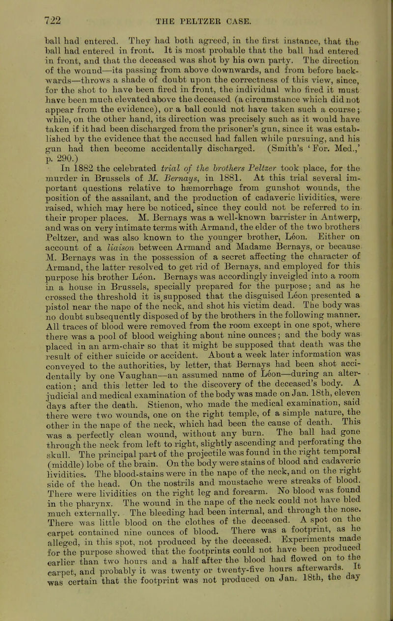 ball had entered. Tlioy had both agreed, in the first instance, that the ball had entered in front. It is most probable that the ball had entei-ed in front, and that the deceased was shot by his own party. The direction of the wound—its passing from above downwards, and from before back- wards—throws a shade of doubt upon the correctness of this view, since, for the shot to have been fired in front, the individual who fired it must have been much elevated above the deceased (a circumstance which did not appear from the evidence), or a ball could not have taken such a course; while, on the other hand, its direction was precisely such as it would have taken if it had been discharged from the prisoner's gun, since it was estab- lished by the evidence that the accused had fallen while pursuing, and his gun had then become accidentally discharged. (Smith's 'For. Med.,' p. 290.) In 1882 the celebrated trial of the brothers Peltzer took place, for the murder in Brussels of M. Bernays, in 1881. At this trial several im- portant questions relative to haemorrhage from gunshot wounds, the position of the assailant, and the production of cadaveric lividities, were raised, which may here bo noticed, since they could not be referred to in their proper places. M. Bernays was a well-known barrister in Antwerp, and was on very intimate terms with Armand, the elder of the two brothers Peltzer, and was also known to the younger brother, Leon. Either on account of a liaison between Armand and Madame Bernays, or because M. Bernays was in the possession of a secret affecting the character of Armand, the latter resolved to get rid of Bernays, and employed for this purpose his brother Leon. Bernays was accordingly inveigled into a room in a house in Brussels, specially prepared for the purpose; and as he crossed the threshold it is^supposed that the disguised Leon presented a pistol near the nape of the neck, and shot his victim dead. The body was no doubt subsequently disposed of by the brothers in the following manner. All traces of blood were removed from the room except in one spot, where there was a pool of blood weighing about nine ounces; and the body was placed in an arm-chair so that it might be supposed that death was the result of either suicide or accident. About a week later information was conveyed to the authorities, by letter, that Bernays had been shot acci- dentally by one Vaughan—an assumed name of Leon—during an alter- cation ; and this letter led to the discovery of the deceased's body. A judicial and medical examination of the body was made on Jan. _18th, eleven days after the death. Stienon, who made the medical examination, said there were two wounds, one on the right temple, of a simple nature, the other in the nape of the neck, which had been the cause of death. This was a perfectly clean wound, without any burn. The ball had gone through the neck from left to right, slightly ascending and perforating the skull. The principal part of the projectile was found in the right temporal (middle) lobe of the brain. On the body were stains of blood and cadaveric lividities. The blood-stains were in the nape of the neck, and on right side of the head. On the nostrils and moustache were streaks of blood. There were lividities on the right leg and forearm. No blood was found in the pharynx. The wound in the nape of the neck could not have bled much externally. The bleeding had been internal, and through the nose. There was little blood on the clothes of the deceased. A spot on the carpet contained nine ounces of blood. There was a footprint, as he alleged, in this spot, not produced by the deceased. Experiments made for the purpose showed that the footprints could not have been produced earlier than two hours and a half after the blood had flowed on to the carpet, and probably it was twenty or twenty-five hours afterwards, it was certain that the footprint was not produced on Jan. 18th, the day