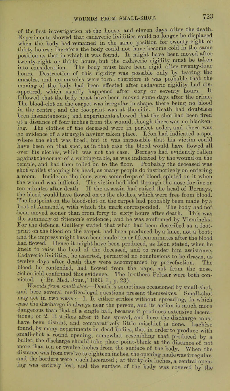 WOUNDS FROM SMALL-SHOT. of the first investigation at the house, and eleven days after the death. Experiments showed that cadaveric lividities could no longer be displaced when the body had remained in the same position for twenty-eight or thirty hours : therefore the body could not have become cold m the same position as that in which it was found. It might have been mo^ed after twenty-eight or thirty hours, but the cadaveric rigidity must be taken into consideration. The body must have been rigid after twenty-four tours. Destruction of this rigidity was possible only by tearing the muscles, and no muscles were torn: therefore it was probable that the moving of the body had been effected after cadaveric rigidity had dis- appeared, which usually happened after sixty or seventy hours, ^ It followed that the body must have been moved some days after the crime. The blood-clot on the carpet was irregular in shape, there being no blood in the centre; and the footprint was at the side. Death had doubtless been instantaneous; and experiments showed that the shot had been fired at a distance of four inches from the wound, though there was no blacken- ing. The clothes of the deceased were in perfect order, and there was no evidence of a struggle having taken place. Leon had indicated a spot where the shot was fired; but it was impossible that his victim could have been on that spot, as in that case the blood would have flowed all over his clothes, which was not the case. Bernays had evidently fallen against the corner of a writing-table, as was indicated by the wound on the temple, and had then rolled on to the floor. Probably the deceased was shot whilst stooping his head, as many people do instinctively on entering a room. Inside, on the door, were some drops of blood, spirted on it when the wound was inflicted. The victim had bled through the nose for five or ten minutes after death. If the assassin had raised the head of Bernays, the blood would have flowed on to the clothes, which were free from blood. The footprint on the blood-clot on the carpet had probably been made by a boot of Armand's, with which the mark corresponded. The body had not been moved sooner than from forty to sixty hours after death. This was the summary of Stienon's evidence; and he was confirmed by Vleminckx. Eor the defence, Guillery stated that what had been described as a foot- print on the blood on the carpet, had been produced by a knee, not a boot; and the impress might have been made ten or fifteen minutes after the blood had flowed. Hence it might have been produced, as Leon stated, when he knelt to raise the head of the deceased, and to render him assistance. Cadaveric lividities, he asserted, permitted no conclusions to be drawn, as twelve days after death they were accompanied by putrefaction. The blood, he contended, had flowed from the nape, not from the nose. Schonfield confirmed this evidence. The brothers Peltzer were both con- victed. (' Br. Med. Jour.,' 1883, I., p. 23). Wounds from small-sJwt.—Death is sometimes occasioned by small-shot, -and here^ several medico-legal questions present themselves. Small-shot may act in two ways :—1. It either strikes without spreading, in which ■case the discharge is always near the person, and its action is much more dangerous than that of a single ball, because it produces extensive lacera- tions ; or 2. It strikes after it has spread, and here the discharge must have been distant, and comparatively little mischief is done. Lachese found, by many experiments on dead bodies, that in order to produce with small-shofc a round opening, somewhat resembling that produced by a -bullet, the discbarge should take place point-blank at the distance of not more than ten or twelve inches from the surface of the body. When the distance was from twelve to eighteen inches, the opening made was irregular and the borders were much lacerated ; at thirty-six inches, a central open- ing was entirely lost, and the surface of the body was covered by the