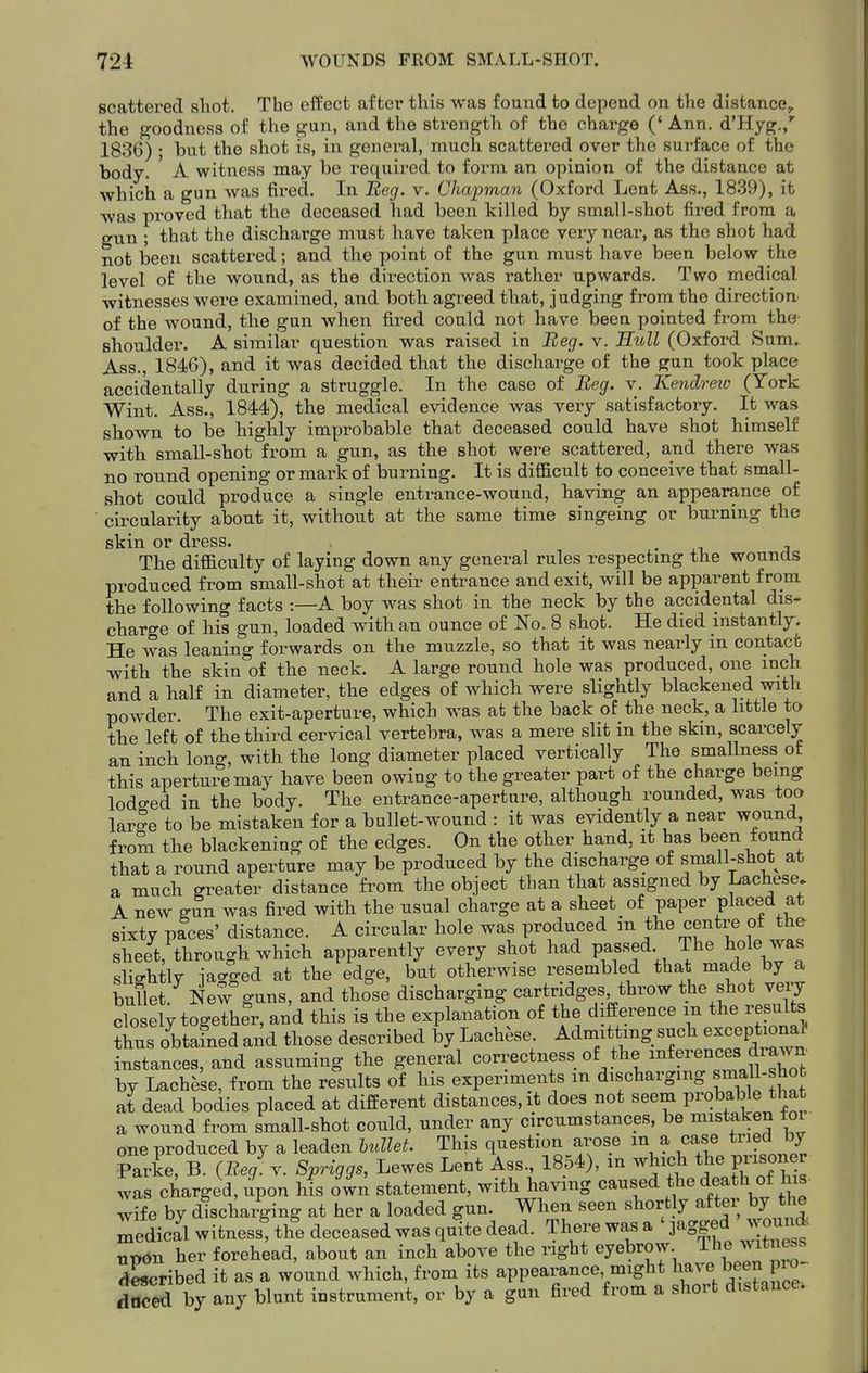 scattered shot. The effect after this was found to depend on the distance, the goodness of the gun, and the strength of the charge (' Ann. d'Hyg.,' 1836) ; but the shot is, in general, much scattered over the surface of the body. A witness may be required to form an opinion of the distance at which a gun was fired. In Beg. v. Chapman (Oxford Lent Ass., 1839), it •was proved that the deceased had been killed by small-shot fired from a gun ; that the discharge must have taken place very near, as the shot had not been scattered; and the point of the gun must have been below the level of the wound, as the direction was rather upwards. Two medical witnesses were examined, and both agreed that, judging from the direction of the wound, the gun when fired could not have been pointed from the' shoulder. A similar question was raised in Beg. v. Hull (Oxford Sum. Ass., 1846), and it was decided that the discharge of the gun took place accidentally during a struggle. In the case of Beg. v. Kendreiv (York Wint. Ass., 1844), the medical evidence was very satisfactory. It was shown to be highly improbable that deceased could have shot himself with small-shot from a gun, as the shot were scattered, and there was no round opening or mark of burning. It is diflacult to conceive that small- shot could produce a single entrance-wound, having an appearance of circularity about it, without at the same time singeing or burning the skin or dress. . ■< a The difficulty of laying down any general rules respecting the wounds produced from small-shot at their entrance and exit, will be apparent from the following facts :—A boy w^as shot in the neck by the accidental dis- charge of his gun, loaded with an ounce of No. 8 shot. He died instantly. He was leaning forwards on the muzzle, so that it was nearly m contact with the skin of the neck. A large round hole was produced, one inch and a half in diameter, the edges of which were slightly blackened with powder. The exit-aperture, which was at the back of the neck, a little to the left of the third cervical vertebra, was a mere slit in the skm, scarcely an inch long, with the long diameter placed vertically The smallness of this aperture may have been owing to the greater part of the charge being lodo-ed in the body. The entrance-aperture, although rounded, was too larSe to be mistaken for a bullet-wound : it was evidently a near wound from the blackening of the edges. On the other hand, it has been found that a round aperture may be produced by the discharge of small-shot at a much greater distance from the object than that assigned by Lachese. A new gun was fired with the usual charge at a sheet of paper placed at sixty paces' distance. A circular hole was produced m the centre ot the sheet, through which apparently every shot had passed The ^ole was slightly iacrged at the edge, but otherwise resembled that made by a bullet. New guns, and those discharging cartridges throw the shot very clo ely together, and this is the explanation of the difference m the resul s ?hus obtained and those described by Lachese. Admitting such exceptional' instances, and assuming the general correctness of the inferences drawn by Lachese, from the results of his experiments m discharging s^all-shot at dead bodies placed at different distances, it does not seem P^'ob^^l^^^^^^ a wound from small-shot could, under any circumstances, be mistaken toi one produced by a leaden btdlet. This question arose in a case tried by Parke, B. (Ee/v. Spriggs, Lewes Lent Ass., 1854), in which the prisoner was charged, upon his own statement, with having caused the death of his- wife by discharging at her a loaded gun. When seen shortly after by the Medical witness, the deceased was quite dead. There was a jagged wound updn her forehead, about an inch above the right eyebrow. The witness described it as a wound which, from its appearance, might \ave been pro d?ced by any blunt instrument, or by a gun fired from a short distance.