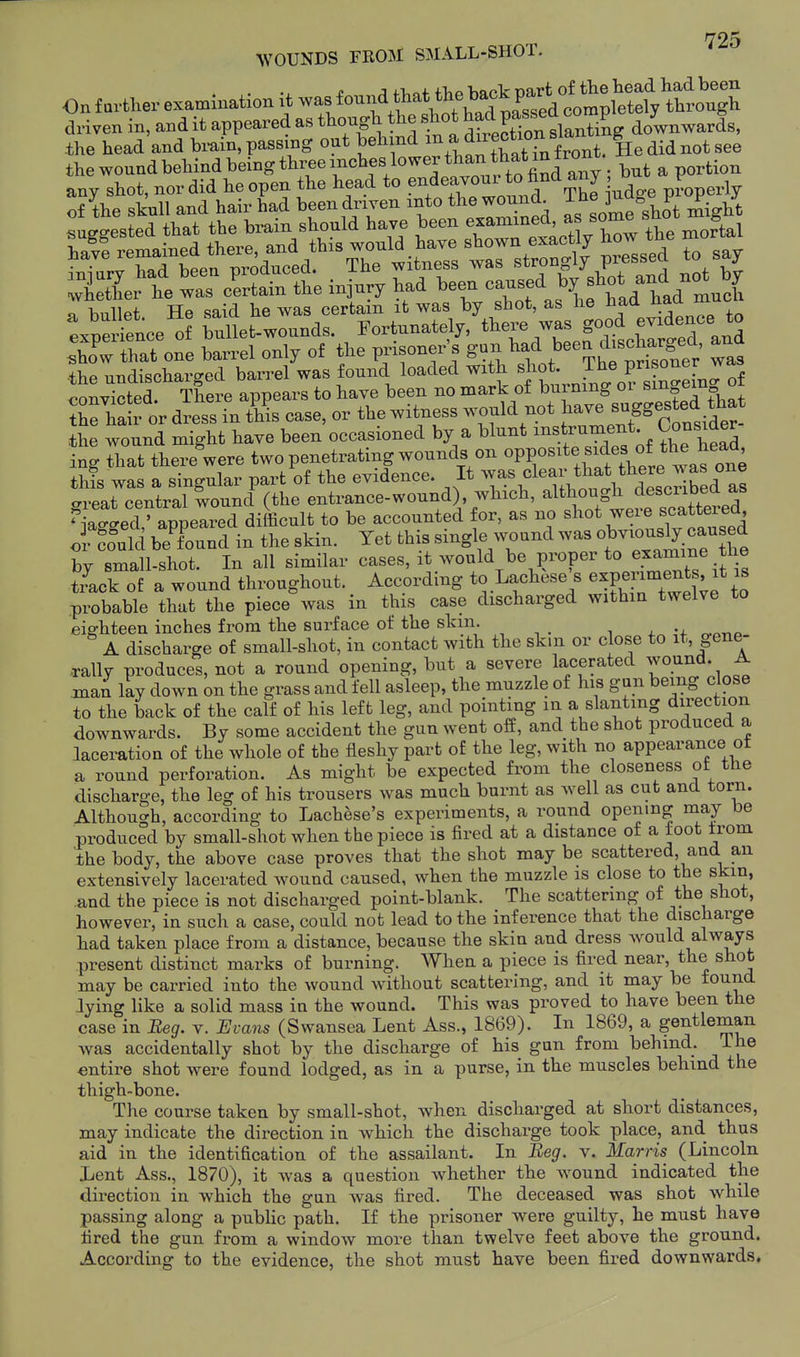 WOUNDS FROM SMALL-SHOT. . i ;n-T.af flip back Dart of the head liad been On farther examination it /^^^^^^^^^^^^ completely through driven in, and it appeared as shot P^^^^^^^^^ downwards, the head and brain, passing out ^^^^^^^l He did not see the wound behind being three inches lower than t^^^^^^ .^^ any shot, nor did he open the head to endeavoui ^^^^^J Jj..^ pj^^perly of the skull and hair had been driven into the wound^ J,\Vmelot migbt the undischarged barrel was found loaded with , J^^^^/^^^^ r^nnviVfcpd There appears to have been no mark of burning or smoCm u ^hX 1 or dress ^ t^il case, or the witness would not have B^gge^^f^.*^^^ the wound might have been occasioned by a blunt instrument; Consider ing that there were two penetrating wounds on ^PP^^^^^.^f^f, this was a singular part of the evidence. It ^y^\«l^^^[.^^^^^^^^^ great central wound (the entrance-wound) wbich, ^^^h^J^^^f^^^^^^^^^^^ Ma^-ed ' appeared difficult to be accounted for, as no shot weie scatterea o Lid beTund in the skin. Yet this single wound was o^---^.^^ by small-shot. In all similar cases, it would be proper to examine the tLk of a wound throughout. According to Lachese^s experiments it is probable that the piece was in this case discharged within twelve to eig-hteen inches from the surface of the skin. A discharge of small-shot, in contact with the skin or close to it, gene- Tally produces, not a round opening, but a severe lacerated ^vound A man lay down on the grass and fell asleep, the muzzle of his gun being close to the back of the calf of his left leg, and pointing in a slanting direction downwards. By some accident the gun went off, and the shot produced a laceration of the whole of the fleshy part of the leg, with no appearance ot a round perforation. As might be expected from the closeness ot ttie discharge, the leg of his trousers was much burnt as Avell as cut and torn. Although, according to Lachese's experiments, a round opening may be produced by small-shot when the piece is fired at a distance of a loot from the body, the above case proves that the shot may be scattered, and an extensively lacerated wound caused, when the muzzle is close to the skin, .and the piece is not discharged point-blank. The scattering of the shot, however, in such a case, could not lead to the inference that the discharge had taken place from a distance, because the skin and dress would always present distinct marks of burning. When a piece is fired near, the shot may be carried into the wound without scattering, and it may be found lying like a solid mass in the wound. This was proved to have been the case in Beg. v. Evans (Swansea Lent Ass., 1869). In 1869, a gentleman was accidentally shot by the discharge of his gun from behind. The entire shot were found lodged, as in a purse, in the muscles behind the thigh-bone. The course taken by small-shot, when discharged at sliort distances, may indicate the direction in which the discharge took place, and thus aid in the identification of the assailant. In Beg. v. Marris (Lincoln Lent Ass., 1870), it was a question whether tbe w^ound indicated the direction in which the gun Avas fired. The deceased was shot while passing along a public path. If the prisoner were guilty, he must have fired the gun from a window more than twelve feet above the ground. According to the evidence, the shot must have been fired downwards.