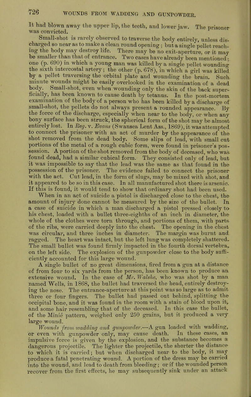 It had blown away tlie upper lip, the teeth, and lower jaw. The prisoner was convicted. Small-shot is rarely observed to traverse the body entirely, unless dis- charged so near as to make a clean round opening ; but a single pellet reach- ing the body may destroy life. There may be no exit-aperture, or it may be smaller than that of entrance. Two cases have already been mentioned; one (p. 690) in which a young man was killed by a single pellet wounding the sixth intercostal artery; the other (p. 678), in which a girl was killed by a pellet traversing the orbital plate and wounding the brain. Such minute wounds might be easily overlooked in the examination of a dead body. Small-shot, even when wounding only the skin of the back super- ficially, has been known to cause death by tetanus. In the post-mortem examination of the body of a person who has been killed by a discharge of small-shot, the pellets do not always present a rounded appearance. By the force of the discharge, especially when near to the body, or when any bony surface has been struck, the spherical form of the shot may be almost entirely lost. In Beg. v. Uvans (Swansea Lent Ass., 1869), it was attempted to connect the prisoner with an act of murder by the appearance of the shot removed from the dead body. Some slips of lead, with small cut portions of the metal of a rough cubic form, were found in prisoner's pos- session. A portion of the shot removed from the body of deceased, who was found dead, had a similar cubical form. They consisted only of lead, but it was impossible to say that the lead was the same as that found in the possession of the prisoner. The evidence failed to connect the prisoner with the act. Cut lead, in the form of slugs, may be mixed with shot, and it appeared to be so in this case. In all manufactured shot there is arsenic. If this is found, it would tend to show that ordinary shot had been used. When in an act of suicide a pistol is discharged close to the chest, the amount of injury done cannot be measured by the size of the bullet. In a case of suicide in which a man discharged a pistol pressed closely to his chest, loaded with a bullet three-eighths of an inch in diameter, the whole of the clothes were torn through, and portions of them, with parts of the ribs, were cairied deeply into the chest. The opening in the chest was circular, and thi-ee inches in diameter. The margin was burnt and ragged. The heart was intact, but the left lung was completely shattered^ The small bullet was found firmly impacted in the fourth dorsal vertebra^ on the left side. The explosion of the gunpowder close to the body suffi- ciently accounted for this large wound. A single bullet of no great dimensions, fired from a gun at a distance of from four to six yards from the person, has been known to produce an extensive wound. In the case of Mr. Walshe, who was shot by a man named Wells, in 1868, the bullet had traversed the head, entir-ely destroy- ing the nose. The entrance-aperture at this point was so large as to admit three or four fingers. The bullet had passed out behind, splitting the occipital bone, and it was found in the room with a stain of blood upon it^ and some hair resembling that of the deceased. In this case the bullet, of the Minie pattern, weighed only 250 grains, but it produced a very large wound. Wounds from toadding and gunpoivder.—A gun loaded with wadding,, or even with gunpowder only, may cause death. In these cases, an impulsive force is given by the explosion, and the substance becomes a dangerous projectile. The lighter the projectile, the shorter the distance to which it is carried; but when disclaarged near to the body, it may produce a fatal penetrating wound. A portion of the dress may be carried into the wound, and lead to death from bleeding; or if the wounded person recover from the first effects, he may subsequently sink under an attack