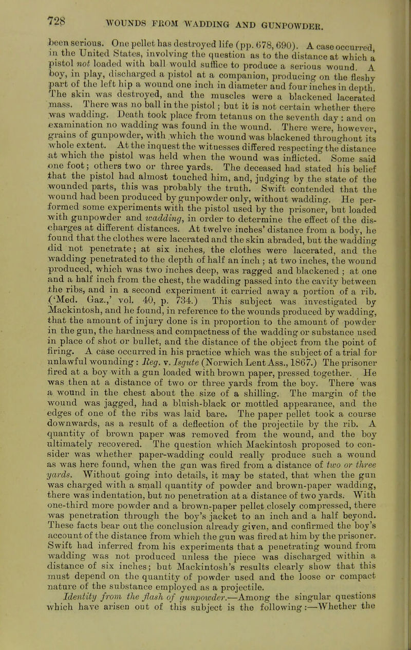 been serious. One pellet has destroyed life (pp. G78, 690). A case occurred in the United States, involving the question as to the distance at which a pistol not loaded with ball would suffice to produce a serious wound A boy, in play, discharged a pistol at a companion, producing on the fleshy part of the left hip a wound one inch in diameter and four inches in depth The skin was destroyed, and the muscles were a blackened lacerated mass. There was no ball in the pistol; but it is not certain whether there ■was wadding. Death took place from tetanus on the seventh day: and on examination no wadding was found in the wound. There were, however, grains of gunpowder, with which the wound was blackened throughout its whole extent. At the inquest the witnesses differed respecting the distance at which the pistol was held when the wound was inflicted. Some said one foot; others two or three yards. The deceased had stated his belief that the pistol had almost touched him, and, judging by the state of the wounded parts, this was probably the truth. Swift contended that the wound had been produced by gunpowder only, without wadding. He per- formed some experiments with the pistol used by the prisoner, but loaded with gunpowder and ivadding, in order to determine the effect of the dis- charges at different distances. At twelve inches' distance from a body, he found that the clothes were lacerated and the skin abraded, but the wadding did not penetrate; at six inches, the clothes were lacerated, and the wadding penetrated to the depth of half an inch ; at two inches, the wound produced, which was two inches deep, was ragged and blackened ; at one and a half inch from the chest, the wadding passed into the cavity between the ribs, and in a second experiment it carried away a portion of a rib. ('Med. Gaz.,' vol. 40, p. 734.) This subject was investigated by Mackintosh, and he found, in reference to the wounds produced by wadding, that the amount of injury done is in proportion to the amount of powder in the gun, the hardness and compactness of the wadding or substance used in place of shot or bullet, and the distance of the object from the point of firing. A case occurred in his practice which was the subject of atrial for unlawful wounding: Jieg. v. Isgute (Norwich Lent Ass., 1867.) The prisoner fired at a boy with a gun loaded with brown paper, pressed together. He was then at a distance of two or three yards from the boy. There' was a wound in the chest about the size of a shilling. The margin of the wound was jagged, had a bluish-black or mottled appearance, and the edges of one of the ribs was laid bare. The paper pellet took a course downwards, as a result of a deflection of the projectile by the rib. A quantity of brown paper was removed from the wound, and the boy ultimately recovered. The question which Mackintosh proposed to con- sider was whether paper-wadding could really produce such a wound as was here found, when the gun was fii*ed from a distance of hvo or three yards. Without going into details, it may be stated, that when the gun was charged with a small quantity of powder and brown-paper wadding, there was indentation, but no penetration at a distance of two yards. With one-third more powder and a brown-paper pellet,closely compressed, there was penetration through the boy's jacket to an inch and a half beyond. These facts bear out the conclusion already given, and confirmed the boy's account of the distance from which the gun was fired at him by the pinsoner. Swift had inferred from his experiments that a penetrating wound from wadding was not produced unless the piece was discharged within a distance of six inches; but Mackintosh's results clearly show that this must depend on the quantity of powder used and the loose or compact nature of the substance employed as a projectile. Identity from the flash of gunpowder.—Among the singular questions which have arisen out of this subject is the following:—Whether the