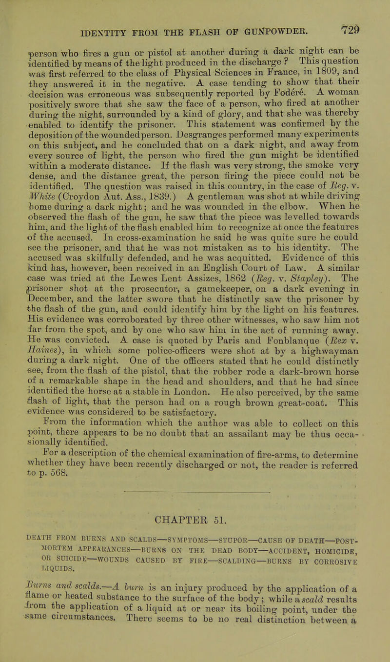 IDENTITY FROM THE FLASH OP GUNPOWDER. person who fires a gun or pistol at another during a dark night can be identified by means of the light px-oduced in the discharge ? This question was first referred to the class of Physical Sciences in France, in 1809, and they answered it iu the negative. A case tending to show that their decision was erroneous was subsequently reported by Fodere. A woman positively swore that she saw the face of a person, who fired at another during the night, surrounded by a kind of glory, and that she was thereby enabled to identify the prisoner. This statement was confirmed by the deposition of the woundedperson. Desgranges performed many experiments on this subject, and he concluded that on a dark night, and away from every source of light, the person who fired the gun might be identified within a moderate distance. If the flash was very strong, the smoke very dense, and the distance great, the person firing the piece could not be identifled. The question was raised in this country, in the case of Reg. v. ^VJlite (Croydon Aut. Ass., 1839.) A gentleman was shot at while driving home during a dark night; and he was wounded in the elbow. When he observed the flash of the gun, he saw that the piece was levelled towards him, and the light of the flash enabled him to recognize at once the features of the accused. In cross-examination he said he was quite sure he could see the prisoner, and that he was not mistaken as to his identity. The accused was skilfully defended, and he was acquitted. Evidence of this kind has, however, been received in an English Court of Law. A similar case was tried at the Lewes Lent Assizes, 1862 {Beg. v. Stapley). The |)risoner shot at the prosecutor, a gamekeeper, on a dark evening in December, and the latter swore that he distinctly saw the prisoner by the flash of the gun, and could identify him by the light on his features. His evidence was corroborated by three other witnesses, who saw him not far from the spot, and by one who saw him in the act of i-unning away. He was convicted. A case is quoted by Paris and Fonblanque (Bex v. Haines), in which some police-officers were shot at by a highwayman during a dark night. One of the officers stated that he could distinctly see, from the flash of the pistol, that the robber rode a dark-brown horse of a remarkable shape in the head and shoulders, and that he had since identified the horse at a stable in London. He also perceived, by the same flash of light, that the person had on a rough brown great-coat. This evidence was considered to be satisfactory. _ From the information which the author was able to collect on this point, there appears to be no doubt that an assailant may be thus occa- .sionally identified. For a description of the chemical examination of fire-arms, to determine whether they have been recently discharged or not, the reader is referred to p. 568. CHAPTER 51. DEATH FROM BURNS AND SCALDS—SYMPTOMS—STUPOR—CAUSE OP DEATH—POST- MORTEM APPEARANCES—BURNS ON THE DEAD BODY—ACCIDENT, HOMICIDE, OR SUICIDE—WOUNDS CAUSED BY FIRE—SCALDING—BURNS BY CORROSIVE LIQUIDS. ^urns and scalds.~A hum is an injury produced by the application of a flame or heated substance to the surface of the body; v^hile su scald results from the application of a liquid at or near its boiling point, under the same circumstances. There seems to be no real distinction between a