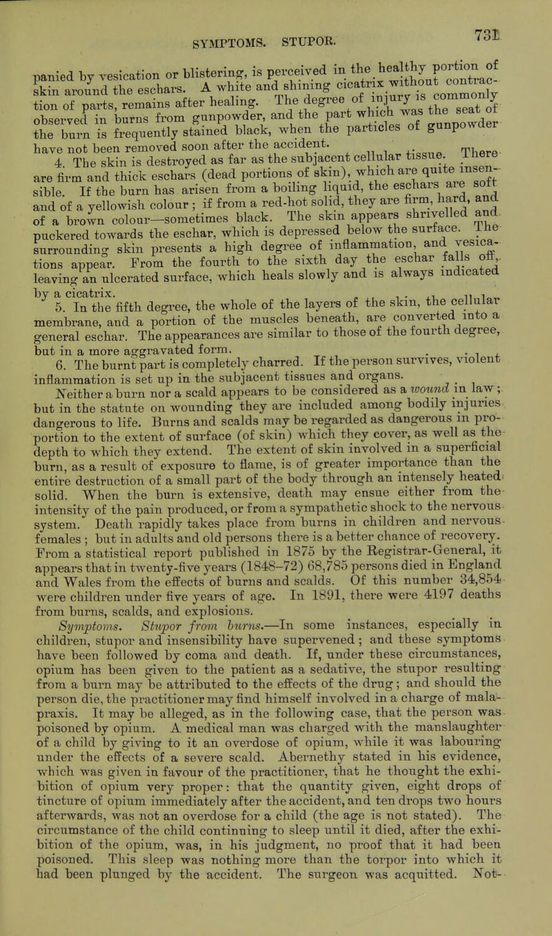 SYMPTOMS. STUPOK. ^^^ panied by vesication or blistering, is perceived in the healthy port.^^^^^^^^^ skin around tbe eschars. A wh te and shining <^'^f}\^^^X lomT^^^ tion of pax^:s, remains after healmg. The degree of in3ury is commo^^^^ observed in burns from gunpowder and tbe part which was the ^eat tbe burn is frequently stained black, when the particles of gunpowder have not been removed soon after the accident. 4 The skin is destroyed as far as the sub3acent cellular tissue, inere are firm and thick eschars (dead portions of «kin), which are quite insen-- sible. If the burn has arisen from a boiling liquid, the eschars are sott and of a yellowish colour ; if from a red-hot solid, they are firm, hard, and of a brown colour-sometimes black. The skin appears shrivelled and, puckered towards the eschar, which is depressed below the surface. lUe surrounding skin presents a high degree of inflammation and vesica- tions appear. From the fourth to the sixth day the eschar falls oil,, leaving an ulcerated surface, which heals slowly and is always indicated by a cicatrix. „ , , . ,i n i 5. In the fifth degi-ee, the whole of the layers of the skin, the cellular membrane, and a portion of the muscles beneath, are converted into a general eschar. The appearances are similar to those of the fourth degree, but in a more aggravated form. , • i j. 6. The burnt part is completely charred. If the person survives, violent inflammation is set up in the subjacent tissues and organs. ^ I^either aburn nor a scald appears to be considered as a loound \n law; but in the statute on wounding they are included among bodily injuries dangerous to life. Burns and scalds may be regarded as dangerous m pro- portion to the extent of surface (of skin) which they cover, as well as the- depth to which they extend. The extent of skin involved m a superficial burn, as a result of exposure to flame, is of greater importance than the entire destruction of a small part of the body through an intensely heated- solid. When the burn is extensive, death may ensue either from the- intensity of the pain produced, or from a sympathetic shock to the nervous- system. Death rapidly takes place from burns in children and nervous females ; but in adults and old persons there is a better chance of recovery. From a statistical report published in 1875 by the Registrar-General, it appears that in tAventy-five years (1848-72) 68,785 persons died in England and Wales from the effects of burns and scalds. Of this number 34,854 were children under five years of age. In 1891, there were 4197 deaths from burns, scalds, and explosions. Symptoms. Stupor from hums.—In some instances, especially in children, stupor and insensibility have supervened ; and these symptoms have been followed by coma and death. If, under these circumstances, opium has been given to the patient as a sedative, the stupor resulting from a burn may be attributed to the effects of the drug; and should the person die, the practitioner may find himself involved in a charge of mala- praxis. It may be alleged, as in the following case, that the person was poisoned by opium. A medical man was charged with the manslaughter of a child by giving to it an overdose of opium, while it was labouring under the effects of a severe scald. Abernethy stated in his evidence, which was given in favour of the practitioner, that he thought the exhi- bition of opium very proper: that the quantity given, eight drops of tincture of opium immediately after the accident, and ten drops two hours afterwards, was not an overdose for a child (the age is not stated). The circumstance of the child continuing to sleep until it died, after the exhi- bition of the opium, was, in his judgment, no proof that it had been poisoned. This sleep was nothing more than the torpor into which it laad been plunged by the accident. The surgeon was acquitted. Not-