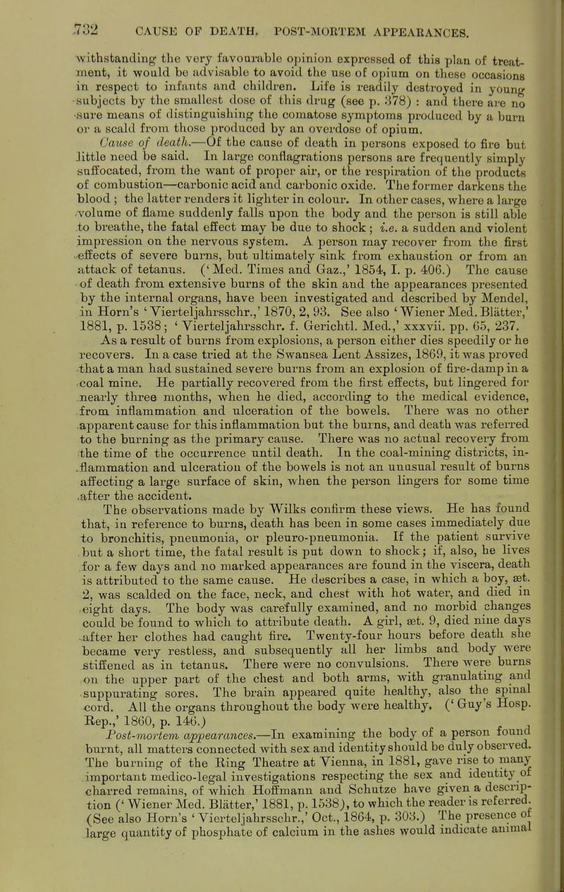 CAUSE OP DEATH. POST-MORTEM APPEARANCES. Avithstanding the very favourable opinion expressed of this plan of treat- ment, it would be advisable to avoid the use of opium on these occasions in respect to infants and children. Life is readily destroyed in young -subjects by the smallest dose of this drug (see p. 378) : and there are no •sure means of distinguishing the comatose symptoms produced by a burn or a scald from those produced by an overdose of opium. Cause of death.—Of the cause of death in persons exposed to fire but Jittle need be said. In large conflagrations persons are frequently simply suifocated, from the want of proper air, or the respiration of the products of combustion—carbonic acid and carbonic oxide. The former darkens the blood ; the latter renders it lighter in colour. In other cases, where a large ■volume of flame suddenly falls upon the body and the person is still able to breathe, the fatal effect may be due to shock ; i.e. a sudden and violent impression on the nervous system. A person may recover from the first effects of severe burns, but ultimately sink from exhaustion or from an attack of tetanus, (' Med. Times and Gaz.,' 1854, I. p. 406.) The cause of death from extensive burns of the skin and the appearances presented by the internal organs, have been investigated and described by Mendel, in Horn's ' Yierteljahrsschr.,' 1870, 2, 93. See also ' Wiener Med. Blatter,' 1881, p. 1538; ' Yierteljahrsschr. f. Gerichtl. Med.,' xxxvii. pp. 65, 237. As a result of burns from explosions, a person either dies speedily or he recovers. In a case tried at the Swansea Lent Assizes, 1869, it was proved that a man had sustained severe burns from an explosion of fire-damp in a coal mine. He partially recovered from the first effects, but lingei-ed for nearly three months, when he died, according to the medical evidence, from inflammation and ulceration of the bowels. There was no other apparent cause for this inflammation but the burns, and death was referred to the burning as the primary cause. There was no actual recovery from the time of the occurrence until death. In the coal-mining districts, in- .flammation and ulceration of the bowels is not an unusual result of burns affecting a large surface of skin, when the person lingers for some time .after the accident. The observations made by Wilks confirm these views. He has found that, ia refei-ence to burns, death has been in some cases immediately due to bronchitis, pneumonia, or pleuro-pneumonia. If the patient survive but a short time, the fatal result is put down to shock; if, also, he lives for a few days and no marked appearances are found in the viscera, death is attributed to the same cause. He describes a case, in which a boy, set. 2, was scalded on the face, neck, and chest with hot water, and died in eight days. The body was carefully examined, and no morbid changes could be found to which to attribute death. A girl, set. 9, died nine days ■ after her clothes had caught fire. Twenty-four hours before death she became very restless, and subsequently all her limbs and body were stiffened as in tetanus. There were no convulsions. There were burns on the upper part of the chest and both arms, with granulating and ■ suppurating sores. The brain appeared quite healthy, also the spmal <jord. All the organs throughout the body were healthy. (' Guy's Hosp. Rep.,' 1860, p. 146.) Post-mortem appearances.—In examining the body of a person found burnt, all matters connected with sex and identity should be duly observed. The burning of the Ring Theatre at Vienna, in 1881, gave rise to many important medico-legal investigations respecting the sex and identity of charred remains, of which Hoffmann and Schutze have given a descrip- tion (' Wiener Med. Blatter,' 1881, p. 1538), to which the reader is referred. (See also Horn's ' Yierteljahrsschr.,' Oct., 1864, p. 303.) The presence ot large quantity of phosphate of calcium in the ashes would indicate animal