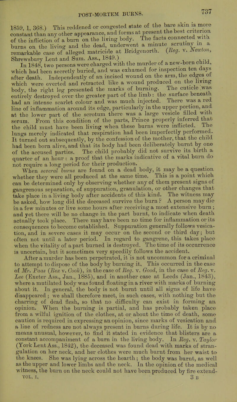POST-MOHTEM BURNS. 1859, I, 368.) This reddened or congested state of the bare skm is more constant than any other appearance, and forms at present the best criterion of the infliction of a burn on the living body. The facts connected with burns on the living and the dead, underwent a minute scrutiny m a remarkable case of alleged matricide at Bridgenorth. (Beg. v. JSeioton, Shrewsbury Lent and Sum. Ass., 1849.) In 1848, two persons were charged with the murder of a new-born child, which had been secretly buried, and was exhumed for inspection ten days after death. Independently of an incised wound on the arm, the edges ot which were everted and retracted like a wound produced on the living body, the right leg presented the marks of burning. The cuticle .was entirely destroyed over the greater part of the limb : the surface beneath had an intense scarlet colour and was much injected. There was a red line of inflammation around its edge, particularly in the upper portion, and at the lower part of the scrotum there was a large vesicle filled with serum. From this condition of the parts. Prince properly inferred that the child must have been Hving when these burns were inflicted. The lungs merely indicated that respiration had been imperfectly perforined_. It turned out subsequently, by the confession of the mother, that the child had been born alive, and that its body had been deliberately burnt by one of the accused parties. The child probably did not survive its birth a, quarter of an hour : a proof that the marks indicative of a vital burn do not require a long period for their production. When several burns are found on a dead body, it may be a question whether they were all produced at the same time. This is a point which can be determined only by observing whether any of them present signs of gangrenous separation, of suppuration, granulation, or other changes that take place in a living body after accidents of this kind. The witness may be asked, how long did the deceased survive the burn ? A person may die in a few minutes or live some hours after receiving a most extensive burn ; and yet there will be no change in the part burnt, to indicate when death actually took place. There may have been no time for inflammation or its consequences to become established. Suppuration generally follows vesica- tion, and in severe cases it may occur on the second or third day; but often not until a later period. In regard to gangrene, this takes place when the vitality of a part burned is destroyed. The time of its occurrence is uncertain, but it sometimes very speedily follows the accident. After a murder has been perpetrated, it is not uncommon for a criminal to attempt to dispose of the body by burning it. This occurred in the case of Mr. Paas (Bex v. Cook), in the case of Beg. v. Good, in the case of Beg. v. Lee (Exeter Ass., Jan., 1885), and in another case at Leeds (Jan., 1843), where a mutilated body was found floating in a river with marks of burning about it. In general, the body is not burnt until all signs of life have disappeared ; we shall therefore meet, in such cases, with nothing but the charring of dead flesh, so that no difficulty can exist in forming an. opinion. When the burning is partial, and has probably taken place from a wilful ignition of the clothes, at or about the time of death, some caution is required in expressing an opinion, since marks of vesication and a line of redness are not always present in burns during life. It is by no means unusual, however, to find it stated in evidence that blisters are a constant accompaniment of a bum in the living body. In Beg. v. Taylor (York Lent Ass., 1842), the deceased was found dead with marks of stran- gulation on her neck, and her clothes were much burnt from her waist to the knees. She was lying across the hearth; the body was burnt, as well as the upper and lower limbs and the neck. In the opinion of the medical witness, the burn on the neck could not have been produced by fire extend- YOL. I. 3 13