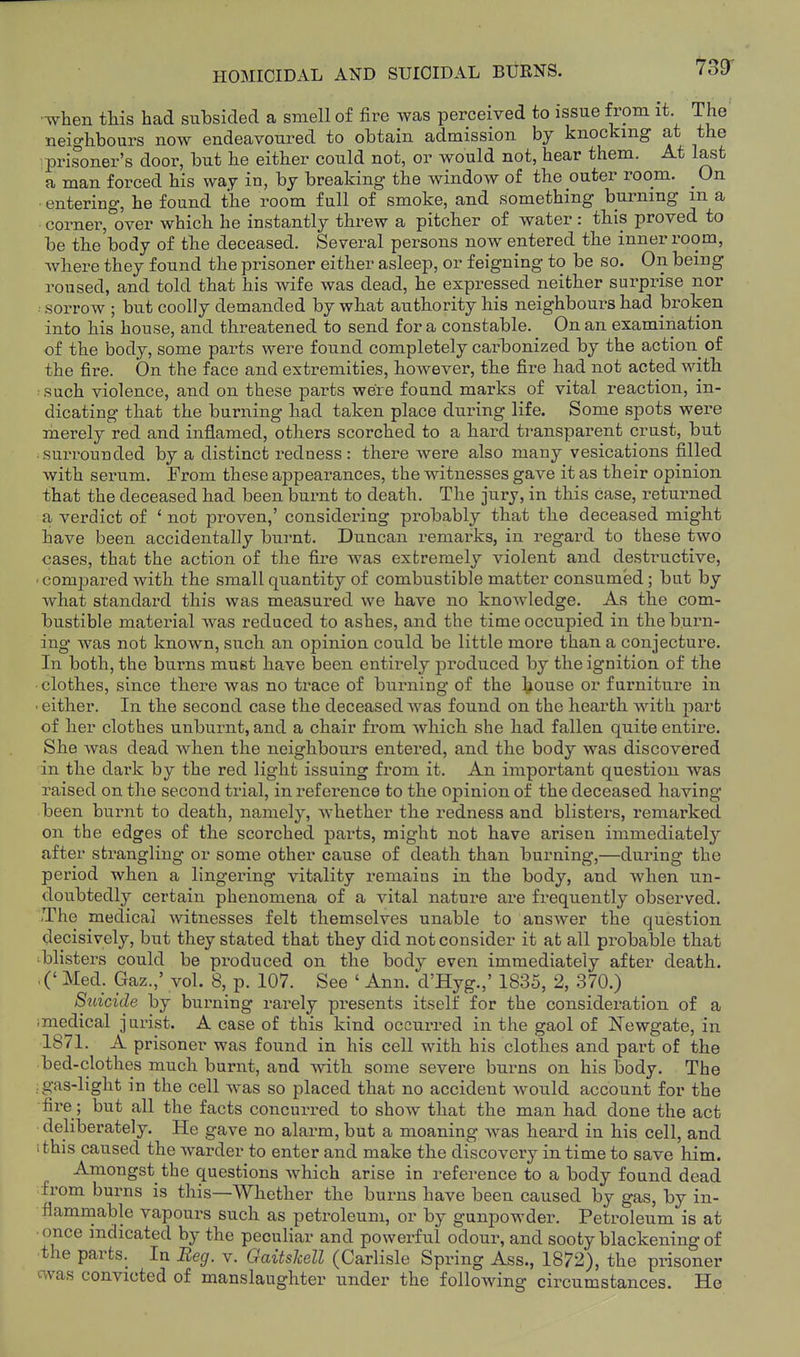 HOMICIDAL AND SUICIDAL BURNS. ToET •when this had subsided a smell of fire was perceived to issue from it The neighbours now endeavoured to obtain admission by knocking at the ■prisoner's door, but he either could not, or would not, hear them. At last a man forced his way in, by breaking the window of the outer room. _ On ■ entering, he found the room full of smoke, and something burning m a • corner, over which he instantly threw a pitcher of water : this proved to be the body of the deceased. Several persons now entered the inner room, where they found the prisoner either asleep, or feigning to be so. On being roused, and told that his wife was dead, he expressed neither surprise nor ■■ sorrow ; but coolly demanded by what authority his neighbours had broken into his house, and threatened to send for a constable. On an examination of the body, some parts were found completely carbonized by the actioii of the fire. On the face and extremities, however, the fire had not acted with ■such violence, and on these parts were found marks of vital reaction, in- dicating that the burning had taken place during life. Some spots were merely red and inflamed, others scorched to a hard transparent crust, but surrounded by a distinct redness: there were also many vesications filled with serum. From these appearances, the witnesses gave it as their opinion that the deceased had been burnt to death. The jury, in this case, returned a verdict of ' not proven,' considering probably that the deceased might have been accidentally burnt. Duncan remarks, in regard to these two cases, that the action of the fire was extremely violent and destructive, • compared with the small quantity of combustible matter consumed; but by what standard this was measured we have no knowledge. As the com- bustible material Avas reduced to ashes, and the time occupied in the biirn- ing was not known, such an opinion could be little more than a conjecture. In both, the burns must have been entirely produced by the ignition of the clothes, since there was no trace of burning of the l^ouse or furniture in • either. In the second case the deceased was found on the hearth with part of her clothes unburnt, and a chair from which she had fallen quite entire. She was dead when the neighbours entered, and the body was discovered in the dark by the red light issuing from it. An important question was raised on the second trial, in reference to the opinion of the deceased having been burnt to death, namely, whether the redness and blisters, remarked on the edges of the scorched parts, might not have arisen immediately after strangling or some other cause of death than burning,—during the period when a lingering vitality remains in the body, and when un- doubtedly certain phenomena of a vital nature are frequently observed. .The medical Avitnesses felt themselves unable to answer the question decisively, but they stated that they did not consider it at all probable that :blisters could be produced on the body even immediately after death. ,(' Med. Gaz.,' vol. 8, p. 107. See ' Ann. d'Hyg.,' 1835, 2, 370.) Suicide by burning rarely presents itself for the consideration of a imedical jurist. A case of this kind occurred in the gaol of Newgate, in 1871. A prisoner was found in his cell with his clothes and part of the bed-clothes much burnt, and with some severe burns on his body. The ; gas-light in the cell was so placed that no accident would account for the fire; but all the facts concurred to show that the man had done the act deliberately. He gave no alarm, but a moaning was heard in his cell, and ithis caused the warder to enter and make the discovery in time to save him. Amongst the questions which arise in reference to a body found dead from burns is this—Whether the burns have been caused by gas, by in- flamnaable vapours such as petroleum, or by gunpowder. Petroleum is at •once indicated by the peculiar and powerful odour, and sooty blackening of the parts. In Reg. v. Gaitskell (Carlisle Spring Ass., 1872), the prisoner cvvas convicted of manslaughter under the following circumstances. He