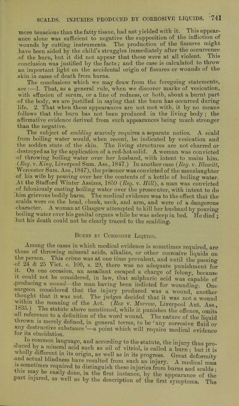 f SCALDS. INJURIES PRODUCED BY CORROSIVE LIQUIDS. 741 Tiiore tenacious than tlie fatty tissue, had not yielded with it. This appear- ance alone was sufficient to negative the supposition of the infliction of Avounds by cutting instruments. The production of the fissures might have been aided by the child's struggles immediately after the occurrence ■ of the burn, but it did not appear that these were at all violent. This conclusion was justified by the facts; and the case is calculated to throw an important light on the accidental origin of fissures or wounds of the skin in cases of death from burns. The conclusions which we may draw from the foregoing statements, are :—1. That, as a general rule, when we discover marks of vesication, with effusion of serum, or a line of redness, or both, about a burnt part •of the body, we are justified in saying that the burn has occurred during life. 2. That when these appearances are not met with, it by no means follows that the burn has not been produced in the living body; the affirmative evidence derived from such appearances being much stronger than the negative. The subject of scalding scarcely requires a separate notice. A scald from boiling water would, when recent, be indicated by vesication and the sodden state of the skin. The living structures are not charred or ■ destroyed as by the application of a red-hot solid. A woman was convicted ■of throwing boiling water over her husband, with intent to maim him. '{Reg. V. King, Liverpool Sum. Ass., 1847.) In another case {Reg. v. Blewitt, Worcester Sum. Ass., 1847), the prisoner was convicted of the manslaughter •of his wife by pouring over her the contents of a kettle of boiling water. At the Stafford Winter Assizes, 1859 {Reg. v. Hill), a man was convicted of feloniously casting boiling water over the prosecutor, with intent to do ;him grievous bodily harm. The medical evidence was to the effect that the scalds were on the head, cheek, neck, and arm, and were of a dangerous character. A woman at Glasgow attempted to kill her husband by pouring boiling water over his genital organs while he was asleep in bed. He died ; but his death could not be clearly traced to the scalding. Burns by Corrosive Liquids. Among the cases in which medical evidence is sometimes required, are those of throwing mineral acids, alkalies, or other corrosive liquids on the person. This crime was at one time prevalent, and until the passing ••of 24 & 25 Vict. c. 100, s. 29, there was no adequate punishment for it. On one occasion, an assailant escaped a charge of felony, because it could not be considered, in law, that sulphuric acid was capable of .producing a woimd—the man having been indicted for woundino-. One surgeon considered that the injuiy produced was a wound, another thought that it was not. The judges decided that it was not a wound 7cQ^'? ™^^^§: t^ie Act. {Bex v. Mnrroio, Liverpool Aut. Ass., fi ] ■'-^^ statute above mentioned, while it punishes the offence omits ••all reference to a definition of the word wound. The nature of the liquid thrown IS merely defined, in general terms, to be 'any corrosive fluid or any destructive substance'—a point which will require medical evidence lor its elucidation. In common language, and according to the statute, the injury thus cro- 'whoHv d^-ff ™^7^^1.f oil of vitriol, is called a birn ; but it is Id aptl?^ 1 ^' ^^ progress. Great deformity Ts somet^lf -'^^^^V''^*'^/^ '^^ ^j'^^J^- ^ ^^edical man fh s mtrb? ''^T''/ *° d^^^^g-^^l^ t^ese injuries from burns and scalds ; this may be easily done, in the first instance, by the appearance of the part injured, as well as by the description of the first symptoms. The