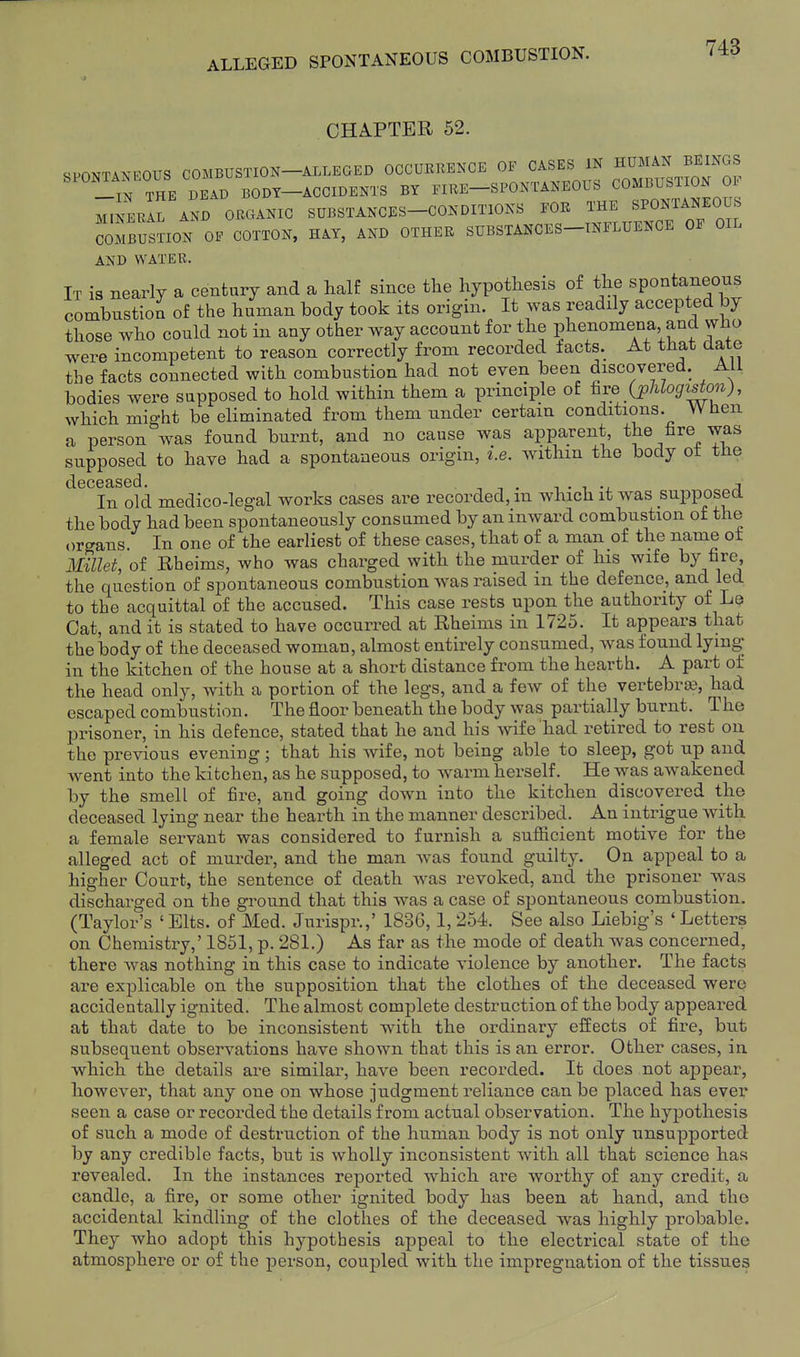 CHAPTER 62. SPONTANEOUS COMBUSTION—ALLEGED OCCURRENCE OF CASES IN HUMAN BEINGS SPONTANEOUS FIRE-SPONTANEOUS COMBUSTION OF ™rAL AND ORGANIC SUBSTANCES-CONDITIONS FOR THE BPONTANEOUS COMBUSnON OF COTTON, HAY, AND OTHER SUBSTANCES-INFLUENCE OF OIL AND WATER. It is nearly a cenfcurj and a half since the hypothesis o£ the spontaneous combustion of the human body took its origin. It was readily accepted by those who coiTld not in any other way account for the phenomena and who were incompetent to reason correctly from recorded tacts. At that date the facts connected with combustion had not even been discovered. All bodies were supposed to hold within them a principle of ^ve (pUogiston), which might be eliminated from them under certain conditions. When a person was found burnt, and no cause was apparent, tj^e fire was supposed to have had a spontaneous origin, i.e. withm the body ot the In old medico-legal works cases are recorded, in which it was supposed the body had been spontaneously consumed by an inward combustion of the .)rgans. In one of the earliest of these cases, that of a man of the name ot 3EUet, of Rheims, who was charged with the murder of his wife nre, the question of spontaneous combustion was raised in the defence^ and led to the acquittal of the accused. This case rests upon the authority of Le Cat, and it is stated to have occurred at Rheims in 1725. It appears that the body of the deceased woman, almost entirely consumed, was found lying in the kitchen of the house at a short distance from the hearth. A part of the head only, Avith a portion of the legs, and a few of the vertebraa, had escaped combustion. The floor beneath the body was partially burnt. The prisoner, in his defence, stated that he and his wife had retired to rest on the previous evening; that his wife, not being able to sleep, got up and went into the kitchen, as he supposed, to warm herself. He was awakened by the smell of fire, and going down into the kitchen discovered the deceased lying near the hearth in the manner described. An intrigue with a female servant was considered to furnish a sufficient motive for the alleged act of murder, and the man was found guilty. On appeal to a higher Court, the sentence of death was revoked, and the prisoner was discharged on the ground that this was a case of spontaneous combustion. (Taylor's ' Elts. of Med. Jurispr.,' 183G, I, 254. See also Liebig's ' Letters on Chemistry,' 1851, p. 281.) As far as the mode of death was concerned, there was nothing in this case to indicate violence by another. The facts are explicable on the supposition that the clothes of the deceased were accidentally ignited. The almost complete destruction of the body appeared at that date to be inconsistent with the ordinary effects of fire, but subsequent observations have shown that this is an error. Other cases, in which the details are similar, have been recorded. It does not appear, however, that any one on whose judgment reliance can be placed has ever seen a case or recorded the details from actual observation. The hypothesis of such a mode of destruction of the human body is not only unsupported by any credible facts, but is wholly inconsistent with all that science has revealed. In the instances reported which are worthy of any credit, a candle, a fire, or some other ignited body has been at hand, and the accidental kindling of the clothes of the deceased was highly probable. They who adopt this hypothesis appeal to the electrical state of the atmosphere or of the person, coupled with the impregnation of the tissues