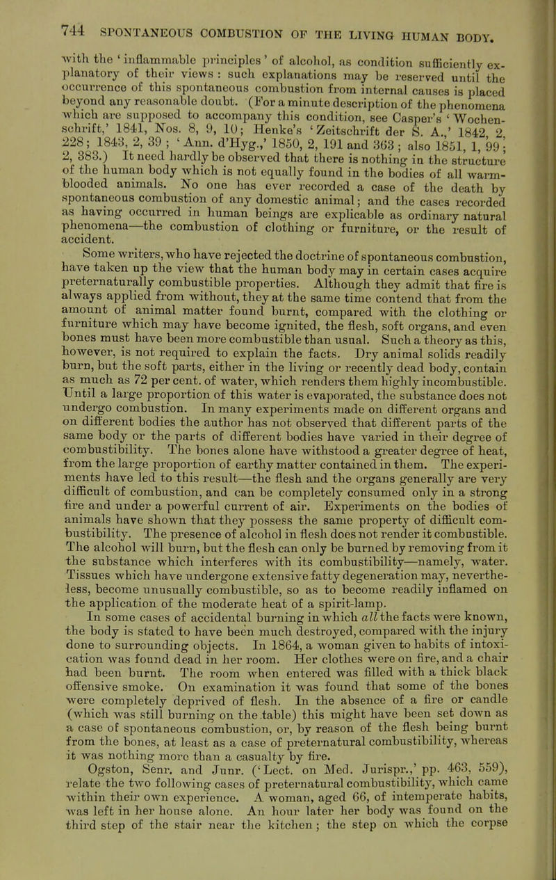 Avith the ' inflammable principles ' of alcohol, as condition sufficiently ex- planatory of their views : such explanations may be reserved until the occurrence of this spontaneous combustion from internal causes is placed beyond any reasonable doubt. (For a minute description of the phenomena >vhich are supposed to accompany this condition, see Casper's ' Wochen- schrift,' 1841, Nos. 8, D, 10; Henke's ' Zeitschrift der S. A.' 1842 2 228; 1843, 2, 39 ; ' Ann. d'Hyg.,' 1850, 2, 191 and 3G3 ; also 1851, 1, 99 2, 383.) It need hardly be observed that there is nothing in the structure of the human body which is not equally found in the bodies of all warm- blooded animals. No one has ever recorded a case of the death by spontaneous combustion of any domestic animal; and the cases recorded as having occurred in human beings are explicable as ordinary natural phenomena—the combustion of clothing or furniture, or the result of accident. Some writers, who have rejected the doctrine of spontaneous combustion, have taken up the view that the human body may in certain cases acquire preternaturally combustible properties. Although they admit that fire is always applied from without, they at the same time contend that from the amount of animal matter found burnt, compared with the clothing or furniture which may have become ignited, the flesh, soft organs, and even bones must have been more combustible than usual. Such a theory as this, however, is not required to explain the facts. Dry animal solids readily burn, but the soft parts, either in the living or recently dead body, contain as ruuch as 72 per cent, of water, which renders them highly incomljustible. Until a large proportion of this water is evaporated, the substance does not undergo combustion. In many experiments made on different organs and on difl:'erent bodies the author has not observed that different parts of the same body or the parts of different bodies have varied in their degree of combustibility. The bones alone have withstood a greater degree of heat, from the large proportion of earthy matter contained in them. The experi- ments have led to this result—the flesh and the oi'gans generally are very difficult of combustion, and can be completely consumed only in a strong fire and under a powerful current of air. Experiments on the bodies of animals have shown that they possess the same property of difficult com- bustibility. The presence of alcohol in flesh does not render it combustible. The alcohol will burn, but the flesh can only be burned by removing from it the substance which interferes with its combustibility—namely, water. Tissues which have undergone extensive fatty degeneration may, neverthe- less, become unusually combustible, so as to become readily inflamed on the application of the moderate heat of a spirit-lamp. In some cases of accidental burning in which aZZ the facts were known, the body is stated to have been much destroyed, compared with the injury done to surrounding objects. In 1864, a woman given to habits of intoxi- cation was found dead in her room. Her clothes were on fire, and a chair had been burnt. The room when entered was filled with a thick black offensive smoke. On examination it was found that some of the bones were completely deprived of flesh. In the absence of a fire or candle (which was still burning on the table) this might have been set down as a case of spontaneous combustion, or, by reason of the flesh being burnt from the bones, at least as a case of preternatural combustibility, whereas it was nothing more than a casualty by fire. Ogston, Senr. and Junr. ('Lect. on Med. Jurispr.,' pp. 463, 559), relate the two following cases of preternatural combustibility, which came within their own experience. A woman, aged 66, of intemperate habits, was left in her house alone. An hour later her body was found on the third step of the stair near the kitchen j the step on which the corpse