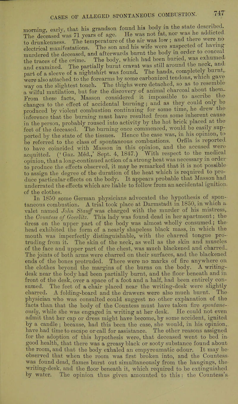 mornino-, early, that his grandson found his body in the state described. The deceased was 71 years of age. He was not fat, nor was he addicted to drunkenness. The temperature of the air was low ; and there were no electrical manifestations. The son and his wife were suspected of having murdered the deceased, and afterwards burnt the body in order to conceal the traces of the crime. The body, which had been buried was exhumed: and examined. The partially burnt cravat was still around the neck, and part of a sleeve of a nightshirt was found. The hands, completely burnt,, were also attached to the forearms by some carbonized tendons, which gave way on the slightest touch. The thighs were detached, so as to resemble a wilful mutilation, but for the discovery of animal charcoal about thera.- From these facts, Masson considered it impossible to ascribe the changes to the effect of accidental burning ; and as they could only be produced by violent combustion continuing for some time, he drew th& inference that the burning mast have resulted from some inherent cause in the person, probably roused into activity by the hot brick placed at the feet of the deceased. The burning once commenced, would be easily sup- ported by the state of the tissues. Hence the case was, in his ppmion, to be referred to the class of spontaneous combustions. Orfila is reported to have coincided with Masson in this opinion, and the accused were acquitted. (' Gaz. Med.,' Sept. 4, 1847.) With respect to the medical opinion, that a long-continued action of a strong heat was necessary m order to produce the effects observed, it may be remarked that it is not possible- to assign the degree of the duration of the heat which is required to pro- duce particular effects on the body. It appears probable that Masson had underrated the effects which are liable to follow from an accidental ignition of the clothes. In 1850 some German physicians advocated the hypothesis of spon- taneous combustion. A trial took place at Darmstadt in 1850, in which a valet named Jolm Stauff-was charged with the murder of his mistress, the Countess of Goerlitz. This lady was found dead in her apartment; the dress on the upper part of the body was almost wholly consumed; the head exhibited the form of a nearly shapeless black mass, in which the mouth was imperfectly distinguishable, with the charred tongue pro- truding from it. The skin of the neck, as well as the skin and muscles of the face and upper part of the chest, was much blackened and charred.. The joints of both arms were charred on their surfaces, and the blackened ends of the bones protruded. There were no marks of fire anywhere on the clothes beyond the margins of the burns on the body. A writing- desk near the body had been partially burnt, and the floor beneath and in front of the desk, over a space of a foot and a half, had been entirely con- sumed. The feet of a chair placed near the writing-desk were slightly charred. A folding-board and the drawers were also much burnt. The physician who was consulted could suggest no other explanation of the facts than that the body of the Countess must have taken fire spontane- ously, while she was engaged in writing at her desk. He could not even admit that her cap or dress might have become, by some accident, ignited by a candle ; because, had this been the case, she wou.ld, in his opinion,, have had time to escape or call for assistance. The other reasons assigned for the ado]3tion of this hypothesis were, that deceased went to bed in good health, that there was a greasy black or sooty substance found about the room, and that the body exhaled an empyreumatic odour. It may be- observed that when the room was first broken into, and the Countess was found dead, flames burst out simultaneously from the hangings, the writing-desk, and the floor beneath it, which required to be extinguished by water. The opinion thus given amounted to this : the Countess's.