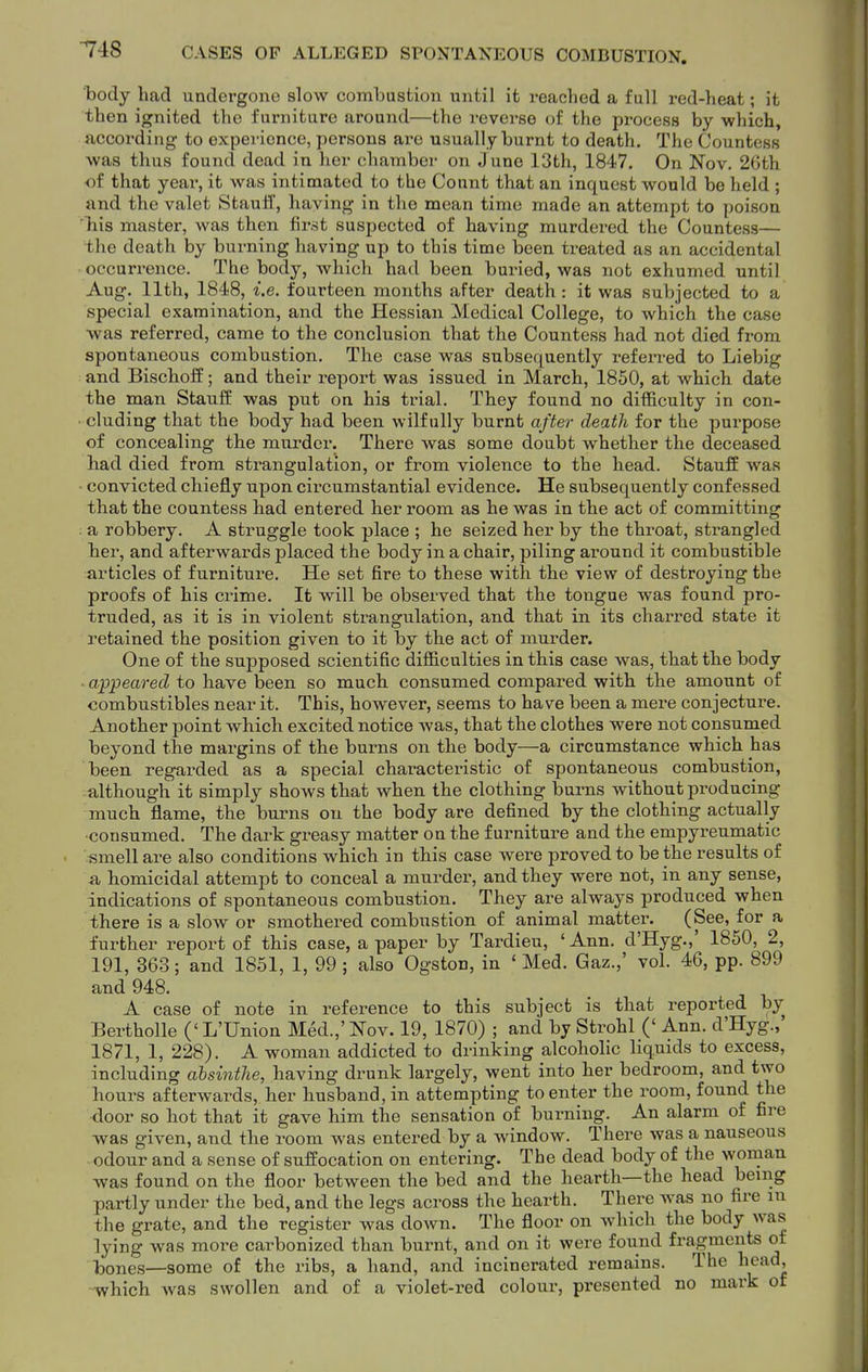 body had undergone slow combustion until it reached a full red-heat; it then ignited the furnitare around—the reverse of the process by which, according- to experience, persons are usually burnt to death. The Countess was thus found dead in her chamber on June 13th, 1847. On Nov. 26th of that year, it was intimated to the Count that an inquest would be held ; and the valet Stauff, having in the mean time made an attempt to poison 'Tiis master, was then fir.st suspected of having murdered the Countess— the death by burning having up to this time been treated as an accidental occurrence. The body, which had been buried, was not exhumed until Aug. 11th, 1848, i.e. fourteen months after death : it was subjected to a special examination, and the Hessian Medical College, to which the case was referred, came to the conclusion that the Countess had not died from spontaneous combustion. The case was subsequently referred to Liebig and Bischoff; and their report was issued in March, 1850, at which date the man Stauff was put on his trial. They found no difficulty in con- • eluding that the body had been wilfully burnt after death for the purpose of concealing the murder. There was some doubt whether the deceased had died from strangulation, or from violence to the head. StaufE was - convicted chiefly upon circumstantial evidence. He subsequently confessed that the countess had entered her room as he was in the act of committing : a robbery. A struggle took place ; he seized her by the throat, strangled her, and afterwards placed the body in a chair, piling around it combustible articles of furnitui'e. He set fire to these with the view of destroying the proofs of his crime. It will be observed that the tongue was found pro- truded, as it is in violent strangulation, and that in its charred state it retained the position given to it by the act of murder. One of the supposed scientific difficulties in this case was, that the body ■ appeared to have been so much consumed compared with the amount of combustibles near it. This, however, seems to have been a mere conjecture. Another point which excited notice was, that the clothes were not consumed beyond the margins of the burns on the body—a circumstance which has been regarded as a special characteristic of spontaneous combustion, although it simply shows that when the clothing burns without producing much flame, the burns on the body are defined by the clothing actually consumed. The dark greasy matter on the furniture and the empyreumatic smell are also conditions which in this case were proved to be the results of a homicidal attempt to conceal a murder, and they were not, in any sense, indications of spontaneous combustion. They are always produced when there is a slow or smothered combustion of animal matter. (See, for a further report of this case, a paper by Tardieu, ' Ann. d'Hyg.,' 1850, 2, 191, 363; and 1851, 1, 99 ; also Ogston, in ' Med. Gaz.,' vol. 46, pp. 899 and 948. A case of note in reference to this subject is that reported by Bertholle (' L'Union Med.,' Nov. 19, 1870) ; and by Strohl (' Ann. d'Hyg.,' 1871, 1, 228). A woman addicted to drinking alcoholic liquids to excess, including absinthe, having drunk largely, went into her bedroom, and two hours afterwards, her husband, in attempting to enter the room, found the door so hot that it gave him the sensation of burning. An alarm of fire was given, and the room was entered by a window. There was a nauseous odour and a sense of suffocation on entering. The dead body of the woman was found on the floor between the bed and the hearth—the head being partly under the bed, and the legs across the hearth. There was no fire in the grate, and the register was down. The floor on which the body was lying was more carbonized than burnt, and on it were found fragments of Itjones—some of the ribs, a hand, and incinerated remains. The head, -which was swollen and of a violet-red colour, presented no mark of