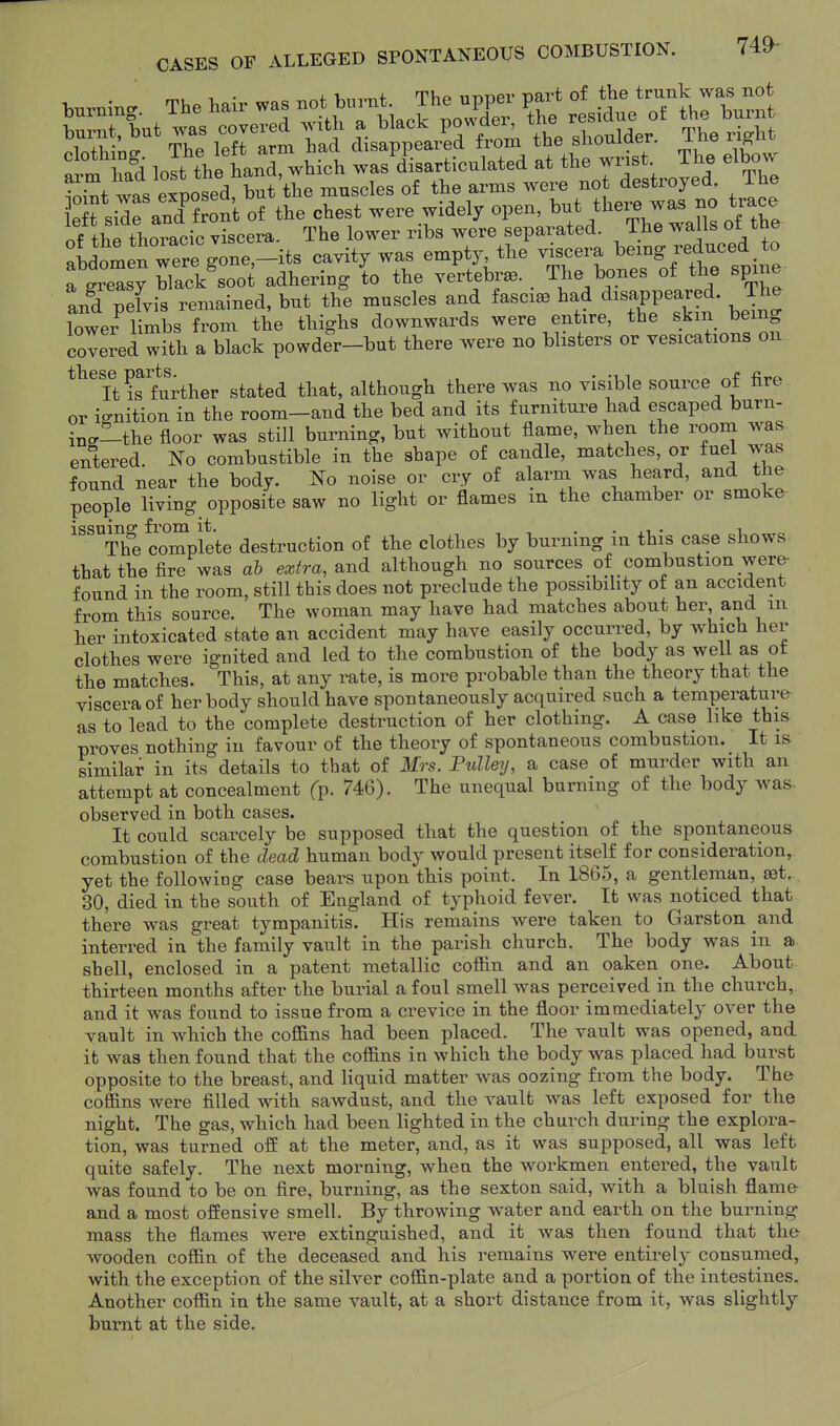 Wing. The W was r^^^^;^^- rl^dt^TthrW^^ burnt, but was covered with ^ ^^^^^^^^^^^ ,l,oulder. The right ''''';?d lost tVetanTwhich tKicuM at the wrist. The elbow ?^^t was expotd, S muscles of the arms were not destroyed. The eft side and front of the chest were widely open, but there was no trace of the thoracic viscera. The lower ribs were separated. The walls of the aLomen were gone,-its cavity was empty, the viscera bemg reduced _ to f gre'sT black^soot adhering lo the vertebra. . The bones of the spme and pelvis remained, but the muscles and fascial had disappeared. The lower^ Ss from the thighs downwards were entire, the skm being covered with a black powder-but there were no blisters or vesications on *^^It iffurther stated that, although there was no visible source of fire or ignition in the room-and the bed and its furniture had escaped burn- incr-the floor was still burning, but without flame, when the rooni was entered. No combustible in the shape of candle, matches, or fuel was found near the body. No noise or cry of alarm was heard, and the people living opposite saw no light or flames m the chamber or smoke- issuing from it. , , . • ji • i The complete destruction of the clothes by burning in this case shows that the fire was ab extra, e^nd although no sources of combustion were- found in the room, still this does not preclude the possibihty of an accident from this source. The woman may have had matches about her, and m her intoxicated state an accident may have easily occurred, by which her clothes were ignited and led to the combustion of the body as well as ot the matches. This, at any rate, is more probable than the theory that the viscera of her body should have spontaneously acquired such a temperature as to lead to the complete destruction of her clothing. A case like this proves nothing in favour of the theory of spontaneous combustion. It is similar in its details to that of Mrs. Ptdley, a case of murder with an attempt at concealment fp. 746). The unequal burning of the body was. observed in both cases. It could scarcely be supposed that the question of the spontaneous combustion of the dead human body would present itself for consideration, yet the following case bears upon this point. In 1865, a gentleman, aet. 30, died in the south of England of typhoid fever. It was noticed that there was great tympanitis. His remains were taken to Garston and interred in the family vault in the parish church. The body was in a shell, enclosed in a patent metallic cofiin and an oaken one. About thirteen months after the burial afoul smell was perceived in the church, and it was found to issue from a crevice in the floor immediately over the vault in which the cofi&ns had been placed. The vault was opened, and it was then found that the coffins in which the body was placed had burst opposite to the breast, and liquid matter w^as oozing from the body. The coffins were filled with sawdust, and the vault was left exposed for the night. The gas, which had been lighted in the church during the explora- tion, was turned off at the meter, and, as it was supposed, all was left quite safely. The next morning, when the workmen entered, the vault was found to be on fire, burning, as the sexton said, with a bluish flame and a most offensive smell. By throwing water and earth on the burning mass the flames were extinguished, and it was then found that the wooden coffin of the deceased and his remains were entirely consumed, with the exception of the silver coffin-plate and a portion of the intestines. Another coffin in the same vault, at a short distance from it, was slightly burnt at the side.