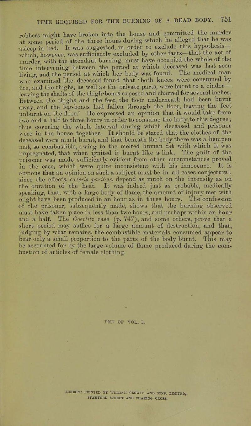 robbers migbt have broken into the bouse and committed the murder at some period of the three hours during which he alleged that he was asleep in bed. It was suggested, in order to exclude this hypothesis— which, however, was sufficiently excluded by other facts—that the act of marde'r, with the attendant burning, must have occupied the whole of the time intervening between the period at which deceased was last seen living, and the period at which her body was found. The medical man who examined the deceased found that ' both knees were consumed by fire, and the thighs, as well as the private parts, were burnt to a cinder— leaving the shafts of the thigh-bones exposed and charred for several inches. Between the thighs and the feet, the floor underneath had been burnt away, and the leg-bones had fallen through the floor, leaving the feet unburnt on the floor.' He expressed an opinion that it would take from two and a half to three hours in order to consume the body,to this degree; thus covering the whole interval during which deceased and prisoner were in the house together. It should be stated that the clothes of the deceased were much burnt, and that beneath the body there was a hempen mat, so combustible, owing to the melted human fat with which it was impregnated, that when ignited it burnt like a link. The guilt of the jDrisoner was made sufficiently evident from other circumstances proved in the case, which were quite inconsistent with his innocence. It is obvious that an opinion on such a subject must be in all cases conjectural, since the effects, cceteris paribus, depend as much on the intensity as on the duration of the heat. It was indeed just as probable, medically sj)eaking, that, with a large body of flame, the amount of injury met with might have been produced in an hour as in three hours. The confession of the prisoner, subsequently made, shows that the burning obsei'ved must have taken place in less than two hours, and perhaps within an hour and a half. The Goerlitz case (p. 747), and some others, prove that a short period may suffice for a large amount of destruction, and that, judging by what remains, the combustible materials consumed appear to bear only a small proportion to the parts of the body burnt. This may be accounted for by the large volume of flame produced duinng the com- bustion of articles of female clothinsr. EXD OF VOL. I, LONDON: rniNTED BY WLLIAM CLOWES AND SONS, LIMITED, STAMFORD STREET AND CHAEING CROSS.