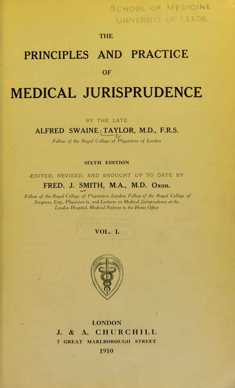 HOOl ^^FDIClNs: UNIVERSi i V Or LEEDS. THE PRINCIPLES AND PRACTICE OF MEDICAL JURISPRUDENCE BY THE LATE ALFRED SWAINE ^ TAYLOR, M.D., F.R.S. Fellow of the Royal College, of Physicians of London SIXTH EDITION •EDITED, REVISED, AND BROUGHT UP TO DATE BY FRED. J. SMITH, M.A., M.D. Oxon. Fellow of the Royal College of Physicians, London, Fellow of the Royal College of Surgeons, Eng., Physician to, and Lecturer on Medical Jurisprudence at the London Hospital, Medical Referee to the Home Office VOL. L LONDON J. & A. CHURCHILL 7 GREAT MARLBOROUGH STREET 1910