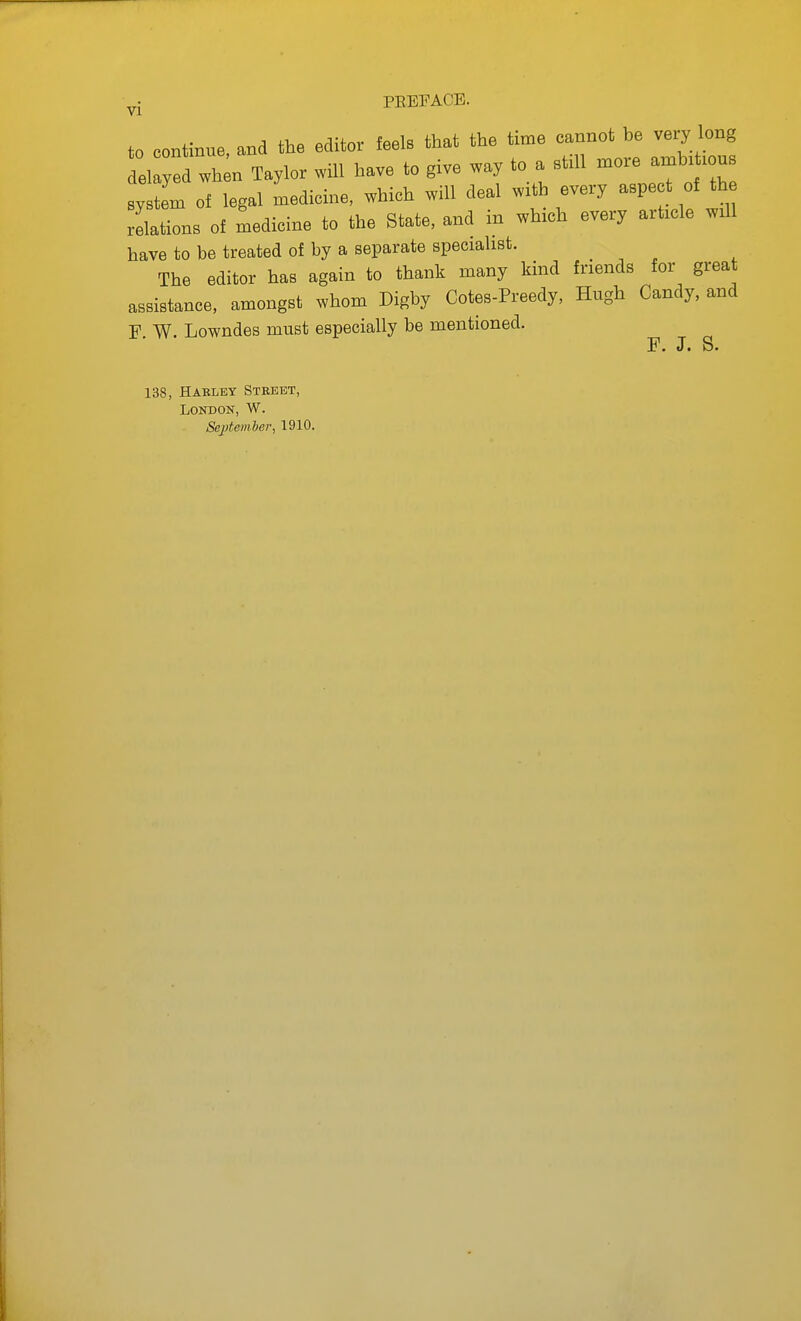 to continue and the editor feels that the time cannot be very long el  wh n Taylor will have to give way to a still more amb. lous ystem of legal Ldicine, which will deal with every -pect of th relations of medicine to the State, and in which every article will have to be treated of by a separate specialist. The editor has again to thank many kind friends for great assistance, amongst whom Digby Cotes-Preedy, Hugh Candy, and F W. Lowndes must especially be mentioned. F. J. S. 138, Haeley Stkeet, London, W. Septemler, 1910.