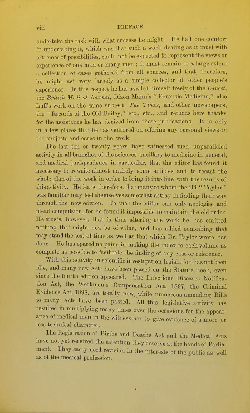 undertake the task with what success he might. He had one comfort in undertaking it, which was that such a work, dealing as it must with extremes of possibiHties, could not be expected to represent the views or experience of one man or many men ; it must remain to a large extent a collection of cases gathered from all sources, and that, therefore, he might act very largely as a simple collector of other people's experience. In this respect he has availed himself freely of the Lancet, the British Medical Journal, Dixon Mann's  Forensic Medicine, also Luff's work on the same subject, The Times, and other newspapers, the  Eecords of the Old Bailey, etc., etc., and returns here thanks for the assistance he has derived from these publications. It is ouly in a few places that he has ventured on offering any personal views on the subjects and cases in the work. The last ten or twenty years have witnessed such unparalleled activity in all branches of the sciences ancillary to medicine in general, and medical jurisprudence in particular, that the editor has found it necessary to rewrite almost entirely some articles and to recast the whole plan of the work in order to bring it into line with the results of this activity. He fears, therefore, that many to whom the old  Taylor  was familiar may feel themselves somewhat astray in finding their way through the new edition. To such the editor can only apologise and plead compulsion, for he found it impossible to maintain the old order. He trusts, however, that in thus altering the work he has omitted nothing that might now be of value, and has added something that may stand the test of time as well as that which Dr. Taylor wrote has done. He has spared no pains in making the index to each volume as complete as possible to facilitate the finding of any case or reference. With this activity in scientific investigation legislation has not been idle, and many new Acts have been placed on the Statute Book, even since the fourth edition appeared. The Infectious Diseases Notifica- tion Act, the Workmen's Compensation Act, 1897, the Criminal Evidence Act, 1898, are totally new, while numerous amending Bills to many Acts have been passed. All this legislative activity has resulted in multiplying many times over the occasions for the appear- ance of medical men in the witness-box to give evidence of a more or less technical character. The Eegistration of Births and Deaths Act and the Medical Acts have not yet received the attention they deserve at the hands of Parlia- ment. They sadly need revision in the interests of the public as well as of the medical profession.