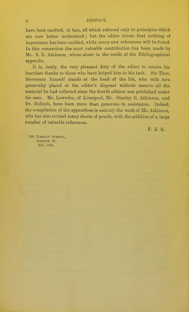 have been omitted, in fact, all which referred only to principles which are now better understood ; but the editor trusts that nothing of importance has been omitted, while many new references will be found. In this connection the most valuable contribution has been made by Mr. S. B. Atkinson, whose alone is the credit of the Bibliographical appendix. It is, lastly, the very pleasant duty of the editor to return his heartiest thanks to those who have helped him in his task. Sir Thos. Stevenson himself stands at the head of the list, who with rare generosity placed at the editor's disposal without reserve all the material he had collected since the fourth edition was published under his care. Mr, Lowndes, of Liverpool, Mr. Stanley B. Atkinson, and Dr. Bulloch, have been more than generous in assistance. Indeed, the compilation of the appendices is entirely the work of Mr. Atkinson, who has also revised many sheets of proofs, with the addition of a large number of valuable references. F. J. S. 138, Hakley Street, London, W. Feb., 1905.