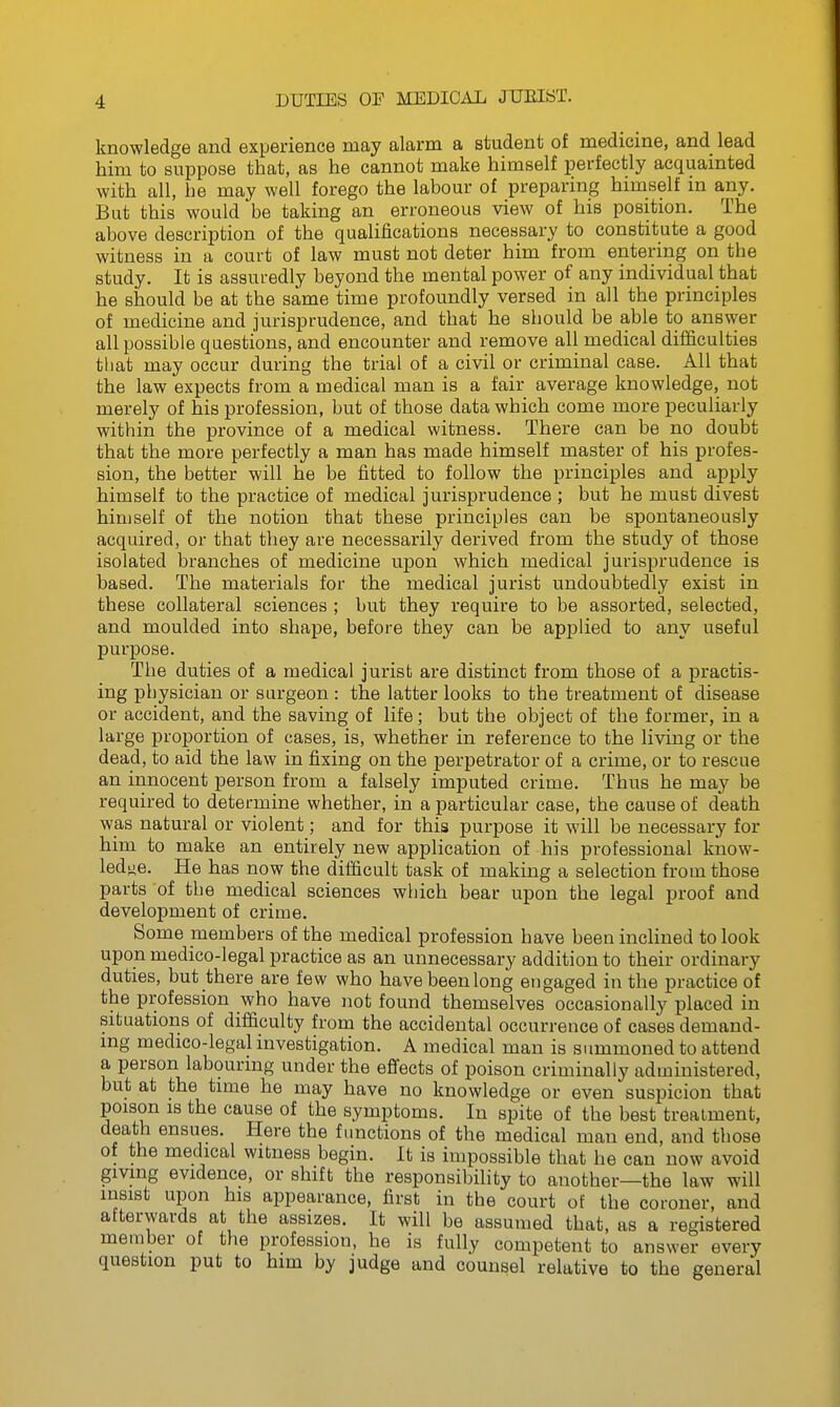 knowledge and experience may alarm a student of medicine, and lead him to suppose that, as he cannot make himself perfectly acquainted with all, he may well forego the labour of preparing himself in any. Bat this would be taking an erroneous view of his position. The above description of the qualifications necessary to constitute a good witness in a court of law must not deter him from entering on the study. It is assuredly beyond the mental power of any individual that he should be at the same time profoundly versed in all the principles of medicine and jurisprudence, and that he should be able to answer all possible questions, and encounter and remove all medical difficulties that may occur during the trial of a civil or criminal case. All that the law expects from a medical man is a fair average knowledge, not merely of his profession, but of those data which come more peculiarly within the province of a medical witness. There can be no doubt that the more perfectly a man has made himself master of his profes- sion, the better will he be fitted to follow the principles and apply himself to the practice of medical jurisprudence ; but he must divest himself of the notion that these principles can be spontaneously acquired, or that they are necessarily derived from the study of those isolated branches of medicine upon which medical jurisprudence is based. The materials for the medical jurist undoubtedly exist in these collateral sciences ; but they require to be assorted, selected, and moulded into shape, before they can be applied to any useful purpose. The duties of a medical jurist are distinct from those of a practis- ing pbysician or surgeon : the latter looks to the treatment of disease or accident, and the saving of life; but the object of the former, in a large proportion of cases, is, whether in reference to the living or the dead, to aid the law in fixing on the perpetrator of a crime, or to rescue an innocent person from a falsely imputed crime. Thus he may be required to determine whether, in a particular case, the cause of death was natural or violent; and for this purpose it will be necessary for him to make an entirely new application of his professional know- ledge. He has now the difficult task of making a selection from those parts 'of the medical sciences which bear upon the legal proof and development of crime. Some members of the medical profession have been inclined to look upon medico-legal practice as an unnecessary addition to their ordinary duties, but there are few who have been long engaged in the practice of the profession who have not found themselves occasionally placed in situations of difficulty from the accidental occurrence of cases demand- ing medico-legal investigation. A medical man is summoned to attend a person labouring under the efiects of poison criminally administered, but at the time he may have no knowledge or even suspicion that poison IS the cause of the symptoms. In spite of the best treatment, death ensues. Here the functions of the medical man end, and those of the medical witness begin. It is impossible that he can now avoid giving evidence, or shift the responsibility to another—the law will insist upon his appearance, first in the court of the coroner, and afterwards at the assizes. It will be assumed that, as a registered member of the profession, he is fully competent to answer every question put to him by judge and counsel relative to the general