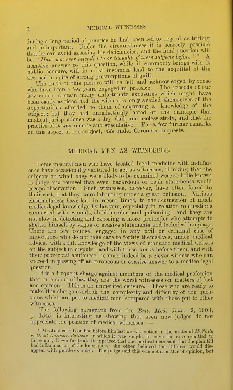 MEDICAL WITNESSES. during a long period of practice he had been led to regard as trifling and unimportant. Under the circumstances it is scarcely possible that he call avoid exposing his deficiencies and the final question will be  Have you ever attended to or thought of these subjects before ? A negative answer to this question, while it commonly brings with it public censure, will in most instances lead to the acquittal of the accused in spite of strong presumptions of guilt. , , ^ , ^, The truth of this picture will be felt and acknowledged by those who have been a few years engaged in practice. The records of our law courts contain many unfortunate exposures which might have been easily avoided had the witnesses only availed themselves of the opportunities afforded to them of acquiring a knowledge of tbe subject; but they had unreflectingly acted on the principle that medical jurisprudence was a dry, dull, and useless study, and that the practice of it was remote and speculative. For a few further remarks on this aspect of the subject, vide under Coroners' Inquests. MEDICAL MEN AS WITNESSES. Some medical men who have treated legal medicine with indiffer- ence have occasionally ventured to act as witnesses, thinking that the subjects on which they were likely to be examined were so little known to judge and counsel that even hazardous or rash statements would escape observation. Such witnesses, however, have often found, to their cost, that they were labouring under a great delusion. Various circumstances have led, in recent times, to the acquisition of much medico-legal knowledge by lawyers, especially in relation to questions connected with wounds, child-murder, and poisoning; and they are not slow in detecting and exposing a mere pretender who attempts to shelter himself by vague or evasive statements and technical language. There are few counsel engaged in any civil or criminal case of importance who do not take care to fortify themselves, under medical advice, with a full knowledge of the views of standard medical writers on the subject in dispute ; and with these works before them, and with their proverbial acuteness, he must indeed be a clever witness who can succeed in passing off an erroneous or evasive answer to a medico-legal question. It is a frequent charge against members of the medical profession that in^ a court of law they are the worst witnesses on matters of fact and opinion. This is an unmerited censure. Those who are ready to roake this charge overlook the complexity and difficulty of the ques- tions which are put to medical men compared with those put to other witnesses. The following paragraph from the Brit. Med. Jour., 2, 1903, p. 1545, is interesting as showing that even now judges do not appreciate the position of medical witnesses :—  Mr. Justice Gibson had before him last week a motion in tbe matter of McNalhj V. Great Northern Railway, iu which it was sought to have the case remitted to the county IJowu for trial. It appeared that one medical man said that the plaintiff had inflammation of the knee-jomt; the other believed the stiffness would dis- appear with gentle exercise. The judge said this was not a matter of opinion, but