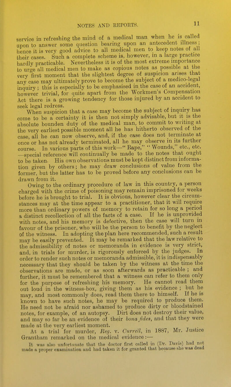 service in refreshing the mind of a medical man when he is called won to answer some question bearing upon an antecedent illness; hence it is very good advice to all medical men to keep notes of all their cases. Such a complete scheme is, however, m a large practice hardly practicable. Nevertheless it is of the most extreme importance to urge all medical men to make as copious notes as possible at the m-y first moment that the slightest degree of suspicion arises that any case may ultimately prove to become the subject of a medico-legal inquiry ; this is especially to be emphasised in the case of an accident, however trivial, for quite apart from the Workmen's Compensation Act there is a growing tendency for those injured by an accident to seek legal redress. , . ^ . • • u When suspicion that a case may become the subject of inquiry has come to be a certainty it is then not simply advisable, but it is the absolute bounden duty of the medical man, to commit to writing at the very earliest possible moment all he has hitherto observed of the case, all he can now observe, and, if the case does not terminate at once or has not already terminated, all he may observe in its further course. In various parts of this work— Kape,  Wounds, etc., etc. special reference will continually be made to the notes that ought to be taken. His own observations must be kept distinct from informa- tion given by others; he may draw conclusions of value from the former, but the latter has to be proved before any conclusions can be drawn from it. Owing to the ordinary procedure of law in this country, a person charged with the crime of poisoning may remain imprisoned for weeks before he is brought to trial. It is obvious, however clear the circum- stances may at the time appear to a practitioner, that it will require more than ordinary powers of memory to retain for so long a period a distinct recollection of all the facts of a case. If he is unprovided with notes, and his memory is defective, then the case will turn in favour of the prisoner, who'will be the person to benefit by the neglect of the witness. In adopting the plan here recommended, such a result may be easily prevented. It may be remarked that the law relative to the admissibility of notes or memoranda in evidence is very strict, and, in trials for murder, is rigorously enforced by the judges. In order to render such notes or memoranda admissible, it is indispensably necessary that they should be taken by the witness at the time the observations are made, or as soon afterwards as practicable ; and further, it must be remembered that a witness can refer to them only for the purpose of refreshing his memory. He cannot read them out loud in the witness-box, giving them as his evidence ; but he may, and most commonly does, read them there to himself. If he is known to have such notes, he may be required to produce them. He need not be afraid nor ashamed to produce dirty or bloodstained notes, for example, of an autopsy. Dirt does not destroy their value, and may so far be an evidence of their bona fides, and that they were made at the very earliest moment. At a trial for murder, Red. v. Cnrrell, in 1887, Mr. Justice Grantham remarked on the medical evidence:— It was alHO unfortunate that the doctor first cnlled in (Dr. Davis) had not made a proper examination and had taken it for granted that because she was dead