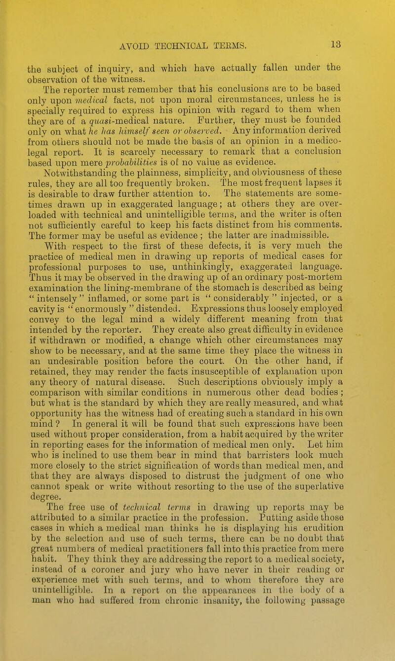 AVOID TECHNICAL TEEMS. the subject of inquiry, and which have actually fallen under the observation of the witness. The reporter must remember that his conclusions are to be based only upon medical facts, not upon moral circumstances, unless he is specially required to express his opinion with regard to them when they are of a quasi-medical nature. Further, they must be founded only on what he lias himself seen or observed. Any information derived from others should not be made the basis of an opinion in a medico- legal report. It is scarcely necessary to remark that a conclusion based upon mere prohahilities is of no value as evidence. Notwithstanding the plainness, simplicity, and obviousness of these rules, they are all too frequently broken. The most frequent lapses it is desirable to draw further attention to. The statements are some- times drawn up in exaggerated language; at others they are over- loaded with technical and unintelligible terms, and the writer is often not sufficiently careful to keep his facts distinct from his comments. The former may be useful as evidence; the latter are inadmissible. With respect to the first of these defects, it is very much the practice of medical men in drawing up reports of medical cases for professional purposes to use, unthinkingly, exaggerated language. Thus it may be observed in the drawing up of an ordinary post-mortem examination the lining-membrane of the stomach is described as being  intensely  inflamed, or some part is  considerably  injected, or a cavity is  enormously  distended. Expressions thus loosely employed convey to the legal mind a widely different meaning from that intended by the reporter. They create also great difficulty in evidence if withdrawn or modified, a change which other circumstances may show to be necessary, and at the same time they place the witness in an undesirable position before the court. On the other hand, if retained, they may render the facts insusceptible of explanation upon any theory of natural disease. Such descriptions obviously imply a comparison with similar conditions in numerous other dead bodies; but what is the standard by which they are really measured, and what opportunity has the witness had of creating such a standard in his own mind ? In general it will be found that such expressions have been used without proper consideration, from a habit acquired by the writer in reporting cases for the information of medical men only. Let him who is inclined to use them bear in mind that barristers look much more closely to the strict signification of words than medical men, and that they are always disposed to distrust the judgment of one who cannot speak or write without resorting to the use of the superlative degree. The free use of technical terms in drawing up reports may be attributed to a similar practice in the profession. Putting aside those cases in which a medical man thinks he is displaying his erudition by the selection and use of such terms, there can be no doubt that great numbers of medical practitioners fall into this practice from mere habit. They think they are addressing the report to a medical society, instead of a coroner and jury who have never in their reading or experience met with such terms, and to whom therefore they are unintelligiljle. In a report on the appearances in the body of a man who had suffered from chronic insanity, the following passage