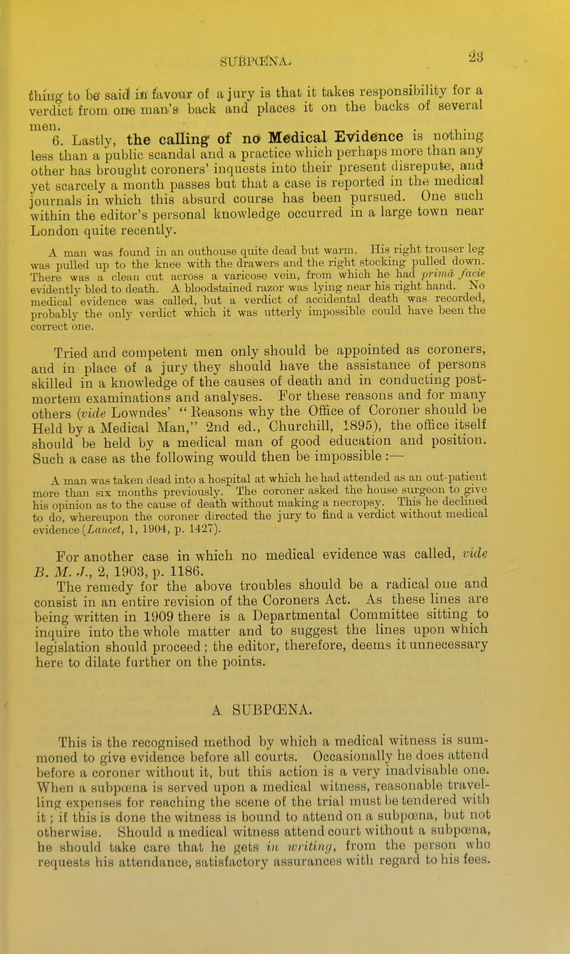 thing- to be' sai(S ifi favoiW of a jury is that it takes responsibility for a verdict from one man's back and places it on the backs of several men- , ^ . , • ;1 • 6. Lastly, the calling of no Medical Evid^ce is nothuig less than a public scandal and a practice which perhaps more than any other has brought coroners' inquests into their present disrepute, and yet scarcely a mouth passes but that a case is reported in the medical journals in which this absurd course has been pursued. One such within the editor's personal knowledge occurred in a large town near London quite recently. A man was found in an outhouse quite dead but warm. His right trouser leg was pulled up to the knee with the drawers and the right stocking pulled down. There was a clean cut across a varicose vein, from which he had prima facie evidently bled to death. A bloodstained razor was lying near his right hand. No medical evidence was called, but a verdict of accidental death was recorded, probably the only verdict which it was utterly impossible could have been the correct one. Tried and competent men only should be appointed as coroners, and in place of a jury they should have the assistance of persons skilled in a knowledge 'of the causes of death and in conducting post- mortem examinations and analyses. For these reasons and for many others (vide Lowndes' Eeasons why the Office of Coroner should be Held by a Medical Man, 2nd ed., Churchill, 1895), the office itself should be held by a medical man of good education and position. Such a case as the following would then be impossible :— A man was taken dead into a hospital at which he had attended as an out-patient more than six months previously. The coroner asked the house surgeon to give his opinion as to the cause of death without making a necropsy. This he declined to do, whereupon the coroner directed the jury to find a verdict without medical evidence {Lancet, 1, 1904, p. 1427). For another case in which no medical evidence was called, vide B. M. J., 2, 1903, p. 1186. The remedy for the above troubles should be a radical one and consist in an entire revision of the Coroners Act. As these lines are being written in 1909 there is a Departmental Committee sitting to inquire into the whole matter and to suggest the lines upon which legislation should proceed; the editor, therefore, deems it unnecessary here to dilate further on the points. A SUBPCENA. This is the recognised method by which a medical witness is sum- moned to give evidence before all courts. Occasionally he does attend before a coroner without it, but this action is a very inadvisable one. When a subpcena is served upon a medical witness, reasonable travel- ling expenses for reaching the scene of the trial must be tendered with it; it this is done the witness is bound to attend on a subpoena, but not otherwise. Should a medical witness attend court without a subpa3na, he should take care that he gets m writiiui, from the person who requests his attendance, satisfactory assurances with regard to his fees.