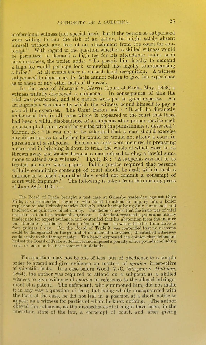 professional witness (not special fees); but if the person bo subpoenaed were willing to run the risk of an action, he might safely absent himself without any fear of an attachment from the court for con- tempt. With regard to the question whether a skilled witness would be permitted to demand a high tee for his attendance under such circumstances, the writer adds: To permit him legally to demand a high fee would perhaps look somewhat like legally countenancing a bribe. At all events there is no such legal recognition. A witness subpoenaed to depose as to facts cannot refuse to give his experience as to these or any other facts of the case. In the case of Maxsted v. Morris (Court of Exch., May, 1858) a witness wilfully disobeyed a subpoena. In consequence of this the trial was postponed, and the parties were put to great expense. An arrangement was made by which the witness bound himself to pay a part of the expenses. The Chief Baron said :  It will be distinctly understood that in all cases where it appeared to the court that there had been a wilful disobedience of a subpoena after proper service such a contempt of court would be visited with the punishment it deserved. Martin, B.:  It was not to be tolerated that a man sbould exercise any discretion as to whether he would or would not attend a court in pursuance of a subpoena. Enormous costs were incurred in preparing a case and in bringing it down to trial, the whole of which were to be thrown away and wasted because a man refused to obey a lawful sum- mons to attend as a witness. Pigott, B.:  A subpoena was not to be treated as mere waste paper. Public justice required that persons wilfully committing contempt of court should be dealt with in such a manner as to teach them that they could not commit a contempt of court with impunity. The following is taken from the morning press of June 28th, 1904 :— The Board of Trade brovight a test case at Grimsby yesterday against Giles Mills, a superintendent engineer, who failed to attend an inquiry into a boiler explosion on the Grimsby trawler Helvetia after having being duly summoned and tendered one guinea conduct money. The defence urged that the issue was of vital importance to all professional engmeers. Defendant regarded a guinea as utterly inadequate for expert evidence, and contended that his abstention from the inquiry was therefore justifiable. As a professional man he was entitled to from three to four guineas a day. For the Board of Trade it was contended that no subpoena could be disregarded on the ground of insufficient allowance; dissatisfied witnesses could apply to the taxing master. The bench expressed the opinion that.defendant had set the Board of Trade at defiance, and imposed a penalty of five pounds, including costs, or one month's imprisonment in default. The question may not be one of fees, but of obedience to a simple order to attend and give evidence on matters of opinion irrespective of scientific facts. In a case before Wood, V.-C. {Simpson v. Halliday, 1864), the author was required to attend on a subpoena as a skilled witness to give evidence of opinion in reference to the alleged infringe- ment of a patent. The defendant, who summoned him, did not make it in any way a question of fees; but being wholly unacquainted with the facts of the case, he did not feel in a position at a short notice to appear as a witness for parties of whom he knew nothing. The author obeyed the subpoena, as the disobedience of it might have been, in the uncertain state of the law, a contempt of court, and, after giving