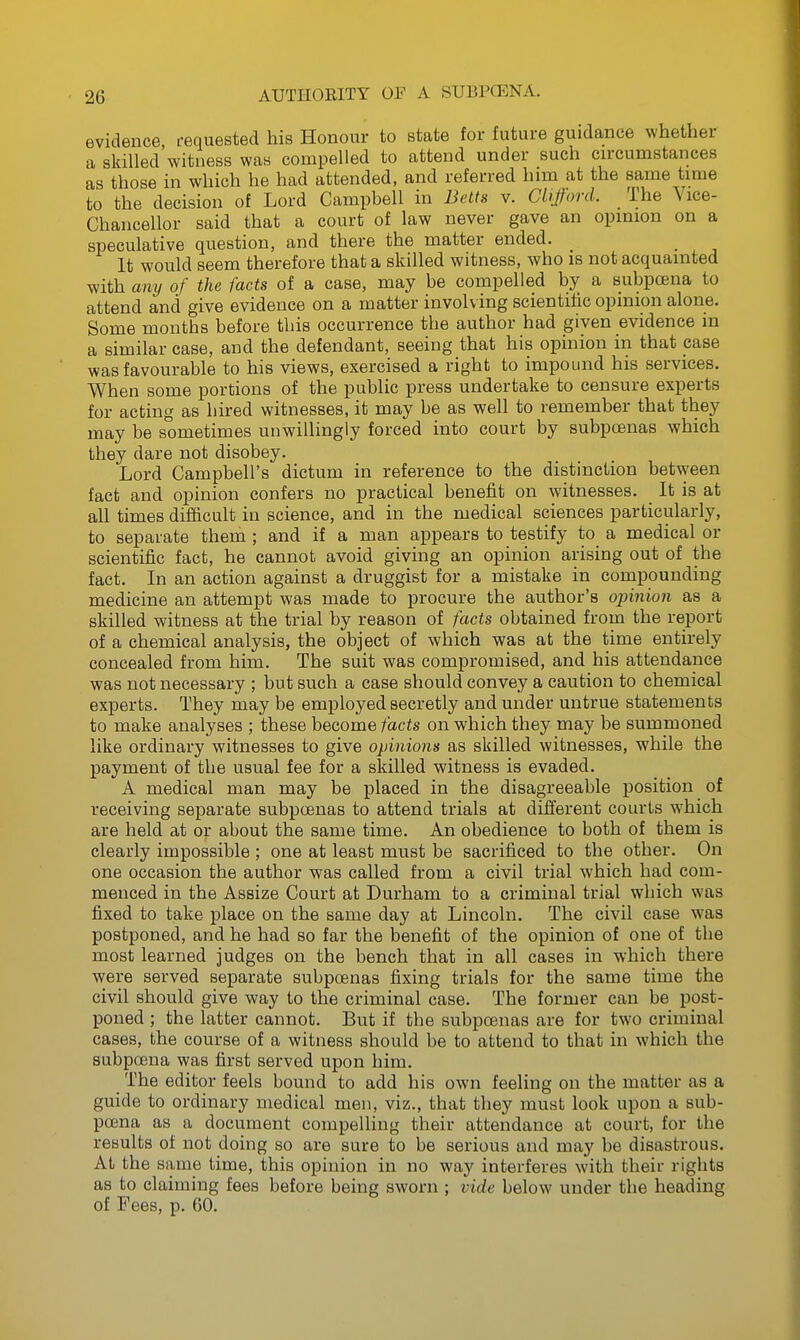 evidence requested his Honour to state for future guidance whether a skilled witness was compelled to attend under such cn-cumstances as those in which he had attended, and referred him at the same time to the decision of Lord Campbell in Belts v. Clifford. The Vice- Chancellor said that a court of law never gave an opmion on a speculative question, and there the matter ended. _ It would seem therefore that a skilled witness, who is not acquainted with any of the facts of a case, may be compelled by a subpcsna to attend and give evidence on a matter involving scientific opinion alone. Some months before this occurrence the author had given evidence in a similar case, and the defendant, seeing that his opinion in that case was favourable to his views, exercised a right to impound his services. When some portions of the public press undertake to censure experts for acting as hired witnesses, it may be as well to remember that they may be sometimes unwillingly forced into court by subpoenas which they dare not disobey. Lord Campbell's dictum in reference to the distinction between fact and opinion confers no practical benefit on witnesses. It is at all times difficult in science, and in the medical sciences particularly, to separate them ; and if a man appears to testify to a medical or scientific fact, he cannot avoid giving an opinion arising out of the fact. In an action against a druggist for a mistake in compounding medicine an attempt was made to procure the author's opinion as a skilled witness at the trial by reason of facts obtained from the report of a chemical analysis, the object of which was at the time entirely concealed from him. The suit was compromised, and his attendance was not necessary ; but such a case should convey a caution to chemical experts. They may be employed secretly and under untrue statements to make analyses ; these become facts on which they may be summoned like ordinary witnesses to give opinions as skilled witnesses, while the payment of the usual fee for a skilled witness is evaded. A medical man may be placed in the disagreeable position of receiving separate subpoenas to attend trials at different courts which are held at or about the same time. An obedience to both of them is clearly impossible ; one at least must be sacrificed to the other. On one occasion the author was called from a civil trial which had com- menced in the Assize Court at Durham to a criminal trial which was fixed to take place on the same day at Lincoln. The civil case was postponed, and he had so far the benefit of the opinion of one of the most learned judges on the bench that in all cases in which there were served separate subpoenas fixing trials for the same time the civil should give way to the criminal case. The former can be post- poned ; the latter cannot. But if the subpoenas are for tw'O criminal cases, the course of a witness should be to attend to that in which the subpoena was first served upon him. The editor feels bound to add his own feeling on the matter as a guide to ordinary medical men, viz., that they must look upon a sub- poena as a document compelling their attendance at court, for the results of not doing so are sure to be serious and may be disastrous. At the same time, this opinion in no way interferes with their rights as to claiming fees before being sworn ; vide below under the heading of Fees, p. 60.