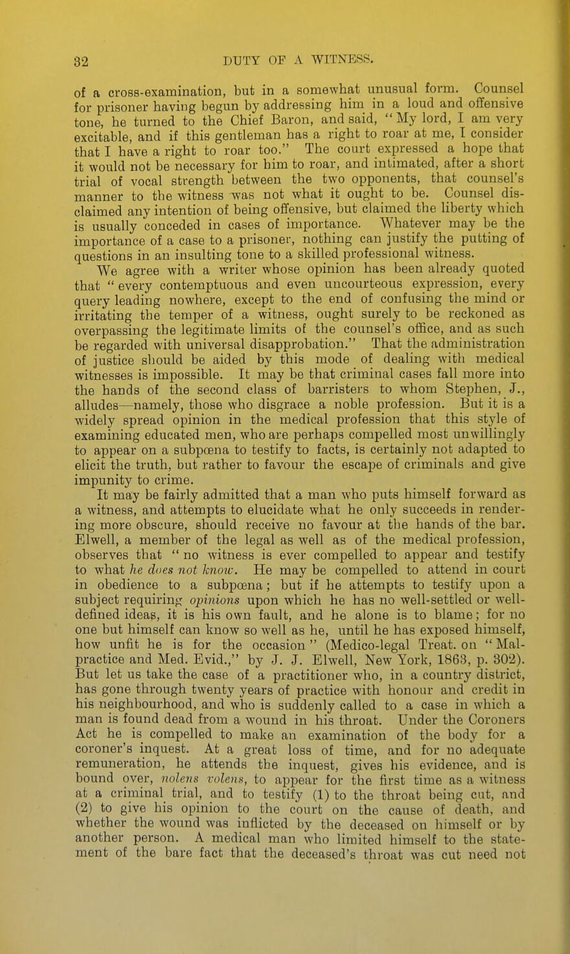 82 DUTY OF A WITNESS. of a cross-examination, but in a somewhat unusual form. Counsel for prisoner having begun by addressing him in a loud and offensive tone, he turned to the Chief Baron, and said,  My lord, I am very excitable, and if this gentleman has a right to roar at me, I consider that I have a right to roar too. The court expressed a hope that it would not be necessary for him to roar, and intimated, after a short trial of vocal strength between the two opponents, that counsel's manner to the witness was not what it ought to be. Counsel dis- claimed any intention of being offensive, but claimed the liberty which is usually conceded in cases of importance. Whatever may be the importance of a case to a prisoner, nothing can justify the putting of questions in an insulting tone to a skilled professional witness. We agree with a writer whose opinion has been already quoted that  every contemptuous and even uncourteous expression, every query leading nowhere, except to the end of confusing the mind or irritating the temper of a witness, ought surely to be reckoned as overpassing the legitimate limits of the counsel's office, and as such be regarded with universal disapprobation. That the administration of justice should be aided by this mode of dealing with medical witnesses is impossible. It may be that criminal cases fall more into the hands of the second class of barristers to whom Stephen, J., alludes—namely, those who disgrace a noble profession. But it is a widely spread opinion in the medical profession that this style of examining educated men, who are perhaps compelled most unwillingly to appear on a subpoena to testify to facts, is certainly not adapted to elicit the truth, but rather to favour the escape of criminals and give impunity to crime. It may be fairly admitted that a man who puts himself forward as a witness, and attempts to elucidate what he only succeeds in render- ing more obscure, should receive no favour at tbe hands of the bar. Elwell, a member of the legal as well as of the medical profession, observes that  no witness is ever compelled to appear and testify to what he does not know. He may be compelled to attend in court in obedience to a subpcena; but if he attempts to testify upon a subject requiring opinions upon which he has no well-settled or well- defined ideas, it is his own fault, and he alone is to blame; for no one but himself can know so well as he, until he has exposed himself, how unfit he is for the occasion (Medico-legal Treat, on  Mal- practice and Med. Evid., by J. J. Elwell, New York, 1863, p. 302). But let us take the case of a practitioner who, in a country district, has gone through twenty years of practice with honour and credit in his neighbourhood, and who is suddenly called to a case in which a man is found dead from a wound in his throat. Under the Coroners Act he is compelled to make an examination of the body for a coroner's inquest. At a great loss of time, and for no adequate remuneration, he attends tbe inquest, gives his evidence, and is bound over, nolens volens, to appear for the first time as a witness at a criminal trial, and to testify (1) to the throat being cut, and (2) to give his opinion to the court on the cause of death, and whether the wound was inflicted by the deceased on himself or by another person. A medical man who limited himself to the state- ment of the bare fact that the deceased's throat was cut need not