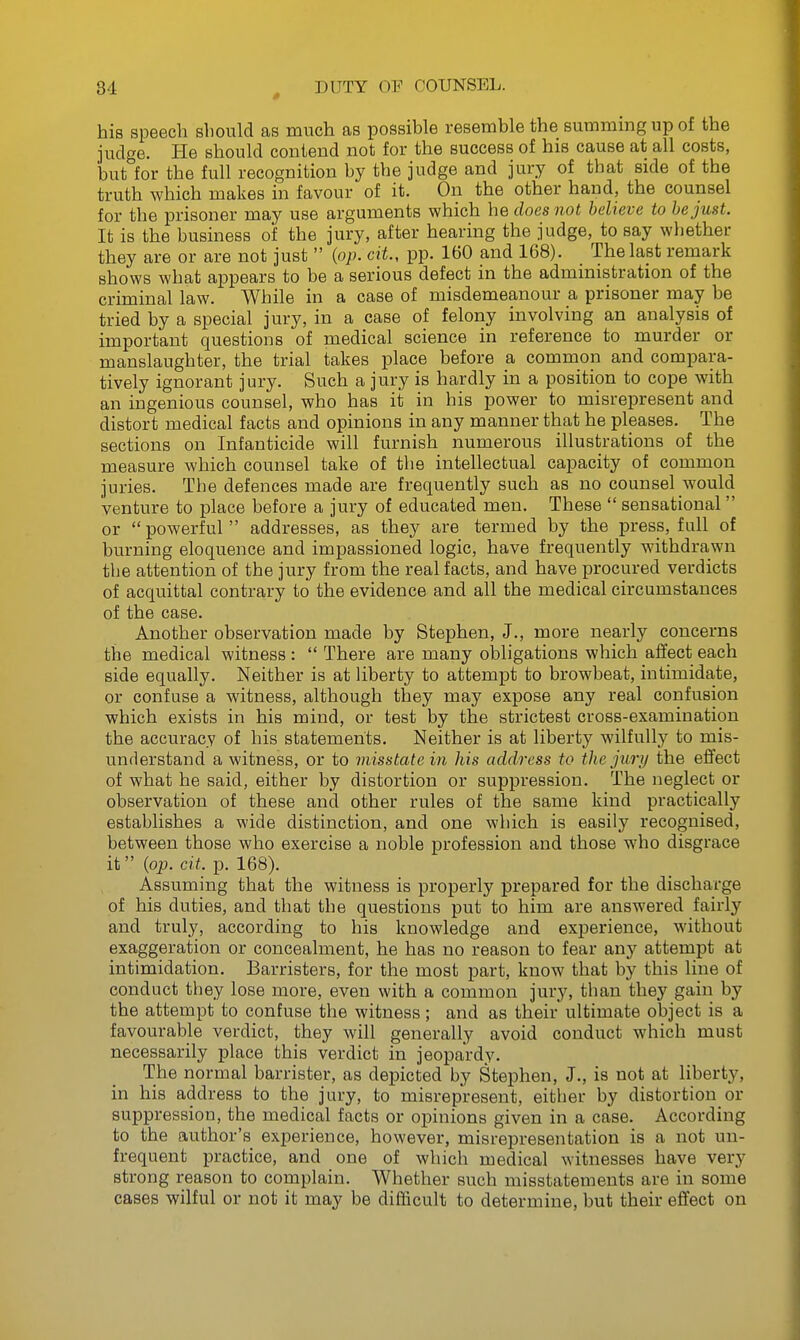 his speech sliould as much as possible resemble the summmg up of the judge. He should contend not for the success of his cause at all costs, but for the full recognition by the judge and jury of that side of the truth which makes in favour of it. On the other hand, the counsel for the prisoner may use arguments which he does not believe to be just. It is the business of the jury, after hearing the judge, to say whether they are or are not just  (op. cit, pp. 160 and 168). The last remark shows what appears to be a serious defect in the admmistration of the criminal law. While in a case of misdemeanour a prisoner may be tried by a special jury, in a case of felony involving an analysis of important questions of medical science in reference to murder or manslaughter, the trial takes place before a common and compara- tively ignorant jury. Such a jury is hardly in a position to cope with an ingenious counsel, who has it in his power to misrepresent and distort medical facts and opinions in any manner that he pleases. The sections on Infanticide will furnish numerous illustrations of the measure which counsel take of the intellectual capacity of common juries. The defences made are frequently such as no counsel would venture to place before a jury of educated men. These  sensational or powerful addresses, as they are termed by the press, full of burning eloquence and impassioned logic, have frequently withdrawn the attention of the jury from the real facts, and have procured verdicts of acquittal contrary to the evidence and all the medical circumstances of the case. Another observation made by Stephen, J., more nearly concerns the medical witness :  There are many obligations which affect each side equally. Neither is at liberty to attempt to browbeat, intimidate, or confuse a witness, although they may expose any real confusion which exists in his mind, or test by the strictest cross-examination the accuracy of his statements. Neither is at liberty wilfully to mis- understand a witness, or to misstate in his address to the jury the effect of what he said, either by distortion or suppression. The neglect or observation of these and other rules of the same kind practically establishes a wide distinction, and one which is easily recognised, between those who exercise a noble profession and those who disgrace it {op. cit. p. 168). Assuming that the witness is properly prepared for the discharge of his duties, and that the questions put to him are answered fairly and truly, according to his knowledge and experience, without exaggeration or concealment, he has no reason to fear any attempt at intimidation. Barristers, for the most part, know that by this line of conduct they lose more, even with a common jury, than they gain by the attempt to confuse the witness; and as their ultimate object is a favourable verdict, they will generally avoid conduct which must necessarily place this verdict in jeopardy. The normal barrister, as depicted by Stephen, J., is not at liberty, in his address to the jury, to misrepresent, either by distortion or suppression, the medical facts or opinions given in a case. According to the author's experience, however, misrepresentation is a not un- frequent practice, and one of which medical witnesses have very strong reason to complain. Whether such misstatements are in some cases wilful or not it may be difficult to determine, but their effect on