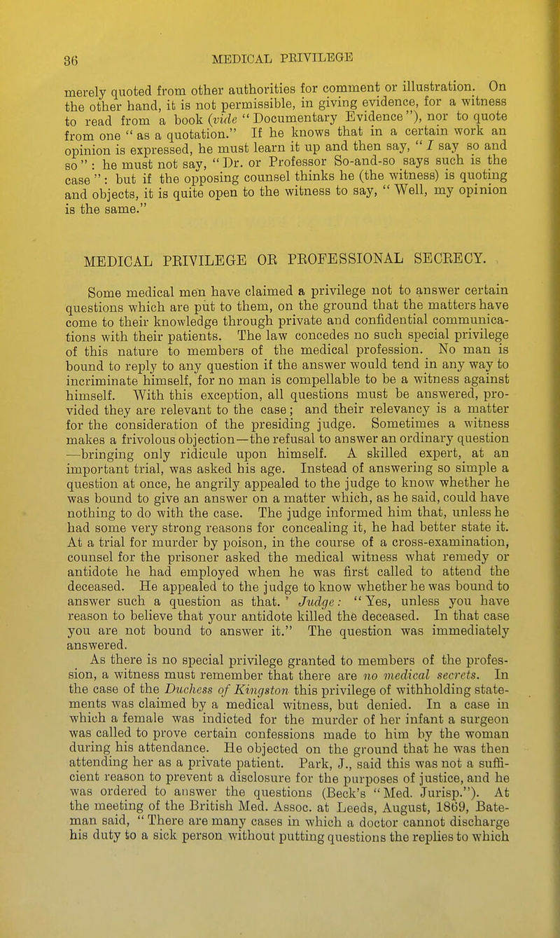 merely quoted from other authorities for comment or illustration. On the other hand, it is not permissible, in giving evidence, for a witness to read from a book (virfc  Documentary Evidence), nor to quote from one  as a quotation. If he knows that in a certain work an opinion is expressed, he must learn it up and then say,  I say so and BO  : he must not sav,  Dr. or Professor So-and-so says such is the case : but if the opposing counsel thinks he (the witness) is quoting and objects, it is quite open to the witness to say,  Well, my opinion is the same. MEDICAL PEIYILEGE OE PKOFESSIONAL SECKECY. Some medical men have claimed a privilege not to answer certain questions which are put to them, on the ground that the matters have come to their knowledge through private and confidential communica- tions with their patients. The law concedes no such special privilege of this nature to members of the medical profession. No man is bound to reply to any question if the answer would tend m any way to incriminate himself, for no man is compellable to be a witness against himself. With this exception, all questions must be answered, pro- vided they are relevant to the case; and their relevancy is a matter for the consideration of the presiding judge. Sometimes a witness makes a frivolous objection—the refusal to answer an ordinary question —bringing only ridicule upon himself. A skilled expert, at an important trial, was asked his age. Instead of answering so simple a question at once, he angrily appealed to the judge to know whether he was bound to give an answer on a matter which, as he said, could have nothing to do with the case. The judge informed him that, unless he had some very strong reasons for concealing it, he had better state it. At a trial for murder by poison, in the course of a cross-examination, counsel for the prisoner asked the medical witness what remedy or antidote he had employed when he was first called to attend the deceased. He appealed to the judge to know whether he was bound to answer such a question as that.' Judge: Yes, unless you have reason to believe that your antidote killed the deceased. In that case you are not bound to answer it. The question was immediately answered. As there is no special privilege granted to members of the profes- sion, a witness must remember that there are no medical secrets. In the case of the Duchess of Kingston this privilege of withholding state- ments was claimed by a medical witness, but denied. In a case in which a female was indicted for the murder of her infant a surgeon was called to prove certain confessions made to him by the woman during his attendance. He objected on the ground that he was then attending her as a private patient. Park, J., said this was not a suffi- cient reason to prevent a disclosure for the purposes of justice, and he was ordered to answer the questions (Beck's Med. Jurisp.). At the meeting of the British Med. Assoc. at Leeds, August, 1869, Bate- man said,  There are many cases in which a doctor cannot discharge his duty to a sick person without putting questions the replies to which