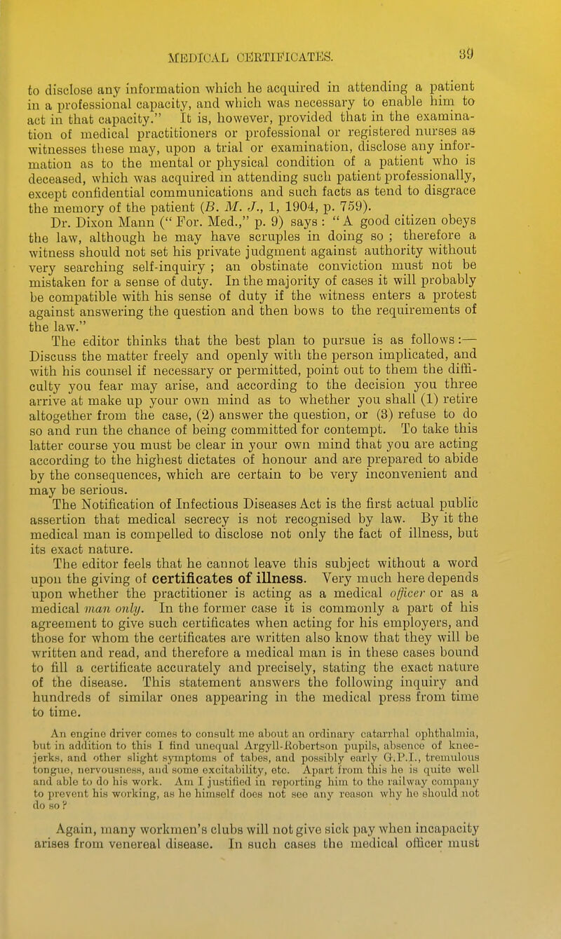 MEDICAL CERTIFICATES. to disclose any information which he acquired in attending a patient in a professional capacity, and which was necessary to enable him to act in that capacity. It is, however, provided that in the examina- tion of medical practitioners or professional or registered nurses a& witnesses these may, upon a trial or examination, disclose any infor- mation as to the mental or physical condition of a patient who is deceased, which was acquired m attending such patient professionally, except confidential communications and such facts as tend to disgrace the memory of the patient {B. M. J., I, 1904, p. 759). Dr. Dixon Mann ( For. Med., p. 9) says :  A good citizen obeys the law, although he may have scruples in doing so ; therefore a witness should not set his private judgment against authority without very searching self-inquiry ; an obstinate conviction must not be mistaken for a sense of duty. In the majority of cases it will probably be compatible with his sense of duty if the witness enters a protest against answering the question and then bows to the requirements of the law. The editor thinks that the best plan to pursue is as follows:— Discuss the matter freely and openly with the person implicated, and with his counsel if necessary or permitted, point out to them the diffi- culty you fear may arise, and according to the decision you three arrive at make up your own mind as to whether you shall (I) retire altogether from the case, (2) answer the question, or (3) refuse to do so and run the chance of being committed for contempt. To take this latter course you must be clear in your own mind that you are acting according to the highest dictates of honour and are prepared to abide by the consequences, which are certain to be very inconvenient and may be serious. The Notification of Infectious Diseases Act is the first actual public assertion that medical secrecy is not recognised by law. By it the medical man is compelled to disclose not only the fact of illness, but its exact nature. The editor feels that he cannot leave this subject without a word upon the giving of certificates of illness. Very much here depends upon whether the practitioner is acting as a medical officer or as a medical man only. In the former case it is commonly a part of his agreement to give such certificates when acting for his employers, and those for whom the certificates are written also know that they will be written and read, and therefore a medical man is in these cases bound to fill a certificate accurately and precisely, stating the exact nature of the disease. This statement answers the following inquiry and hundreds of similar ones appearing in the medical press from time to time. An eiigiuo driver comes to consult me about an ordinary catarrhal ophthalmia, hut in addition to this I find unequal Argyll-Eobertson pupils, absence of knee- jerks, and other slight symptoms of tabes, and possibly early G.P.I., tremulous tongue, nervousness, and some excitability, etc. Apart from this he is quite well and able to do his work. Am I justified in reporting him to the railway company to prevent his working, as he himself does not see any reason why ho should not do BO ? Again, many workmen's clubs will not give sick pay when incapacity arises from venereal disease. In such cases the medical officer must