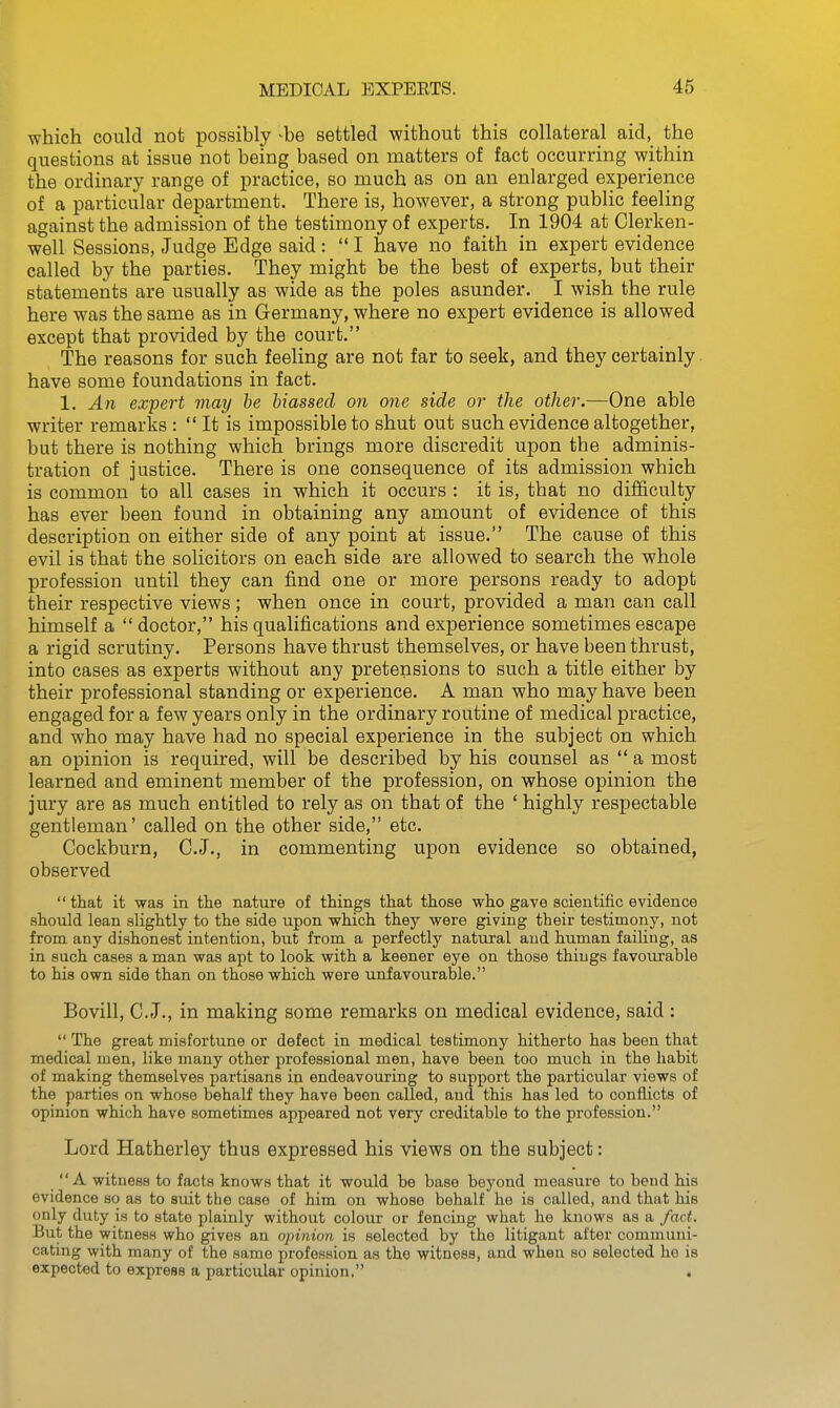 which could not possibly ^be settled without this collateral aid,_ the questions at issue not being based on matters of fact occurring within the ordinary range of practice, so much as on an enlarged experience of a particular department. There is, however, a strong public feeling against the admission of the testimony of experts. In 1904 at Clerken- well Sessions, Judge Edge said :  I have no faith in expert evidence called by the parties. They might be the best of experts, but their statements are usually as wide as the poles asunder. I wish the rule here was the same as in Germany, where no expert evidence is allowed except that provided by the court. The reasons for such feeling are not far to seek, and they certainly have some foundations in fact. 1. An expert may be biassed on one side or the other.—One able writer remarks :  It is impossible to shut out such evidence altogether, but there is nothing which brings more discredit upon the adminis- tration of justice. There is one consequence of its admission which is common to all cases in which it occurs : it is, that no difficulty has ever been found in obtaining any amount of evidence of this description on either side of any point at issue. The cause of this evil is that the solicitors on each side are allowed to search the whole profession until they can find one or more persons ready to adopt their respective views ; when once in court, provided a man can call himself a  doctor, his qualifications and experience sometimes escape a rigid scrutiny. Persons have thrust themselves, or have been thrust, into cases as experts without any pretensions to such a title either by their professional standing or experience. A man who may have been engaged for a few years only in the ordinary routine of medical practice, and who may have had no special experience in the subject on which an opinion is required, will be described by his counsel as  a most learned and eminent member of the profession, on whose opinion the jury are as much entitled to rely as on that of the ' highly respectable gentleman' called on the other side, etc. Cockburn, C.J., in commenting upon evidence so obtained, observed  that it was in the nature of things that those who gave scientific evidence should lean slightly to the side upon which they were giving their testimony, not from any dishonest intention, but from a perfectly natural and human failing, as in such cases a man was apt to look with a keener eye on those thiugs favourable to his own side than on those which were unfavourable. Bovill, C.J., in making some remarks on medical evidence, said :  The great misfortune or defect in medical testimony hitherto has been that medical men, like many other professional men, have been too much in the habit of making themselves partisans in endeavouring to support the particular views of the parties on whose behalf they have been called, and this has led to conflicts of opinion which have sometimes appeared not very creditable to the profession. Lord Hatherley thus expressed his views on the subject: A witness to facts knows that it would be base beyond measure to bend his evidence so as to suit the case of him on whose behalf he is called, and that his only duty is to state plainly without colour or fencing what he knows as a fact. But the witness who gives an opinion is selected by the litigant after communi- cating with many of the same profession as the witness, and when so selected he is expected to express a particular opinion, .