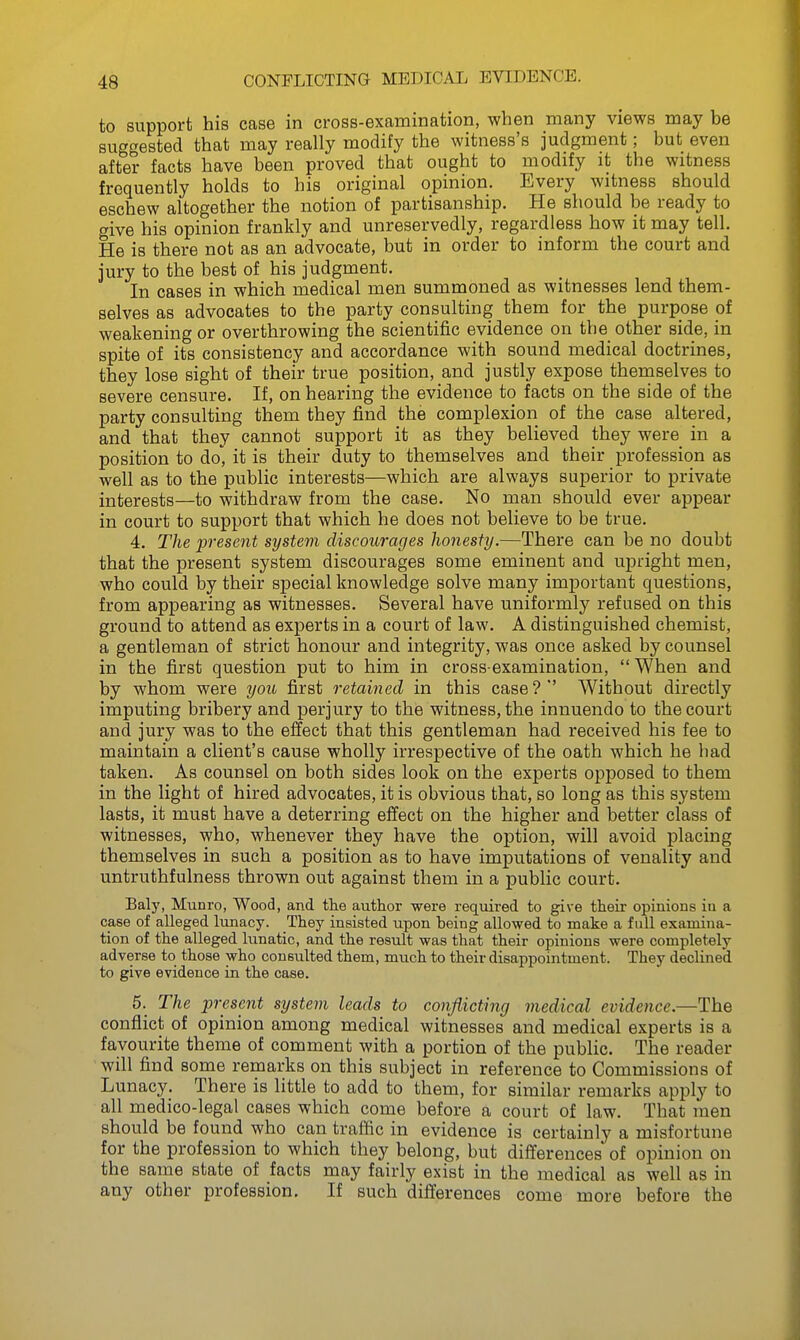 CONFLICTINa MEDICAL EVIDENCE. to support his case in cross-exaiiaination, when many views may be suggested that may really modify the witness's judgment; but even after facts have been proved that ought to modify it the witness frequently holds to his original opinion. Every witness should eschew altogether the notion of partisanship. He should be ready to give his opinion frankly and unreservedly, regardless how it may tell. He is there not as an advocate, but in order to inform the court and jury to the best of his judgment. In cases in which medical men summoned as witnesses lend them- selves as advocates to the party consulting them for the purpose of weakening or overthrowing the scientific evidence on the other side, in spite of its consistency and accordance with sound medical doctrines, they lose sight of their true position, and justly expose themselves to severe censure. If, on hearing the evidence to facts on the side of the party consulting them they find the complexion of the case altered, and that they cannot support it as they believed they were in a position to do', it is their duty to themselves and their profession as well as to the public interests—which are always superior to private interests—to withdraw from the case. No man should ever appear in court to support that which he does not believe to be true. 4. The present system discourages lionesfy.—There can be no doubt that the present system discourages some eminent and upright men, who could by their special knowledge solve many important questions, from appearing as witnesses. Several have uniformly refused on this ground to attend as experts in a court of law. A distinguished chemist, a gentleman of strict honour and integrity, was once asked by counsel in the first question put to him in cross-examination,  When and by whom were you first retained in this case?' Without directly imputing bribery and perjury to the witness, the innuendo to the court and jury was to the effect that this gentleman had received his fee to maintain a client's cause wholly irrespective of the oath which he had taken. As counsel on both sides look on the experts opposed to them in the light of hired advocates, it is obvious that, so long as this system lasts, it must have a deterring effect on the higher and better class of witnesses, who, whenever they have the option, will avoid placing themselves in such a position as to have imputations of venality and untruthfulness thrown out against them in a public court. Baly, Munro, Wood, and tlie author were required to give their opinions in a case of alleged Itmacy. They insisted upon being allowed to make a full examina- tion of the alleged lunatic, and the result was that their opinions were completely adverse to those who consulted them, much to their disappointment. They declined to give evidence in the case. 5. The present system leads to conflicting medical evidence.—The conflict of opinion among medical witnesses and medical experts is a favourite theme of comment with a portion of the public. The reader will find some remarks on this subject in reference to Commissions of Lunacy. There is little to add to them, for similar remarks apply to all medico-legal cases which come before a court of law. That men should be found who can traffic in evidence is certainly a misfortune for the profession to which they belong, but differences of opinion on the same state of facts may fairly exist in the medical as well as in any other profession. If such differences come more before the