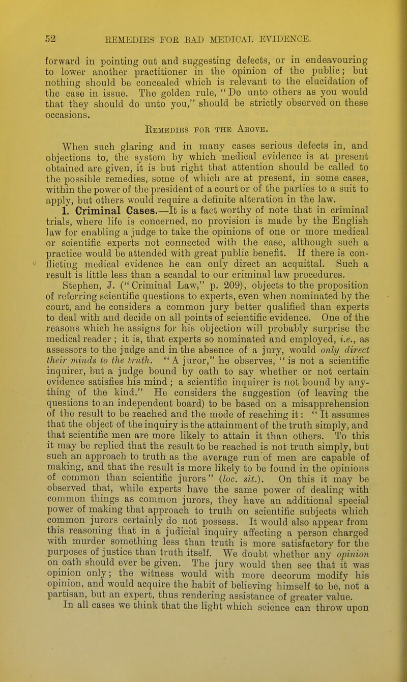 forward in pointing out and suggesting defects, or in endeavouring to lower another practitioner in the opinion of the public; but nothing should be concealed which is relevant to the elucidation of the case in issue. The golden rule, Do unto others as you would that they should do unto you, should be strictly observed on these occasions. Remedies for the Above. When such glaring and in many cases serious defects in, and objections to, the system by which medical evidence is at present obtained are given, it is but right that attention should be called to the possible remedies, some of which are at present, in some cases, within the power of the president of a court or of the parties to a suit to apply, but others would require a definite alteration in the law. 1. Criminal Cases.—It is a fact worthy of note that in criminal trials, where life is concerned, no provision is made by the English law for enabling a judge to take the opinions of one or more medical or scientific experts not connected with the case, although such a practice would be attended with great public benefit. If there is con- flicting medical evidence he can only direct an acquittal. Such a result is little less than a scandal to our criminal law procedures. Stephen, J. (Criminal Law, p. 209), objects to the proposition of referring scientific questions to experts, even when nominated by the court, and he considers a common jury better qualified than experts to deal with and decide on all points of scientific evidence. One of the reasons which he assigns for his objection will probably surprise the medical reader; it is, that experts so nominated and employed, i.e., as assessors to the judge and in the absence of a jury, would only direct their minds to the truth. A juror, he observes,  is not a scientific inquirer, but a judge bound by oath to say whether or not certain evidence satisfies his mind ; a scientific inquirer is not bound by any- thing of the kind. He considers the suggestion (of leaving the questions to an independent board) to be based on a misapprehension of the result to be reached and the mode of reaching it: It assumes that the object of the inquiry is the attainment of the truth simply, and that scientific men are more likely to attain it than others. To this it may be replied that the result to be reached is not truth simply, but such an approach to truth as the average run'of men are capable of making, and that the result is more likely to be found in the opinions of common than scientific jurors (loc. sit.). On this it may be observed that, while experts have the same power of dealing with common things as common jurors, they have an additional special power of making that approach to truth on scientific subjects which common jurors certainly do not possess. It would also appear from this reasoning that in a judicial inquiry affecting a person charged with murder something less than truth is more satisfactory for the purposes of justice than truth itself. We doubt whether any opinion on oath should ever be given. The jury would then see that it was opmion only; the witness would with more decorum modify his opinion, and would acquire the habit of believing himself to be, not a partisan, but an expert, thus rendering assistance of greater value. In all cases we think that the light which science can throw upon