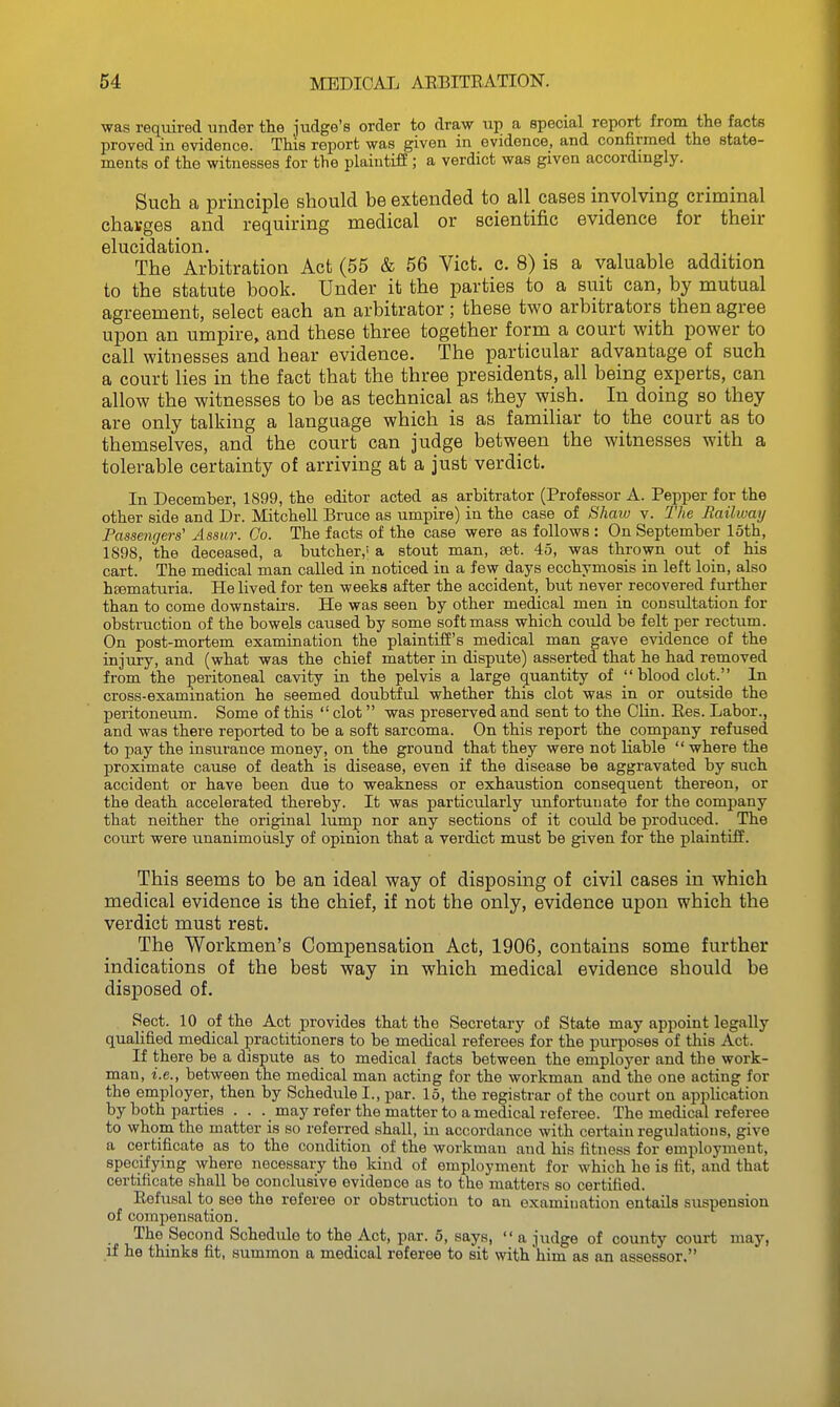 was required under the judge's order to draw up a special report from the facts proved in evidence. This report was given in evidence, and confirmed the state- ments of the witnesses for the plaintiff ; a verdict was given accordingly. Such a principle should be extended to all cases involving criminal chavges and requiring medical or scientific evidence for their elucidation. . The Arbitration Act (55 & 56 Vict. c. 8) is a valuable addition to the statute book. Under it the parties to a suit can, by mutual agreement, select each an arbitrator; these two arbitrators then agree upon an umpire, and these three together form a court with power to call witnesses and hear evidence. The particular advantage of such a court lies in the fact that the three presidents, all being experts, can allow the witnesses to be as technical as they wish. In doing so they are only talking a language which is as familiar to the court as to themselves, and the court can judge between the witnesses with a tolerable certainty of arriving at a just verdict. In December, 1899, the editor acted as arbitrator (Professor A. Pepper for the other side and Dr. Mitchell Bruce as umpire) in the case of Shaiv v. The Railway Passengers' Assur. Go. The facts of the case were as follows : On September loth, 1S98, the deceased, a butcher,' a stout man, set. 45, was thrown out of his cart. The medical man called in noticed in a few days ecchymosis in left loin, also hematuria. He lived for ten weeks after the accident, but never recovered further than to come downstau's. He was seen by other medical men in consultation for obstruction of the bowels caused by some soft mass which could be felt per rectum. On post-mortem examination the plaintiff's medical man gave evidence of the injury, and (what was the chief matter in dispute) asserted that he had removed from the peritoneal cavity in the pelvis a large quantity of  blood clot. In cross-examination he seemed doubtful whether this clot was in or outside the peritoneum. Some of this  clot was preserved and sent to the Clin. Ees. Labor., and was there reported to be a soft sarcoma. On this report the company refused to pay the insurance money, on the ground that they were not liable  where the proximate cause of death is disease, even if the disease be aggravated by such accident or have been due to weakness or exhaustion consequent thereon, or the death accelerated thereby. It was particularly unfortunate for the company that neither the original lump nor any sections of it could be produced. The com't were unanimously of opinion that a verdict must be given for the plaintiff. This seems to be an ideal way of disposing of civil cases in which medical evidence is the chief, if not the only, evidence upon which the verdict must rest. The Workmen's Compensation Act, 1906, contains some further indications of the best way in which medical evidence should be disposed of. Sect. 10 of the Act provides that the Secretary of State may appoint legally qualified medical practitioners to be medical referees for the purposes of this Act. If there be a dispute as to medical facts between the employer and the work- man, i.e., between the medical man acting for the workman and the one acting for the employer, then by Schedule I., par. 15, the registrar of the court on application by both parties ... may refer the matter to a medical referee. The medical referee to whom the matter is so referred shall, iu accordance with certain regulations, give a certificate as to the condition of the workman and his fitness for employment, specifying where necessary the kind of employment for which he is fit, and that certificate shall be conclusive evidence as to the matters so certified. Eefusal to see the referee or obstruction to an examiuation entails suspension of comjiensation. The Second Schedule to the Act, par. 5, sajrs,  a judge of county court may, if he thinks fit, summon a medical referee to sit with him as an assessor.