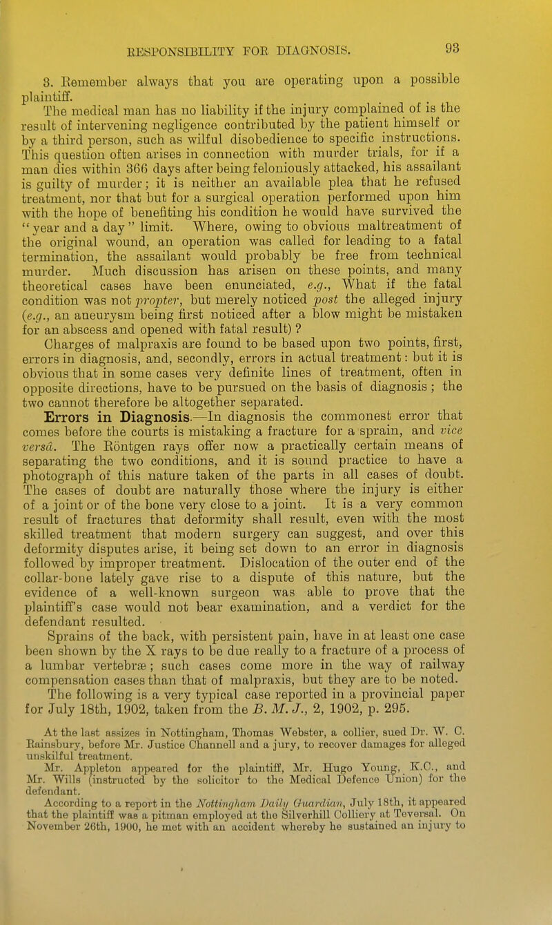 EESPONSIEILITY FOR DIAGNOSIS. 3. Kemember always that you are operating upon a possible plaintiff. The medical man has no liability if the injury complained of is the result of intervening negligence contributed by the patient himself or by a third person, such as wilful disobedience to specific instructions. This question often arises in connection with murder trials, for if a man dies within 866 days after being feloniously attacked, his assailant is guilty of murder; it is neither an available plea that he refused treatment, nor that but for a surgical operation performed upon him with the hope of benefiting his condition he would have survived the  year and a day  limit. Where, owing to obvious maltreatment of the original wound, an operation was called for leading to a fatal termination, the assailant would probably be free from technical murder. Much discussion has arisen on these points, and many theoretical cases have been enunciated, e.g., What if the fatal condition was not j)i'opter, but merely noticed post the alleged injury {e.g., an aneurysm being first noticed after a blow might be mistaken for an abscess and opened with fatal result) ? Charges of malpraxis are found to be based upon two points, first, errors in diagnosis, and, secondly, errors in actual treatment: but it is obvious that in some cases very definite lines of treatment, often in opposite directions, have to be pursued on the basis of diagnosis ; the two cannot therefore be altogether separated. Errors in Diagnosis.—In diagnosis the commonest error that comes before the courts is mistaking a fracture for a sprain, and vice versa. The Eontgen rays offer now a practically certain means of separating the two conditions, and it is sound practice to have a photograph of this nature taken of the parts in all cases of doubt. The cases of doubt are naturally those where the injury is either of a joint or of the bone very close to a joint. It is a very common result of fractures that deformity shall result, even with the most skilled treatment that modern surgery can suggest, and over this deformity disputes arise, it being set down to an error in diagnosis followed by improper treatment. Dislocation of the outer end of the collar-bone lately gave rise to a dispute of this nature, but the evidence of a well-known surgeon was able to prove that the plaintiff's case would not bear examination, and a verdict for the defendant resulted. Sprains of the back, with persistent pain, have in at least one case been shown by the X rays to be due really to a fracture of a process of a lumbar vertebrae; such cases come more in the way of railway compensation cases than that of malpraxis, but they are to be noted. The following is a very typical case reported in a provincial paper for July 18th, 1902, taken from the B. M. J., 2, 1902, p. 295. At the last assizes in Nottingham, Thomas Webster, a collier, sued Dr. W. 0. Eainsbuiy, before Mr. Justice Ohannell and a jury, to recover damages for alleged unskilful treatment. Mr. Apj)leton appeared for the plaintiff, Mr. Hugo Young, K.C., and Mr. Wills (instructed by the solicitor to the Medical Defence Union) for the defendant. According to a report in the Nottingham Daili/ Guardian, July 18th, it appeared that the plaintiff was a pitman employed at the Silverhill Colliery at Tovei'sal. On November 26th, 1900, he met with an accident whereby he sustained an injury to