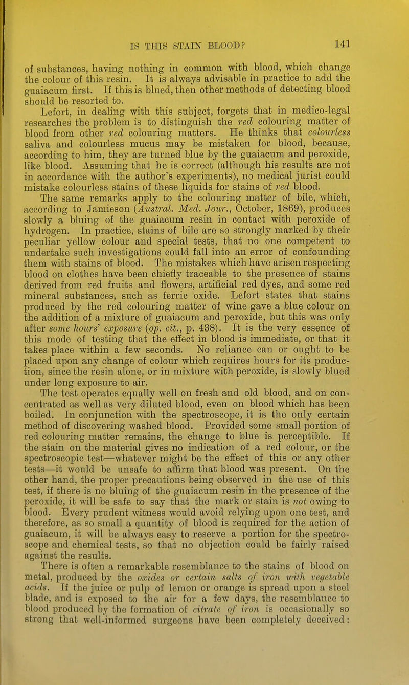 of substances, having nothing in common with blood, which change the colour of this resin. It is always advisable in practice to add the guaiacum first. If this is blued, then other methods of detecting blood should be resorted to. Lefort, in dealing with this subject, forgets that in_ medico-legal researches the problem is to distinguish the red colouring matter of blood from other red colouring matters. He thinks that colourless saliva and colourless mucus may be mistaken for blood, because, according to him, they are turned blue by the guaiacum and peroxide, like blood. Assuming that he is correct (although his results are not in accordance with the author's experiments), no medical jurist could mistake colourless stains of these liquids for stains of red blood. The same remarks apply to the colouring matter of bile, which, according to Jamieson (Austral. Med. Jour., October, 1869), produces slowly a bluing of the guaiacum resin in contact with peroxide of hydrogen. In practice, stains of bile are so strongly marked by their peculiar yellow colour and special tests, that no one competent to undertake such investigations could fall into an error of confounding them with stains of blood. The mistakes which have arisen respecting blood on clothes have been chiefly traceable to the presence of stains derived from red fruits and flowers, artificial red dyes, and some red mineral substances, such as ferric oxide. Lefort states that stains produced by the red colouring matter of wine gave a blue colour on the addition of a mixture of guaiacum and peroxide, but this was only after some hours' exposure (op. cit., p. 438). It is the very essence of this mode of testing that the effect in blood is immediate, or that it takes place within a few seconds. No reliance can or ought to be placed upon any change of colour which requires hours for its produc- tion, since the resin alone, or in mixture with peroxide, is slowly blued under long exposure to air. The test operates equally well on fresh and old blood, and on con- centrated as well as very diluted blood, even on blood which has been boiled. In conjunction with the spectroscope, it is the only certain method of discovering washed blood. Provided some small portion of red colouring matter remains, the change to blue is perceptible. If the stain on the material gives no indication of a red colour, or the spectroscopic test—whatever might be the effect of this or any other tests—it would be unsafe to affirm that blood was present. On the other hand, the proper precautions being observed in the use of this test, if there is no bluing of the guaiacum resin in the presence of the peroxide, it will be safe to say that the mark or stain is not owing to blood. Every prudent witness would avoid relying upon one test, and therefore, as so small a quantity of blood is required for the action of guaiacum, it will be always easy to reserve a portion for the spectro- scope and chemical tests, so that no objection could be fairly raised against the results. There is often a remarkable resemblance to the stains of blood on metal, produced by the oxides or certain salts of iron with vegetable acids. If the juice or pulp of lemon or orange is spread upon a steel blade, and is exposed to the air for a few days, the resemblance to blood produced by the formation of citrate of iron is occasionally so strong that well-informed surgeons have been completely deceived: