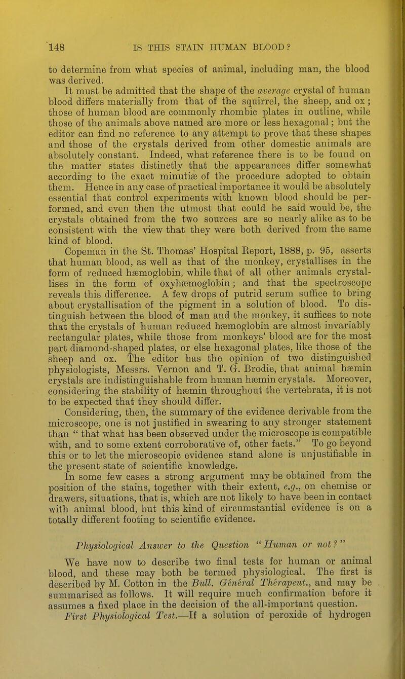 to determine from what species of animal, including man, the blood was derived. It must be admitted that the shape of the average crystal of human blood differs materially from that of the squirrel, the sheep, and ox ; those of human blood are commonly rhombic plates in outline, while those of the animals above named are more or less hexagonal; but the editor can find no reference to any attempt to prove that these shapes and those of the crystals derived from other domestic animals are absolutely constant. Indeed, what reference there is to be found on the matter states distinctly that the appearances differ somewhat according to the exact minutiae of the procedure adopted to obtain them. Hence in any case of practical importance it would be absolutely essential that control experiments with known blood should be per- formed, and even then the utmost that could be said would be, the crystals obtained from the two sources are so nearly alike as to be consistent with the view that they were both derived from the same kind of blood. Copeman in the St. Thomas' Hospital Keport, 1888, p. 95, asserts that human blood, as well as that of the monkey, crystallises in the form of reduced haemoglobin, while that of all other animals crystal- lises in the form of oxyhsemoglobin; and that the spectroscope reveals this difference. A few drops of putrid serum suffice to bring about crystallisation of the pigment in a solution of blood. To dis- tinguish between the blood of man and the monkey, it suffices to note that the crystals of human reduced haemoglobin are almost invariably rectangular plates, while those from monkeys' blood are for the most part diamond-shaped plates, or else hexagonal plates, like those of the sheep and ox. The editor has the opinion of two distinguished physiologists, Messrs. Vernon and T. G. Brodie, that animal htemin crystals are indistinguishable from human heemin crystals. Moreover, considering the stability of hsemin throughout the vertebrata, it is not to be expected that they should differ. Considering, then, the summary of the evidence derivable from the microscope, one is not justified in swearing to any stronger statement than  that what has been observed under the microscope is compatible with, and to some extent corroborative of, other facts. To go beyond this or to let the microscopic evidence stand alone is unjustifiable in the present state of scientific knowledge. In some few cases a strong argument may be obtained from the position of the stains, together with their extent, e.g., on chemise or drawers, situations, that is, which are not likely to have been in contact with animal blood, but this kind of circumstantial evidence is on a totally different footing to scientific evidence. Physiological Ansivei' to the Question  Human or not ?  We have now to describe two final tests for human or animal blood, and these may both be termed physiological. The first is described by M. Cotton in the Bull. General Therapeut., and may be summarised as follows. It will require much confirmation before it assumes a fixed place in the decision of the all-important question. First Physiological Test.—If a solution of peroxide of hydrogen