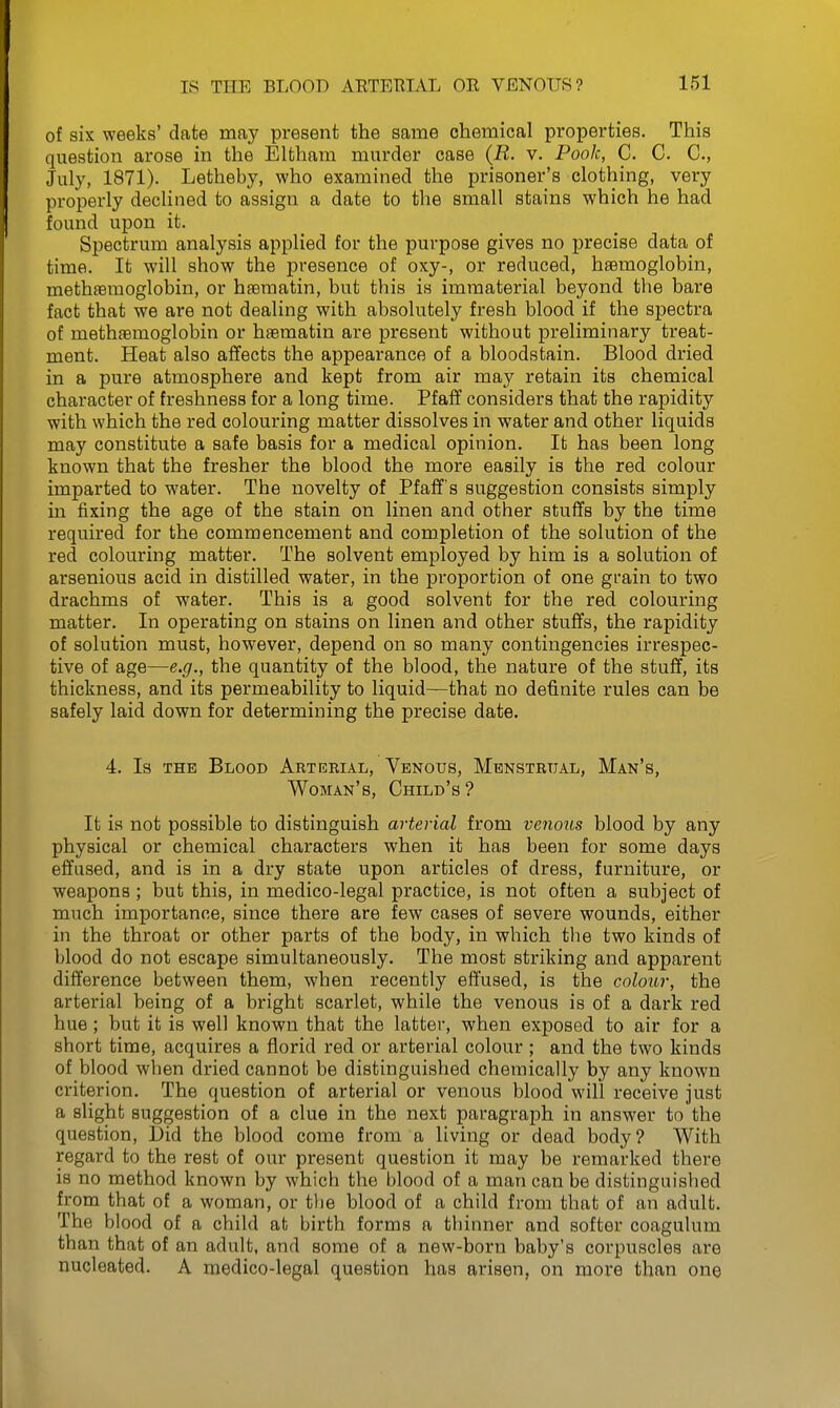 of six weeks' date may present the same chemical properties. This question arose in the Elthara murder case (R. v. Pook, C. C. C, July, 1871). Letheby, who examined the prisoner's clothing, very properly declined to assign a date to the small stains which he had found upon it. Spectrum analysis applied for the purpose gives no precise data of time. It will show the presence of oxy-, or reduced, haemoglobin, methsemoglobin, or haematin, but this is immaterial beyond the bare fact that we ai'e not dealing with absolutely fresh blood if the spectra of methaemoglobin or haematin are present without preliminary treat- ment. Heat also affects the appearance of a bloodstain. Blood dried in a pure atmosphere and kept from air may retain its chemical character of freshness for a long time. Pfaff considers that the rapidity with which the red colouring matter dissolves in water and other liquids may constitute a safe basis for a medical opinion. It has been long known that the fresher the blood the more easily is the red colour imparted to water. The novelty of Pfaff's suggestion consists simply in fixing the age of the stain on linen and other stuflfs by the time required for the commencement and completion of the solution of the red colouring matter. The solvent employed by him is a solution of arsenious acid in distilled water, in the proportion of one gi'ain to two drachms of water. This is a good solvent for the red colouring matter. In operating on stains on linen and other stuffs, the rapidity of solution must, however, depend on so many contingencies irrespec- tive of age—e.g., the quantity of the blood, the nature of the stuff, its thickness, and its permeability to liquid—that no definite rules can be safely laid down for determining the precise date. 4. Is THE Blood Arterial, Venous, Menstrual, Man's, Woman's, Child's? It is not possible to distinguish arterial from venous blood by any physical or chemical characters when it has been for some days effused, and is in a dry state upon articles of dress, furniture, or weapons ; but this, in medico-legal practice, is not often a subject of much importance, since there are few cases of severe wounds, either in the throat or other parts of the body, in which the two kinds of blood do not escape simultaneously. The most striking and apparent difference between them, when recently effused, is the colour, the arterial being of a bright scarlet, while the venous is of a dark red hue; but it is well known that the latter, when exposed to air for a short time, acquires a florid red or arterial colour; and the two kinds of blood when dried cannot be distinguished chemically by any known criterion. The question of arterial or venous blood will receive just a slight suggestion of a clue in the next paragraph in answer to the question, Did the blood come from a living or dead body? With regard to the rest of our present question it may be remarked there is no method known by which the blood of a man can be distinguished from that of a woman, or tlie blood of a child from that of an adult. The blood of a child at birth forms n thinner and softer coagulum than that of an adult, and some of a new-born baby's corpuscles are nucleated. A medico-legal question has arisen, on more than one