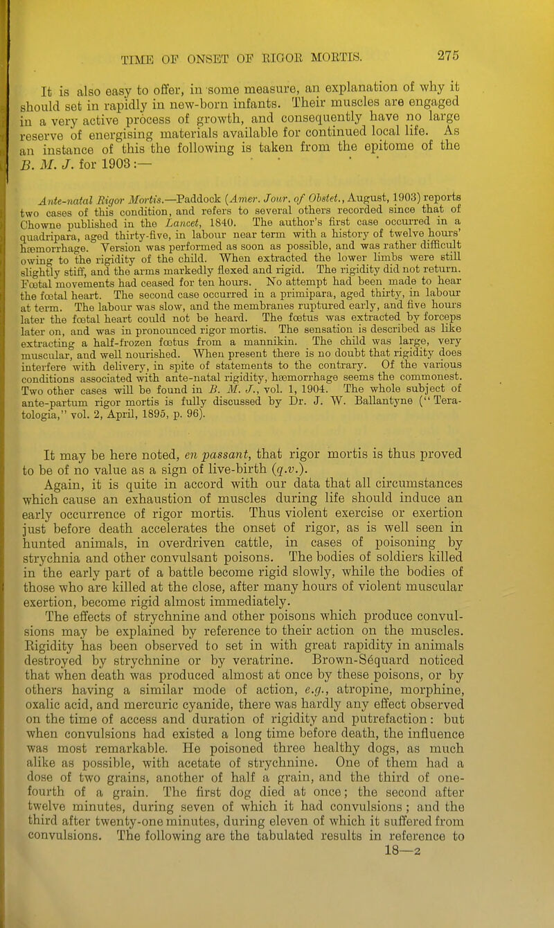 It is also easy to offer, in some measure, an explanation of why it should set in rapidly in new-born infants. Their muscles are engaged in a very active process of growth, and consequently have no large reserve of energising materials available for continued local life. As an instance of this the following is taken from the epitome of the B. M. J. for 1903:— ' ' Ante-natal Rigor ilforiis.—Paddock {Amer. Jour, of O&s^ei!., August, 1903) reports two cases of this condition, and refers to several others recorded since that of Chowne published in the Lancet, 1840. The author's first case occurred in a quadripara, aged thirty-five, in labour near term with a history of twelve hoiu's' htemorrhage. Version was performed as soon as possible, and was rather difficrilt owin to the rigidity of the child. When extracted the lower limbs were stiU slightly stiff, and the arms markedly flexed and rigid. The rigidity did not return. Fcetal movements had ceased for ten hour's. No attempt had been_ made to hear the fcetal heart. The second case occurred in a primipara, aged thii-ty, in labour at term. The labour was slow, and the membranes ruptured early, and five hours later the foetal heart could not be heard. The foetus was extracted by forceps later on, and was in pronounced rigor mortis. The sensation is described as like extracting a half-frozen foetus from a mannikin. The child was large, very muscular, and well noru'ished. When present there is no doubt that rigidity does interfere with delivery, in spite of statements to the contrary. Of the various conditions associated with ante-natal rigidity, haemorrhage seems the commonest. Two other cases will be found in B. M. J., vol. 1, 1904. The whole subject of ante-partum rigor mortis is fully discussed by Dr. J. W. Ballantyne (Tera- tologia, vol. 2, April, 1895, p. 96). It may be here noted, en passant, that rigor mortis is thus proved to be of no value as a sign of live-birth (g.t.). Again, it is quite in accord with our data that all circumstances which cause an exhaustion of muscles during life should induce an early occurrence of rigor mortis. Thus violent exercise or exertion just before death accelerates the onset of rigor, as is well seen in hunted animals, in overdriven cattle, in cases of poisoning by strychnia and other convulsant poisons. The bodies of soldiers killed in the early part of a battle become rigid slowly, while the bodies of those who are killed at the close, after many hours of violent muscular exertion, become rigid almost immediately. The effects of strychnine and other poisons which produce convul- sions may be explained by reference to their action on the muscles. Eigidity has been observed to set in with great rapidity in animals destroyed by strychnine or by veratrine. Brown-S6quard noticed that when death was produced almost at once by these poisons, or by others having a similar mode of action, e.g., atroj)ine, morphine, oxalic acid, and mercuric cyanide, there was hardly any effect observed on the time of access and duration of rigidity and putrefaction: but when convulsions had existed a long time before death, the influence was most remarkable. He poisoned three healthy dogs, as much alike as possible, with acetate of strychnine. One of them had a dose of two grains, another of half a grain, and the third of one- fourth of a grain. The first dog died at once; the second after twelve minutes, during seven of which it had convulsions ; and the third after twenty-one minutes, during eleven of which it suffered from convulsions. The following are the tabulated results in reference to 18—2