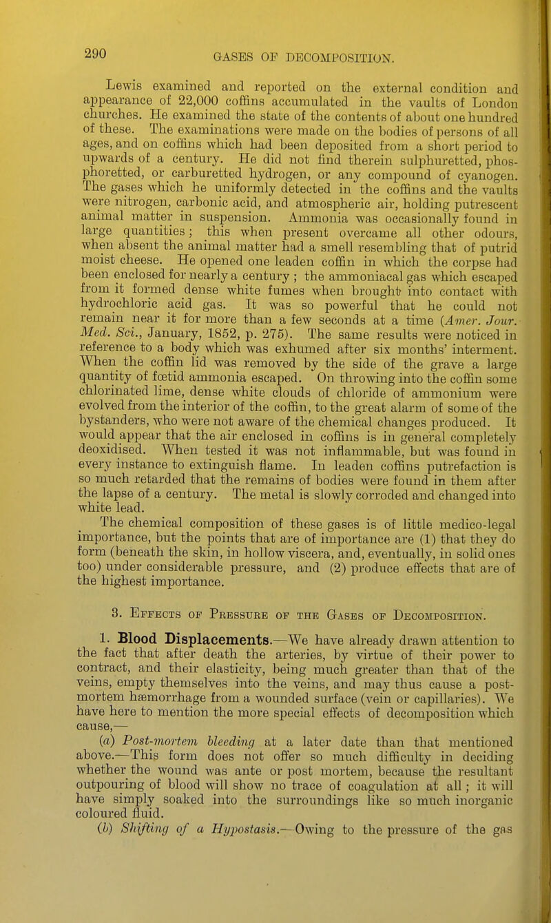 Lewis examined and reported on the external condition and appearance of 22,000 coffins accumulated in the vaults of London churches. He examined the state of the contents of about one hundred of these. The examinations were made on the bodies of persons of all ages, and on coffins which had been deposited from a short period to upwards of a century. He did not find therein sulphuretted, phos- phoretted, or carburetted hydrogen, or any compound of cyanogen. The gases which he uniformly detected in the coffins and the vaults wei-e nitrogen, carbonic acid, and atmospheric air, holding putrescent animal matter in suspension. Ammonia was occasionally found in large quantities; this when present overcame all other odours, when absent the animal matter had a smell resembling that of putrid moist cheese. He opened one leaden coffin in which the corpse had been enclosed for nearly a century ; the ammoniacal gas which escaped from it formed dense white fumes when brought into contact with hydrochloric acid gas. It was so powerful that he could not remain near it for more than a few seconds at a time {Amer. Jour. Med. Sci., January, 1852, p. 275). The same results were noticed in reference to a body which was exhumed after six months' interment. When the coffin lid was removed by the side of the grave a large quantity of foetid ammonia escaped. On throwing into the coffin some chlorinated lime, dense white clouds of chloride of ammonium were evolved from the interior of the coffin, to the great alarm of some of the bystanders, who were not aware of the chemical changes produced. It wouM appear that the air enclosed in coffins is in general completely deoxidised. When tested it was not inflammable, but was found in every instance to extinguish flame. In leaden coffins putrefaction is so much retarded that the remains of bodies were found in them after the lapse of a century. The metal is slowly corroded and changed into white lead. The chemical composition of these gases is of little medico-legal importance, but the points that are of importance are (1) that they do form (beneath the skin, in hollow viscera, and, eventually, in solid ones too) under considerable pressure, and (2) produce effects that are of the highest importance. 3. Effects of Pressure of the Gases of Decomposition. 1. Blood Displacements.—We have already drawn attention to the fact that after death the arteries, by virtue of their power to contract, and their elasticity, being much greater than that of the veins, empty themselves into the veins, and may thus cause a post- mortem haemorrhage from a wounded surface (vein or capillaries). We have here to mention the more special effects of decomposition which cause,— (a) Post-mortem bleeding at a later date than that mentioned above.—This form does not offer so much difficulty in deciding whether the wound was ante or post mortem, because the resultant outpouring of blood will show no trace of coagulation at all; it will have simply soaked into the surroundings like so much inorganic coloured fluid. (h) Shifting of a Hypostasis.—Owing to the pressure of the gas