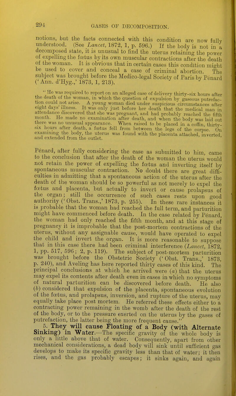 notions, but the facts connected with this condition are now fully understood. (See Lancet, 1872, 1, p. 596.) If the body is not in a decomposed state, it is unusual to find the uterus retaining the power of expelling the foetus by its own muscular contractions after the death of the woman. It is obvious that in certain cases this condition might be used to cover and conceal a case of criminal abortion. The subject was brought before the Medico-legal Society of Paris by Penard C Ann. d'Hyg.,' 1873, 1, 213). ^ J J u i required to report on an alleged case of delivery thirty-six hours after the death of the woman, m which the question of expulsion hy gaseous putrefac- • J ^I'lse- A young woman died under suspicious circumstances after eight days illness. It was only just before her death that the medical man in attendance discovered that she was pregnant, and had probably reached the fifth month. He made no examination after death, and when the body was laid out there was no unusual appearance. When raised to be placed in a coffin thirtv- six hours after death, a foetus fell from between the legs of the corpse On examining the body, the uterus was found with the placenta attached, inverted and extended from the outlet. ' Penard, after fully considering the case as submitted to him, came to the conclusion that after the death of the woman the uterus would not retain the power of expelling the foetus and inverting itself by spontaneous muscular contraction. No doubt there are great diffi- culties in admitting that a spontaneous action of the uterus after the death of the woman should be so powerful as not merely to expel the foetus and placenta, but actually to invert or cause prolapsus of the organ; still the occurrence of such cases rests upon good authority (' Obst. Trans.,' 1873, p. 255). In these rare instances it is probable that the woman had reached the full term, and parturition might have commenced before death. In the case related by P6nard, the woman had only reached the fifth month, and at this stage of pregnancy it is improbable that the post-mortem contractions of the uterus, without any assignable cause, would have operated to exj^el the child and invert the organ. It is more reasonable to suppose that m this case there had been criminal interference {Lancet, 1872, 1, pp. 517, 596; 2, p. 119). The subject of post-mortem parturition was brought before the Obstetric Society ('Obst. Trans.,' 1873, p. 240), and Aveling has here reported thirty cases of this kind. The principal conclusions at which he arrived were (a) that the uterus may expel its contents after death even in cases in which no symptoms of natural parturition can be discovered before death. He also (6) considered that expulsion of the placenta, spontaneous evolution of the foetus, and prolapsus, inversion, and rupture of the uterus, may equally take place post mortem. He referred these effects either to a contracting power remaining in the womb after the death of the rest of the body, or to the pressure exerted on the uterus by the gases of putrefaction, the latter being the more frequent cause. 5. They will cause Floating of a Body (with Alternate Sinking) in Water.—The specific gravity of the whole body is only a little above that of water. Consequently, apart from other mechanical considerations, a dead body will sink until sufficient gas develops to make its specific gravity less than that of water; it then rises, and the gas probably escapes; it sinks again, and again