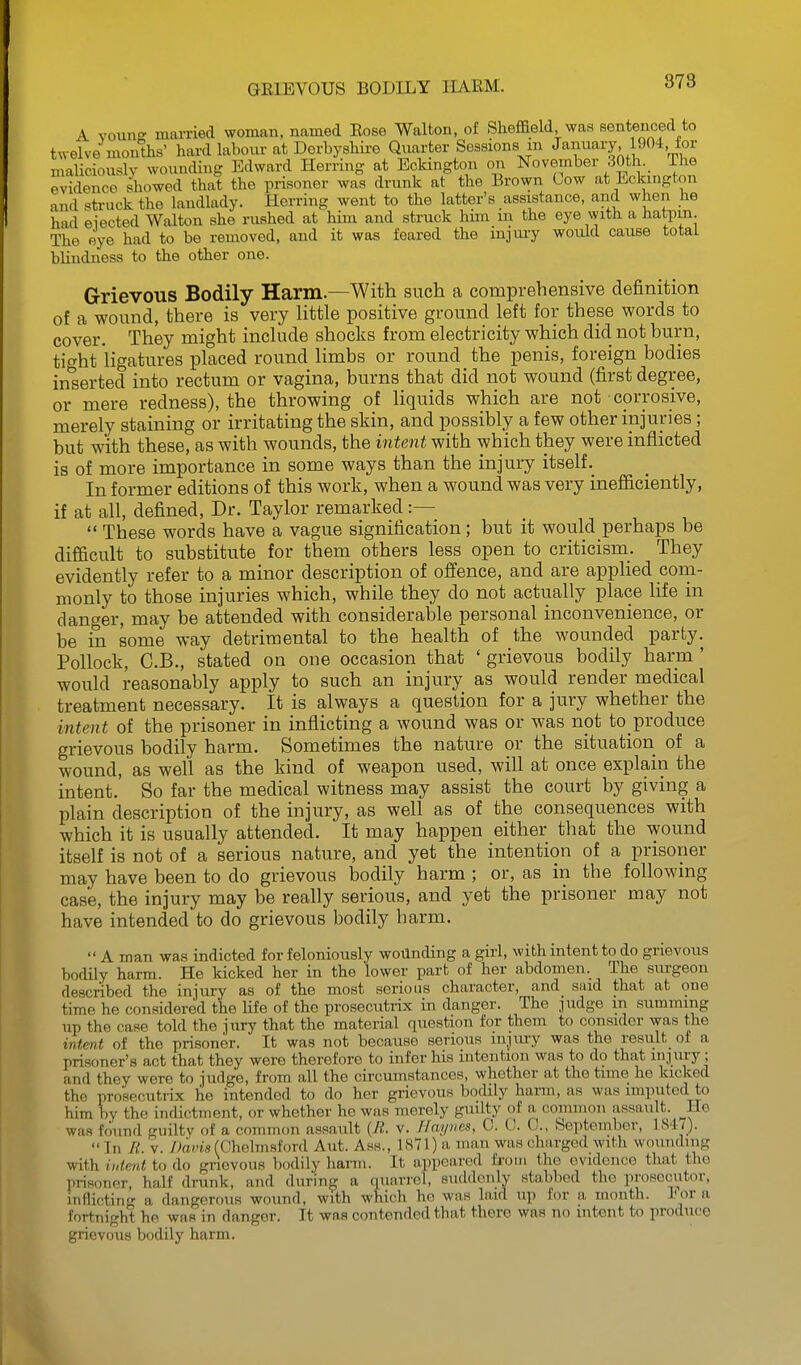 GEIEVOUS BODILY IIARM. 873 A voun- married woman, named Eose Walton, of Sheffield was sentenced to twelve months' hard labour at Derbyshii-e Quarter Sessions m January 1904, ior maliciously wounding Edward Herring at Eckington on November 30th^ The evidence showed that the prisoner was drunk at the Brown Oow at Eckington and struck the landlady. Herring went to the latter's assistance, and when he had elected Walton she rushed at him and struck him m the eye with a hatpm. The eye had to be removed, and it was feared the mjuiy would cause total blindness to the other one. Grievous Bodily Harm.—With such a comprehensive definition of a wound, there is very Httle positive ground left for these words to cover. They might inchide shocks from electricity which did not burn, tight Hgatures placed round Hmbs or round the penis, foreign bodies in^serted into rectum or vagina, burns that did not wound (first degree, or mere redness), the throwing of Hquids which are not corrosive, merely staining or irritating the skin, and possibly a few other injuries; but with these, as with wounds, the intent with which they were inflicted is of more importance in some ways than the injury itself._ In former editions of this work, when a wound was very inefiiciently, if at all, defined, Dr. Taylor remarked :—  These words have a vague signification; but it would perhaps be difficult to substitute for them others less open to criticism. They evidently refer to a minor description of offence, and are applied coni- monly to those injuries which, while they do not actually place life in danger, may be attended with considerable personal inconvenience, or be in some way detrimental to the health of the wounded party. Pollock, C.B., stated on one occasion that ' grievous bodily harm ' would reasonably apply to such an injury as would render medical treatment necessary. It is always a question for a jury whether the intent of the prisoner in inflicting a wound was or was not to produce grievous bodily harm. Sometimes the nature or the situation of a wound, as well as the kind of weapon used, will at once explain the intent. So far the medical witness may assist the court by giving a plain description of the injury, as well as of the consequences with which it is usually attended. It may happen either that the wound itself is not of a serious nature, and yet the intention of a prisoner may have been to do grievous bodily harm ; or, as in the following case, the injury may be really serious, and yet the prisoner may not have intended to do grievous bodily harm.  A man was indicted for feloniously woilnding a girl, with intent to do grievous bodily harm. He kicked her in the lower part of her abdomen. The stu-geon described the injury as of the most serious character, and said that at one time he considered the life of the prosecutrix in danger. The judge in summing up the case told the jury that the material question for them to consider was the intent of the prisoner. It was not because serious mjmy was the result of a prisoner's act that they were therefore to infer his intention was to do that lu.iury; and they were to judge, from all the circumstances, whether at the time he kicked the prosecutrix he intended to do her grievous bodily hann, as was imputed to him by the indictment, or whether he was merely guilty of a common assault. He was found guilty of a common assault {Jl. v. Ilaynes, 0. t!. C., September, 1S4<).  In R. V. Dania (Chohnsford Ant. Ass., 1«71) a man was charged with wounding with iutent to do grievous b(jdily liann. It appeared from the evidence that the prisoner, half drunk, and during a quarrel, suddenly stabbed the prosecutor, itiflicting a dangerous wound, with which he was laid up for a month. J? or a fortnight he was in danger. It was contended that there was no intent to produce grievous bodily harm.